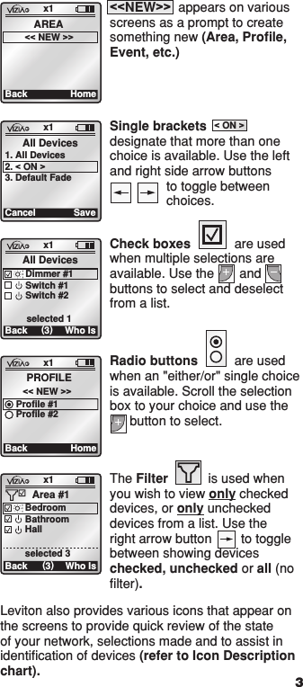 The Filter           is used when you wish to view only checked devices, or only unchecked devices from a list. Use the right arrow button        to toggle between showing devices checked, unchecked or all (no ﬁlter).x1Back (3)Area #1Who IsBedroomBathroomHallselected 31  ON 2  ON 3  ON 4  ON OFF OFF OFF OFF x1 12:00 PM Mon 05.01.200 6 Default Pr ofil e Stand ByMenux1Back HomeAREA&lt;&lt; NEW &gt;&gt;&lt;&lt;NEW&gt;&gt;  appears on various screens as a prompt to create something new (Area, Proﬁle, Event, etc.)Leviton also provides various icons that appear on the screens to provide quick review of the state of your network, selections made and to assist in identiﬁcation of devices (refer to Icon Description chart). 3x1Back (3)All DevicesDimmer #1Switch #1Switch #2 selected 1Who Isx1BackPROFILE&lt;&lt; NEW &gt;&gt;DoneSceneZoneSingle brackets designate that more than one choice is available. Use the left and right side arrow buttons to toggle between choices.x1Cancel SaveAll Devices1. All Devices2. &lt; ON &gt;3. Default Fadex1Cancel SaveAll Devices1. All Devices2. &lt; ON &gt;3. Default Fade1  ON 2  ON 3  ON 4  ON OFF OFF OFF OFF x1 12:00 PM Mon 05.01.200 6 Default Pr ofil e Stand By Menu1  ON 2  ON 3  ON 4  ON OFF OFF OFF OFF x1 12:00 PM Mon 05.01.200 6 Default Pr ofil e Stand By MenuCheck boxes            are used when multiple selections are available. Use the       and buttons to select and deselect from a list.x1Back (3)All DevicesDimmer #1Switch #1Switch #2 selected 1Who Is1  ON 2  ON 3  ON 4  ON OFF OFF OFF OFF x1 12:00 PM Mon 05.01.200 6 Default Pr ofil e Stand ByMenu1  ON 2  ON 3  ON 4  ON OFF OFF OFF OFF x1 12:00 PM Mon 05.01.200 6 Default Pr ofil e Stand ByMenux1Back (3)Area #1Who IsBedroomBathroomHallselected 3Radio buttons          are used when an &quot;either/or&quot; single choice is available. Scroll the selection box to your choice and use the  button to select.x1BackPROFILE&lt;&lt; NEW &gt;&gt;HomeProfile #1Profile #21  ON 2  ON 3  ON 4  ON OFF OFF OFF OFF x1 12:00 PM Mon 05.01.200 6 Default Pr ofil e Stand ByMenu