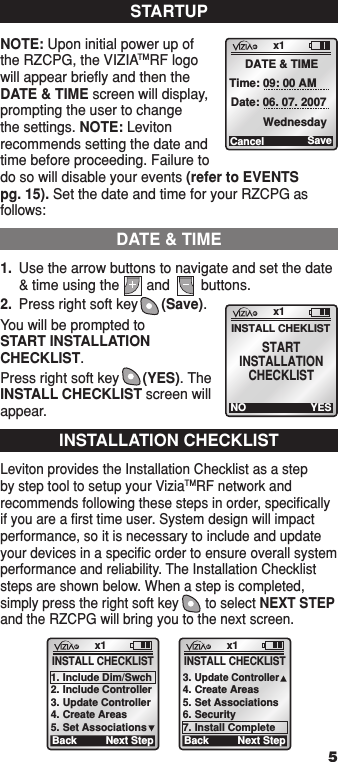 1.  Use the arrow buttons to navigate and set the date &amp; time using the       and        buttons.2.  Press right soft key      (Save).You will be prompted to  START INSTALLATION CHECKLIST. Press right soft key      (YES). The INSTALL CHECKLIST screen will appear.NOTE: Upon initial power up of the RZCPG, the VIZIATMRF logo will appear brieﬂy and then the DATE &amp; TIME screen will display, prompting the user to change the settings. NOTE: Leviton recommends setting the date and time before proceeding. Failure to do so will disable your events (refer to EVENTS  pg. 15). Set the date and time for your RZCPG as follows:STARTUPx1Cancel DATE &amp; TIME Time: 09: 00 AM  Date: 06. 07. 2007Wednesday SaveINSTALLATION CHECKLISTx1BackINSTALL CHECKLIST1. Include Dim/Swch2. Include Controller3. Update Controller4. Create Areas5. Set AssociationsNext Stepx1Back3. Update Controller4. Create Areas5. Set Associations6. Security7. Install CompleteNext StepINSTALL CHECKLIST51  ON 2  ON 3  ON 4  ON OFF OFF OFF OFF x1 12:00 PM Mon 05.01.200 6 Default Pr ofil e Stand By Menu1  ON 2  ON 3  ON 4  ON OFF OFF OFF OFF x1 12:00 PM Mon 05.01.200 6 Default Pr ofil e Stand By MenuLeviton provides the Installation Checklist as a step by step tool to setup your ViziaTMRF network and recommends following these steps in order, speciﬁcally if you are a ﬁrst time user. System design will impact performance, so it is necessary to include and update your devices in a speciﬁc order to ensure overall system performance and reliability. The Installation Checklist steps are shown below. When a step is completed, simply press the right soft key       to select NEXT STEP and the RZCPG will bring you to the next screen.    DATE &amp; TIMEx1NOINSTALL CHEKLISTYESSTARTINSTALLATIONCHECKLIST