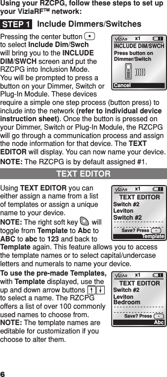 Include Dimmers/SwitchesPressing the center button to select Include Dim/Swch will bring you to the INCLUDE DIM/SWCH screen and put the RZCPG into Inclusion Mode. You will be prompted to press a button on your Dimmer, Switch or Plug-In Module. These devices require a simple one step process (button press) to include into the network (refer to individual device instruction sheet). Once the button is pressed on your Dimmer, Switch or Plug-In Module, the RZCPG will go through a communication process and assign the node information for that device. The TEXT EDITOR will display. You can now name your device. NOTE: The RZCPG is by default assigned #1. Using TEXT EDITOR you can either assign a name from a list of templates or assign a unique name to your device. NOTE: The right soft key       will toggle from Template to Abc to ABC to abc to 123 and back to Template again. This feature allows you to access the template names or to select capital/undercase letters and numerals to name your device. To use the pre-made Templates, with Template displayed, use the up and down arrow buttons  to select a name. The RZCPG offers a list of over 100 commonly used names to choose from. NOTE: The template names are editable for customization if you choose to alter them.STEP 1x1CancelINCLUDE DIM/SWCHPress button onDimmer/Switchx1TEXT EDITORSwitch #2LevitoSave? PressnSwitch #2TemplateTEXT EDITORx1TEXT EDITORSwitch #2LevitonBedroomAbcSave? Press6Using your RZCPG, follow these steps to set up your ViziaRFTM network:1  ON 2  ON 3  ON 4  ON OFF OFF OFF OFF x1 12:00 PM Mon 05.01.200 6 Default Pr ofil e Stand By Menu1  ON 2  ON 3  ON 4  ON OFF OFF OFF OFF x1 12:00 PM Mon 05.01.200 6 Default Pr ofil e Stand By Menu