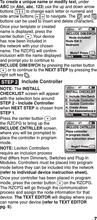 7To create a unique name or modify text, under ABC (or Abc, abc, 123) use the up and down arrow buttons           to change each letter or numeral and side arrow buttons           to navigate. The       and       buttons can be used to insert and delete characters.Once your template or created name is displayed, press the center button       .Your device has now been included in the network with your chosen name. The RZCPG will conﬁrm inclusion with the name displayed and prompt you to continue to INCLUDE DIM/SWCH by pressing the center button        or to continue to the NEXT STEP by pressing the right soft key      .Include ControllerNOTE: The INSTALL CHECKLIST screen will appear with the selection box around STEP 2 - Include Controller when NEXT STEP is chosen from STEP 1.Press the center button       on the RZCPG to bring up the INCLUDE CNTRLLER screen, where you will be prompted to place the controller in program mode.NOTE: Leviton Controllers require an inclusion process that differs from Dimmers, Switches and Plug-In Modules. Controllers must be placed into program mode before they can be included into the network (refer to individual device instruction sheet).Once your controller has been placed in program mode, press the center button       on the RZCPG. The RZCPG will go through the communication process and assign the node information for that device. The TEXT EDITOR will display where you can name your device (refer to TEXT EDITOR  pg. 6).x1Back Next Step    Node included!Node ID# 2:BedroomMore? PressINCLUDE DIM/SWCHSTEP 2x1ReturnINCLUDE CNTRLLERPlace controllerin program modeSee Instruction sheetBegin? Pressx1BackINSTALL CHECKLIST1. Include Dim/Swch2. Include Controller3. Update Controller4. Create Areas5. Set AssociationsNext Step1  ON 2  ON 3  ON 4  ON OFF OFF OFF OFF x1 12:00 PM Mon 05.01.200 6 Default Pr ofil e Stand By Menu1  ON 2  ON 3  ON 4  ON OFF OFF OFF OFF x1 12:00 PM Mon 05.01.200 6 Default Pr ofil e Stand ByMenu1  ON 2  ON 3  ON 4  ON OFF OFF OFF OFF x1 12:00 PM Mon 05.01.200 6 Default Pr ofil e Stand By Menu1  ON 2  ON 3  ON 4  ON OFF OFF OFF OFF x1 12:00 PM Mon 05.01.200 6 Default Pr ofil e Stand By Menu1  ON 2  ON 3  ON 4  ON OFF OFF OFF OFF x1 12:00 PM Mon 05.01.200 6 Default Pr ofil e Stand By Menu1  ON 2  ON 3  ON 4  ON OFF OFF OFF OFF x1 12:00 PM Mon 05.01.200 6 Default Pr ofil e Stand By Menu