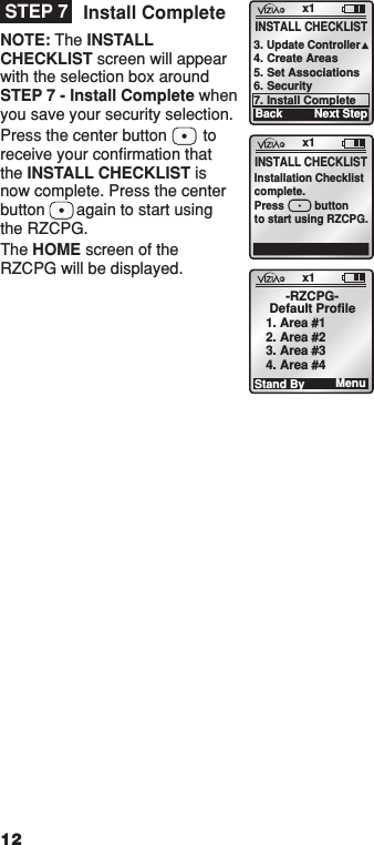 Install CompleteNOTE: The INSTALL CHECKLIST screen will appear with the selection box around STEP 7 - Install Complete when you save your security selection.Press the center button        to receive your conﬁrmation that the INSTALL CHECKLIST is now complete. Press the center button       again to start using the RZCPG.The HOME screen of the RZCPG will be displayed. x1INSTALL CHECKLISTInstallation Checklistcomplete.Press          buttonto start using RZCPG.x1Stand By-RZCPG-Default Profile1. Area #12. Area #23. Area #34. Area #4Menu12x1Back3. Update Controller4. Create Areas5. Set Associations6. Security7. Install CompleteNext StepINSTALL CHECKLISTSTEP 7