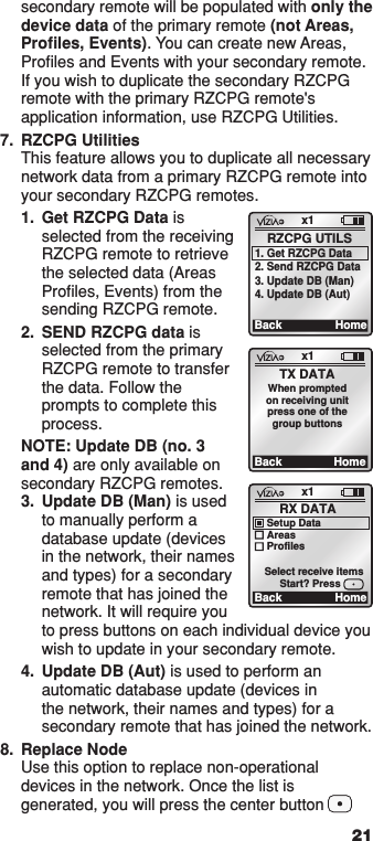 21secondary remote will be populated with only the device data of the primary remote (not Areas, Proﬁles, Events). You can create new Areas, Proﬁles and Events with your secondary remote. If you wish to duplicate the secondary RZCPG remote with the primary RZCPG remote&apos;s application information, use RZCPG Utilities.  7.  RZCPG Utilities This feature allows you to duplicate all necessary  network data from a primary RZCPG remote into your secondary RZCPG remotes.  1.   Get RZCPG Data is selected from the receiving RZCPG remote to retrieve the selected data (Areas Proﬁles, Events) from the sending RZCPG remote. 2.   SEND RZCPG data is selected from the primary RZCPG remote to transfer the data. Follow the prompts to complete this process.  NOTE: Update DB (no. 3 and 4) are only available on secondary RZCPG remotes. 3.  Update DB (Man) is used to manually perform a database update (devices in the network, their names and types) for a secondary remote that has joined the network. It will require you to press buttons on each individual device you wish to update in your secondary remote.  4.   Update DB (Aut) is used to perform an automatic database update (devices in the network, their names and types) for a secondary remote that has joined the network.8.  Replace Node Use this option to replace non-operational devices in the network. Once the list is generated, you will press the center button         x1Back HomeRX DATASetup DataAreasProfilesStart? PressSelect receive itemsx1Back HomeTX DATAWhen promptedon receiving unitpress one of thegroup buttonsx1Back HomeRZCPG UTILS1. Get RZCPG Data2. Send RZCPG Data3. Update DB (Man)4. Update DB (Aut)