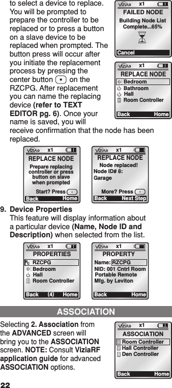 to select a device to replace. You will be prompted to prepare the controller to be replaced or to press a button on a slave device to be replaced when prompted. The button press will occur after you initiate the replacement process by pressing the center button        on the RZCPG. After replacement you can name the replacing device (refer to TEXT EDITOR pg. 6). Once your name is saved, you will receive conﬁrmation that the node has been replaced.ASSOCIATIONSelecting 2. Association from the ADVANCED screen will bring you to the ASSOCIATION screen. NOTE: Consult ViziaRF application guide for advanced ASSOCIATION options. x1BackASSOCIATIONRoom ControllerHall ControllerDen ControllerHomex1CancelFAILED NODEBuilding Node ListComplete...65%x1Back (4)PROPERTIESRZCPGRCBedroomHallHomeRoom Controllerx1BackPROPERTYName: RZCPGNID: 001 Cntrl RoomPortable RemoteHomeMfg. by Levitonx1Ba ck REPLACE NODEHomeBedroomBathroomHallRoom Controllerx1Ba ck REPLACE NODEHomePrepare replacingcontroller or pressbutton on slavewhen promptedStart? Pressx1Back Next Step    Node replaced!Node ID# 8:GarageMore? PressREPLACE NODE9.  Device Properties This feature will display information about a particular device (Name, Node ID and Description) when selected from the list.22