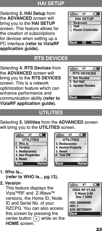 231. Who Is... (refer to WHO Is... pg.13).2. Version This feature displays the ViziaTMRF and  Z-WaveTM versions, the Home ID, Node ID and Serial No. of your RZCPG. You can also access this screen by pressing the center button        while on the HOME screen.UTILITIESSelecting 5. Utilities from the ADVANCED screen will bring you to the UTILITIES screen.x1Back HomeUTILITIES1. Who Is2. Version3. Rediscovery4. Dev Properties5. Resetx1Back HomeUTILITIES3. Rediscovery4. Device Property5. Reset6. Test ZWRTS DEVICESSelecting 4. RTS Devices from the ADVANCED screen will bring you to the RTS DEVICES screen. This is a network optimization feature which can enhance performance and communication ability (refer to ViziaRF application guide).x1BackRTS DEVICES1. Set Routes2. Set Hail3. Update RoutesHomeHAI SETUPSelecting 3. HAI Setup from the ADVANCED screen will bring you to the HAI SETUP screen. This feature allows for the creation of subscriptions for devices when setting up a PC interface (refer to ViziaRF application guide). x1Back (3)HAI SETUPHomeBedroomHallRoom Controllerx1BackVIZIA RF V1.XAZ-Wave 2.06Dec 7 2006HID: 00989680NID: 1S/N: 007358DH