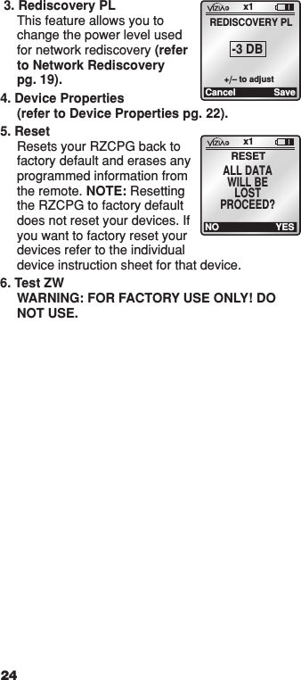  3. Rediscovery PL This feature allows you to change the power level used for network rediscovery (refer to Network Rediscovery pg. 19).4. Device Properties (refer to Device Properties pg. 22).5. Reset Resets your RZCPG back to factory default and erases any programmed information from the remote. NOTE: Resetting the RZCPG to factory default does not reset your devices. If you want to factory reset your devices refer to the individual  device instruction sheet for that device.6. Test ZW WARNING: FOR FACTORY USE ONLY! DO NOT USE.24x1Cancel SaveREDISCOVERY PL-3 DB+/– to adjustx1RESETALL DATAWILL BELOSTPROCEED?NO YES