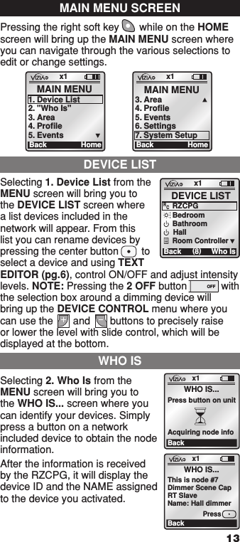 Pressing the right soft key       while on the HOME screen will bring up the MAIN MENU screen where you can navigate through the various selections to edit or change settings.Selecting 1. Device List from the MENU screen will bring you to the DEVICE LIST screen where a list devices included in the network will appear. From this list you can rename devices by pressing the center button        to select a device and using TEXT EDITOR (pg.6), control ON/OFF and adjust intensity levels. NOTE: Pressing the 2 OFF button            with the selection box around a dimming device will bring up the DEVICE CONTROL menu where you can use the       and       buttons to precisely raise or lower the level with slide control, which will be displayed at the bottom.Selecting 2. Who Is from the MENU screen will bring you to the WHO IS... screen where you can identify your devices. Simply press a button on a network included device to obtain the node information.After the information is received by the RZCPG, it will display the device ID and the NAME assigned to the device you activated.MAIN MENU SCREENx1Ba ck MAIN MENU1.  Device List2.  &quot;Who Is&quot;3.  Area4.  Profile5.  EventsHomex1Ba ck MAIN MENU3. Area4. Profile5. Events6. SettingsHome7. System SetupDEVICE LISTWHO ISx1BackWHO IS...Press button on unitAcquiring node infox1BackWHO IS...This is node #7Dimmer Scene CapRT SlaveName: Hall dimmerPressx1Ba ck  (8)DEVICE LISTWho IsBedroomBathroomHallRZCPGRCRoom Controller131 ON OFF1  ON 2  ON 3  ON 4  ON OFF OFF OFF OFF x1 12:00 PM Mon 05.01.200 6 Default Pr ofil e Stand By Menu1  ON 2  ON 3  ON 4  ON OFF OFF OFF OFF x1 12:00 PM Mon 05.01.200 6 Default Pr ofil e Stand By Menu