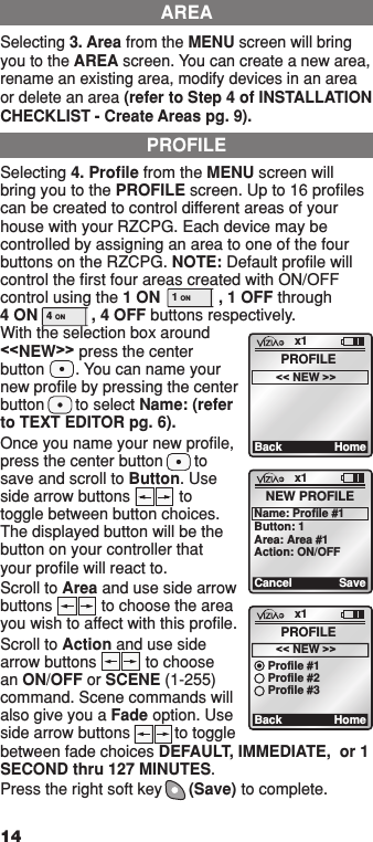 Selecting 3. Area from the MENU screen will bring you to the AREA screen. You can create a new area, rename an existing area, modify devices in an area or delete an area (refer to Step 4 of INSTALLATION CHECKLIST - Create Areas pg. 9).Selecting 4. Proﬁle from the MENU screen will bring you to the PROFILE screen. Up to 16 proﬁles can be created to control different areas of your house with your RZCPG. Each device may be controlled by assigning an area to one of the four buttons on the RZCPG. NOTE: Default proﬁle will control the ﬁrst four areas created with ON/OFF control using the 1 ON             , 1 OFF through  4 ON            , 4 OFF buttons respectively.  With the selection box around &lt;&lt;NEW&gt;&gt; press the center button       . You can name your new proﬁle by pressing the center button       to select Name: (refer to TEXT EDITOR pg. 6). Once you name your new proﬁle, press the center button       to save and scroll to Button. Use side arrow buttons           to toggle between button choices. The displayed button will be the button on your controller that your proﬁle will react to. Scroll to Area and use side arrow buttons           to choose the area you wish to affect with this proﬁle.Scroll to Action and use side arrow buttons           to choose an ON/OFF or SCENE (1-255) command. Scene commands will also give you a Fade option. Use side arrow buttons          to toggle between fade choices DEFAULT, IMMEDIATE,  or 1 SECOND thru 127 MINUTES.Press the right soft key      (Save) to complete.AREAPROFILEx1BackPROFILE&lt;&lt; NEW &gt;&gt;Homex1CancelNEW PROFILEName: Profile #1SaveButton: 1Area: Area #1Action: ON/OFFx1BackPROFILE&lt;&lt; NEW &gt;&gt;HomeProfile #1Profile #2Profile #3141  ON 2  ON 3  ON 4  ON OFF OFF OFF OFF x1 12:00 PM Mon 05.01.200 6 Default Pr ofil e Stand By Menu1  ON 2  ON 3  ON 4  ON OFF OFF OFF OFF x1 12:00 PM Mon 05.01.200 6 Default Pr ofil e Stand ByMenu1  ON 2  ON 3  ON 4  ON OFF OFF OFF OFF x1 12:00 PM Mon 05.01.200 6 Default Pr ofil e Stand By Menu1  ON 2  ON 3  ON 4  ON OFF OFF OFF OFF x1 12:00 PM Mon 05.01.200 6 Default Pr ofil e Stand ByMenu1  ON 2  ON 3  ON 4  ON OFF OFF OFF OFF x1 12:00 PM Mon 05.01.200 6 Default Pr ofil e Stand By Menu1  ON 2  ON 3  ON 4  ON OFF OFF OFF OFF x1 12:00 PM Mon 05.01.200 6 Default Pr ofil e Stand ByMenu1  ON 2  ON 3  ON 4  ON OFF OFF OFF OFF x1 12:00 PM Mon 05.01.200 6 Default Pr ofil e Stand By Menu1  ON 2  ON 3  ON 4  ON OFF OFF OFF OFF x1 12:00 PM Mon 05.01.200 6 Default Pr ofil e Stand ByMenu1 ON OFF4 ON OFF