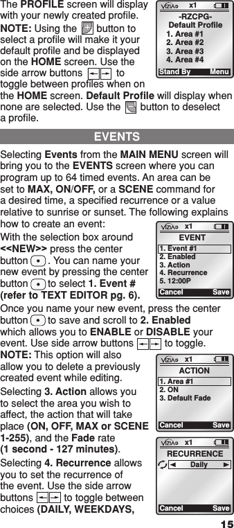 15The PROFILE screen will display with your newly created proﬁle.NOTE: Using the       button to select a proﬁle will make it your default proﬁle and be displayed on the HOME screen. Use the side arrow buttons            to toggle between proﬁles when on the HOME screen. Default Proﬁle will display when none are selected. Use the       button to deselect a proﬁle.Selecting Events from the MAIN MENU screen will bring you to the EVENTS screen where you can program up to 64 timed events. An area can be set to MAX, ON/OFF, or a SCENE command for a desired time, a speciﬁed recurrence or a value relative to sunrise or sunset. The following explains how to create an event:With the selection box around &lt;&lt;NEW&gt;&gt; press the center button       . You can name your new event by pressing the center button       to select 1. Event # (refer to TEXT EDITOR pg. 6).Once you name your new event, press the center button       to save and scroll to 2. Enabled  which allows you to ENABLE or DISABLE your event. Use side arrow buttons           to toggle. NOTE: This option will also allow you to delete a previously created event while editing.Selecting 3. Action allows you to select the area you wish to affect, the action that will take place (ON, OFF, MAX or SCENE 1-255), and the Fade rate  (1 second - 127 minutes).Selecting 4. Recurrence allows you to set the recurrence of the event. Use the side arrow buttons           to toggle between choices (DAILY, WEEKDAYS, EVENTSx1CancelEVENT1. Event #12. Enabled3. Action4. Recurrence5. 12:00PSavex1CancelACTION1. Area #12. ON3. Default FadeSavex1CancelRECURRENCEDailySave1  ON 2  ON 3  ON 4  ON OFF OFF OFF OFF x1 12:00 PM Mon 05.01.200 6 Default Pr ofil e Stand ByMenu1  ON 2  ON 3  ON 4  ON OFF OFF OFF OFF x1 12:00 PM Mon 05.01.200 6 Default Pr ofil e Stand By Menu1  ON 2  ON 3  ON 4  ON OFF OFF OFF OFF x1 12:00 PM Mon 05.01.200 6 Default Pr ofil e Stand By Menu1  ON 2  ON 3  ON 4  ON OFF OFF OFF OFF x1 12:00 PM Mon 05.01.200 6 Default Pr ofil e Stand ByMenu1  ON 2  ON 3  ON 4  ON OFF OFF OFF OFF x1 12:00 PM Mon 05.01.200 6 Default Pr ofil e Stand By Menu1  ON 2  ON 3  ON 4  ON OFF OFF OFF OFF x1 12:00 PM Mon 05.01.200 6 Default Pr ofil e Stand ByMenu1  ON 2  ON 3  ON 4  ON OFF OFF OFF OFF x1 12:00 PM Mon 05.01.200 6 Default Pr ofil e Stand By Menu1  ON 2  ON 3  ON 4  ON OFF OFF OFF OFF x1 12:00 PM Mon 05.01.200 6 Default Pr ofil e Stand ByMenux1Stand By-RZCPG-Default Profile1. Area #12. Area #23. Area #34. Area #4Menu