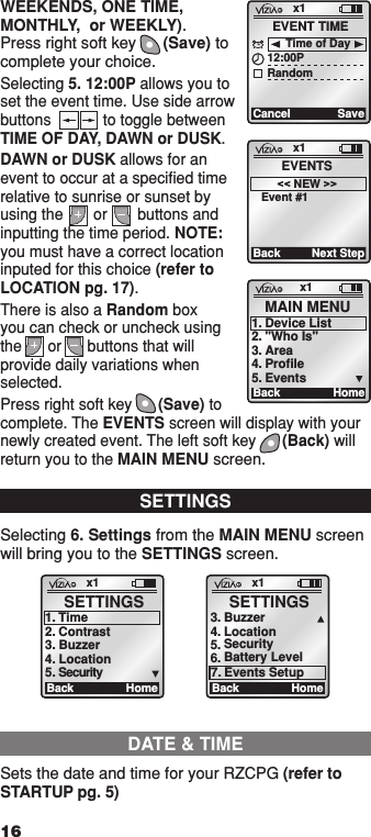 WEEKENDS, ONE TIME, MONTHLY,  or WEEKLY). Press right soft key      (Save) to complete your choice.Selecting 5. 12:00P allows you to set the event time. Use side arrow buttons            to toggle between TIME OF DAY, DAWN or DUSK.DAWN or DUSK allows for an event to occur at a speciﬁed time relative to sunrise or sunset by using the       or       buttons and inputting the time period. NOTE: you must have a correct location inputed for this choice (refer to LOCATION pg. 17).There is also a Random box  you can check or uncheck using the      or      buttons that will provide daily variations when selected.Press right soft key      (Save) to complete. The EVENTS screen will display with your newly created event. The left soft key      (Back) will return you to the MAIN MENU screen.x1CancelEVENT TIME12:00PRandomSaveTime of Dayx1BackEVENTS&lt;&lt; NEW &gt;&gt;Event #1Next Stepx1 Ba ck SETTINGS 1.  Time 2.  Contrast 3.  Buzzer 4.  Location 5.   Security Homex1 Ba ck SETTINGS 5.6. Battery Level3. Location Buzzer4.  SecurityHome7. Events SetupSETTINGSSelecting 6. Settings from the MAIN MENU screen will bring you to the SETTINGS screen.x1Ba ck MAIN MENU1.  Device List2.  &quot;Who Is&quot;3.  Area4.  Profile5.  EventsHomeDATE &amp; TIMESets the date and time for your RZCPG (refer to STARTUP pg. 5)161  ON 2  ON 3  ON 4  ON OFF OFF OFF OFF x1 12:00 PM Mon 05.01.200 6 Default Pr ofil e Stand By Menu1  ON 2  ON 3  ON 4  ON OFF OFF OFF OFF x1 12:00 PM Mon 05.01.200 6 Default Pr ofil e Stand ByMenu1  ON 2  ON 3  ON 4  ON OFF OFF OFF OFF x1 12:00 PM Mon 05.01.200 6 Default Pr ofil e Stand By Menu1  ON 2  ON 3  ON 4  ON OFF OFF OFF OFF x1 12:00 PM Mon 05.01.200 6 Default Pr ofil e Stand By Menu1  ON 2  ON 3  ON 4  ON OFF OFF OFF OFF x1 12:00 PM Mon 05.01.200 6 Default Pr ofil e Stand By Menu1  ON 2  ON 3  ON 4  ON OFF OFF OFF OFF x1 12:00 PM Mon 05.01.200 6 Default Pr ofil e Stand By Menu