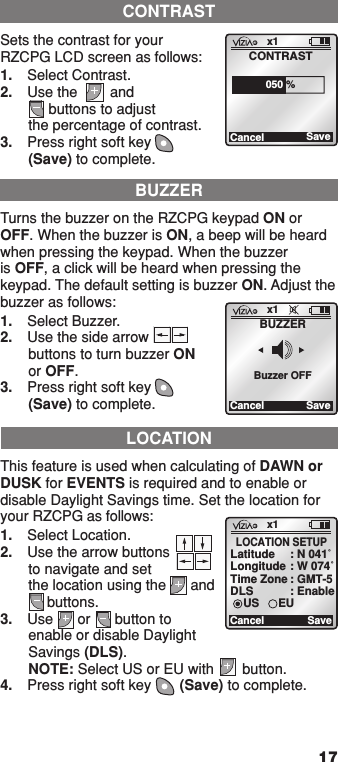 17BUZZERTurns the buzzer on the RZCPG keypad ON or OFF. When the buzzer is ON, a beep will be heard when pressing the keypad. When the buzzer is OFF, a click will be heard when pressing the keypad. The default setting is buzzer ON. Adjust the buzzer as follows:1.  Select Buzzer.2.  Use the side arrow  buttons to turn buzzer ON or OFF.3.  Press right soft key  (Save) to complete.x1CancelBUZZERSaveBuzzer OFFLOCATIONThis feature is used when calculating of DAWN or DUSK for EVENTS is required and to enable or disable Daylight Savings time. Set the location for your RZCPG as follows:1.  Select Location.2.  Use the arrow buttons  to navigate and set  the location using the      and        buttons.3.  Use      or      button to enable or disable Daylight Savings (DLS).  NOTE: Select US or EU with       button.4.  Press right soft key       (Save) to complete.x1CancelLOCATION SETUPSaveLatitude : N 041˚Longitude : W 074˚Time Zone : GMT-5DLS : EnableUS EUCONTRASTSets the contrast for your RZCPG LCD screen as follows:1.  Select Contrast.2.  Use the        and      buttons to adjust the percentage of contrast.3.  Press right soft key      (Save) to complete.x1CancelCONTRASTSave050 %1  ON 2  ON 3  ON 4  ON OFF OFF OFF OFF x1 12:00 PM Mon 05.01.200 6 Default Pr ofil e Stand By Menu1  ON 2  ON 3  ON 4  ON OFF OFF OFF OFF x1 12:00 PM Mon 05.01.200 6 Default Pr ofil e Stand ByMenu1  ON 2  ON 3  ON 4  ON OFF OFF OFF OFF x1 12:00 PM Mon 05.01.200 6 Default Pr ofil e Stand By Menu1  ON 2  ON 3  ON 4  ON OFF OFF OFF OFF x1 12:00 PM Mon 05.01.200 6 Default Pr ofil e Stand ByMenu1  ON 2  ON 3  ON 4  ON OFF OFF OFF OFF x1 12:00 PM Mon 05.01.200 6 Default Pr ofil e Stand By Menu1  ON 2  ON 3  ON 4  ON OFF OFF OFF OFF x1 12:00 PM Mon 05.01.200 6 Default Pr ofil e Stand ByMenu1  ON 2  ON 3  ON 4  ON OFF OFF OFF OFF x1 12:00 PM Mon 05.01.200 6 Default Pr ofil e Stand By Menu1  ON 2  ON 3  ON 4  ON OFF OFF OFF OFF x1 12:00 PM Mon 05.01.200 6 Default Pr ofil e Stand By Menu1  ON 2  ON 3  ON 4  ON OFF OFF OFF OFF x1 12:00 PM Mon 05.01.200 6 Default Pr ofil e Stand ByMenu1  ON 2  ON 3  ON 4  ON OFF OFF OFF OFF x1 12:00 PM Mon 05.01.200 6 Default Pr ofil e Stand ByMenu1  ON 2  ON 3  ON 4  ON OFF OFF OFF OFF x1 12:00 PM Mon 05.01.200 6 Default Pr ofil e Stand By Menu1  ON 2  ON 3  ON 4  ON OFF OFF OFF OFF x1 12:00 PM Mon 05.01.200 6 Default Pr ofil e Stand ByMenu1  ON 2  ON 3  ON 4  ON OFF OFF OFF OFF x1 12:00 PM Mon 05.01.200 6 Default Pr ofil e Stand ByMenu