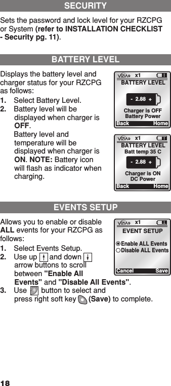 18SECURITYSets the password and lock level for your RZCPG or System (refer to INSTALLATION CHECKLIST - Security pg. 11).BATTERY LEVELDisplays the battery level and charger status for your RZCPG as follows:1.  Select Battery Level.2.  Battery level will be displayed when charger is OFF.  Battery level and temperature will be displayed when charger is ON. NOTE: Battery icon will ﬂash as indicator when charging.x1BackBATTERY LEVELHome-  2.88  + Charger is OFFBattery Powerx1BackBATTERY LEVELHome-  2.88  + Charger is ONDC PowerBatt temp 35 CEVENTS SETUPAllows you to enable or disable ALL events for your RZCPG as follows:1.  Select Events Setup.2.  Use up      and down     arrow buttons to scroll between &quot;Enable All Events&quot; and &quot;Disable All Events&quot;.3.  Use       button to select and  press right soft key      (Save) to complete.x1CancelEVENT SETUPSaveEnable ALL EventsDisable ALL Events1  ON 2  ON 3  ON 4  ON OFF OFF OFF OFF x1 12:00 PM Mon 05.01.200 6 Default Pr ofil e Stand ByMenu1  ON 2  ON 3  ON 4  ON OFF OFF OFF OFF x1 12:00 PM Mon 05.01.200 6 Default Pr ofil e Stand By Menu1  ON 2  ON 3  ON 4  ON OFF OFF OFF OFF x1 12:00 PM Mon 05.01.200 6 Default Pr ofil e Stand By Menu