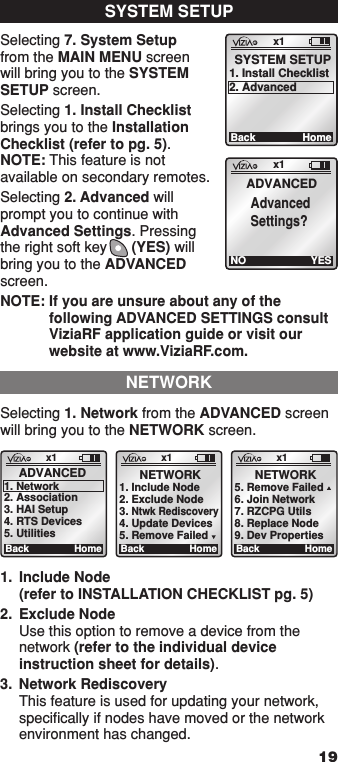 Selecting 1. Network from the ADVANCED screen will bring you to the NETWORK screen.    x1BackADVANCED1. Network2. Association3. HAI Setup4. RTS Devices5. UtilitiesHomex1BackNETWORK1. Include Node2. Exclude Node3. Ntwk Rediscovery4. Update Devices5. Remove FailedHomex1BackNETWORK5. Remove Failed6. Join Network7. RZCPG Utils8. Replace Node9. Dev PropertiesHome1.  Include Node (refer to INSTALLATION CHECKLIST pg. 5)2.  Exclude Node Use this option to remove a device from the network (refer to the individual device instruction sheet for details).3.  Network Rediscovery This feature is used for updating your network, speciﬁcally if nodes have moved or the network environment has changed.  NETWORK19Selecting 7. System Setup from the MAIN MENU screen will bring you to the SYSTEM SETUP screen.Selecting 1. Install Checklist brings you to the Installation Checklist (refer to pg. 5). NOTE: This feature is not available on secondary remotes. Selecting 2. Advanced will prompt you to continue with Advanced Settings. Pressing the right soft key      (YES) will bring you to the ADVANCED screen.NOTE:  If you are unsure about any of the following ADVANCED SETTINGS consult ViziaRF application guide or visit our website at www.ViziaRF.com. x1BackSYSTEM SETUP1. Install Checklist2. AdvancedHomeSYSTEM SETUPx1NOADVANCEDAdvancedSettings?YES