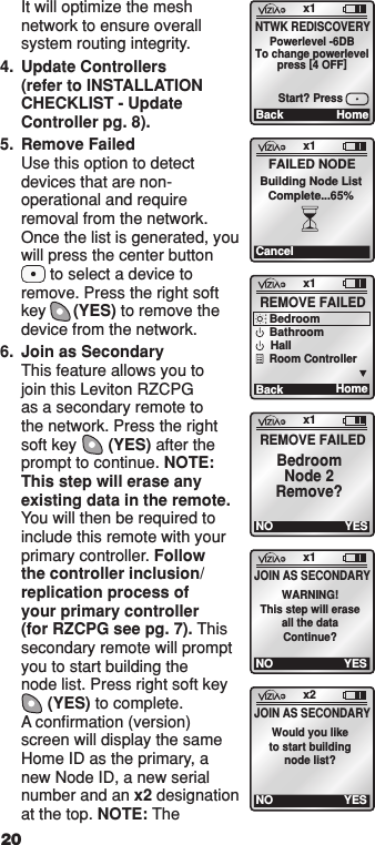 It will optimize the mesh network to ensure overall system routing integrity.  4.  Update Controllers (refer to INSTALLATION CHECKLIST - Update Controller pg. 8).5.  Remove Failed Use this option to detect devices that are non-operational and require removal from the network. Once the list is generated, you will press the center button   to select a device to remove. Press the right soft key      (YES) to remove the device from the network.6.  Join as Secondary This feature allows you to join this Leviton RZCPG as a secondary remote to the network. Press the right soft key       (YES) after the prompt to continue. NOTE: This step will erase any existing data in the remote. You will then be required to include this remote with your primary controller. Follow the controller inclusion/replication process of your primary controller (for RZCPG see pg. 7). This secondary remote will prompt you to start building the node list. Press right soft key     (YES) to complete.  A conﬁrmation (version) screen will display the same Home ID as the primary, a new Node ID, a new serial number and an x2 designation at the top. NOTE: The x1Back HomeNTWK REDISCOVERYPowerlevel -6DBTo change powerlevelpress [4 OFF]Start? Pressx1NO YESJOIN AS SECONDARYWARNING!This step will eraseall the dataContinue?x1CancelFAILED NODEBuilding Node ListComplete...65%x1Ba ck REMOVE FAILEDHomeBedroomBathroomHallRoom Controllerx1NOREMOVE FAILEDYESBedroomNode 2Remove?x2NO YESJOIN AS SECONDARYWould you liketo start buildingnode list?20