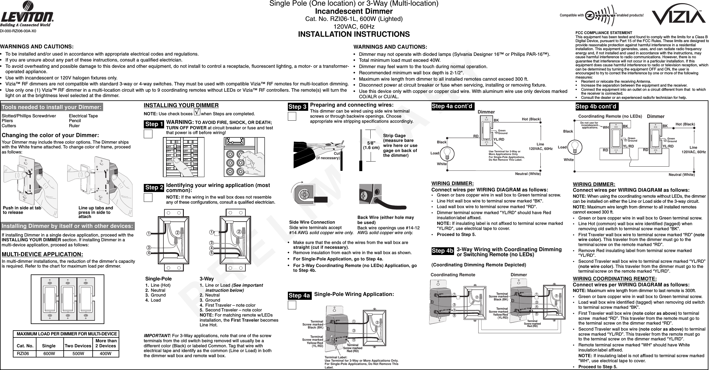 PRELIMINARYSingle Pole (One location) or 3-Way (Multi-location)Incandescent DimmerCat. No. RZIØ6-1L, 600W (Lighted)120VAC, 60HzINSTALLATION INSTRUCTIONSBl Single-Pole Wiring Application:DI-000-RZI06-00A-X0Tools needed to install your Dimmer:Slotted/Phillips Screwdriver Electrical TapePliers PencilCutters RulerChanging the color of your Dimmer:Your Dimmer may include three color options. The Dimmer shipswith the White frame attached. To change color of frame, proceedas follows:Installing Dimmer by itself or with other devices:If installing Dimmer in a single device application, proceed with theINSTALLING YOUR DIMMER section. If installing Dimmer in amulti-device application, proceed as follows:MULTI-DEVICE APPLICATION:In multi-dimmer installations, the reduction of the dimmer’s capacityis required. Refer to the chart for maximum load per dimmer.INSTALLING YOUR DIMMERNOTE: Use check boxes       when Steps are completed.WARNING: TO AVOID FIRE, SHOCK, OR DEATH;TURN OFF POWER at circuit breaker or fuse and testthat power is off before wiring!Identifying your wiring application (mostcommon):NOTE: If the wiring in the wall box does not resembleany of these configurations, consult a qualified electrician.Step 2Step 3ONOFFONOFFONOFFONOFFONOFFONOFFONOFFONOFFONOFFONOFFONOFFONOFF2431241533-Way1. Line or Load (See importantinstruction below)2. Neutral3. Ground4. First Traveler – note color5. Second Traveler – note colorNOTE: For matching remote w/LEDsinstallation, the First Traveler becomesLine Hot.Step 4aWIRING DIMMER:Connect wires per WIRING DIAGRAM as follows:•Green or bare copper wire in wall box to Green terminal screw.•Line Hot wall box wire to terminal screw marked &quot;BK&quot;.•Load wall box wire to terminal screw marked &quot;RD&quot;.•Dimmer terminal screw marked &quot;YL/RD&quot; should have Redinsulation label affixed.NOTE: If insulating label is not affixed to terminal screw marked&quot;YL/RD&quot;, use electrical tape to cover.•Proceed to Step 5.Hot (Black)Neutral (White)LoadDimmerBKBlackWhiteRDGreenGroundLine 120VAC, 60HzYL/RDUse Terminal for 3-Way orMore Applications Only.For Single-Pole Applications,Do Not Remove This Label.BKYL/RD RDTerminalScrew markedBlack (BK)TerminalScrew markedRed (RD)TerminalScrew markedYellow/Red(YL/RD)Terminal Label:Use Terminal for 3-Way or More Applications Only.For Single-Pole Applications, Do Not Remove ThisLabel.4321Back Wire (either hole maybe used)Back wire openings use #14-12AWG solid copper wire only.•Make sure that the ends of the wires from the wall box arestraight (cut if necessary).•Remove insulation from each wire in the wall box as shown.•For Single-Pole Application, go to Step 4a.•For 3-Way Coordinating Remote (no LEDs) Application, goto Step 4b.WARNINGS AND CAUTIONS:•To be installed and/or used in accordance with appropriate electrical codes and regulations.•If you are unsure about any part of these instructions, consult a qualified electrician.•To avoid overheating and possible damage to this device and other equipment, do not install to control a receptacle, fluorescent lighting, a motor- or a transformer-operated appliance.•Use with incandescent or 120V halogen fixtures only.•Vizia™ RF dimmers are not compatible with standard 3-way or 4-way switches. They must be used with compatible Vizia™ RF remotes for multi-location dimming.•Use only one (1) Vizia™ RF dimmer in a multi-location circuit with up to 9 coordinating remotes without LEDs or Vizia™ RF controllers. The remote(s) will turn thelight on at the brightness level selected at the dimmer.WARNINGS AND CAUTIONS:•Dimmer may not operate with dioded lamps (Sylvania Designer 16™ or Philips PAR-16™).•Total minimum load must exceed 40W.•Dimmer may feel warm to the touch during normal operation.•Recommended minimum wall box depth is 2-1/2&quot;.•Maximum wire length from dimmer to all installed remotes cannot exceed 300 ft.•Disconnect power at circuit breaker or fuse when servicing, installing or removing fixture.•Use this device only with copper or copper clad wire. With aluminum wire use only devices markedCO/ALR or CU/AL.Single-Pole1. Line (Hot)2. Neutral3. Ground4. LoadStep 4a cont’dStrip Gage(measure barewire here or usegage on back ofthe dimmer)IMPORTANT: For 3-Way applications, note that one of the screwterminals from the old switch being removed will usually be adifferent color (Black) or labeled Common. Tag that wire withelectrical tape and identify as the common (Line or Load) in boththe dimmer wall box and remote wall box.5/8&quot;(1.6 cm)Step 1√Cut(if necessary)Side Wire ConnectionSide wire terminals accept#14 AWG solid copper wire only.3-Way Wiring with Coordinating Dimmingor Switching Remote (no LEDs)Step 4bBKYL/RD RDBKYL/RD RD43215TerminalScrew markedBlack (BK)TerminalScrew markedRed (RD)TerminalScrew markedYellow/Red(YL/RD)Coordinating Remote24351DimmerStep 4b cont’dWIRING DIMMER:Connect wires per WIRING DIAGRAM as follows:NOTE: When using the coordinating remote without LEDs, the dimmercan be installed on either the Line or Load side of the 3-way circuit.NOTE: Maximum wire length from dimmer to all installed remotescannot exceed 300 ft.•Green or bare copper wire in wall box to Green terminal screw.•Line Hot (common) wall box wire identified (tagged) whenremoving old switch to terminal screw marked “BK”.•First Traveler wall box wire to terminal screw marked “RD” (notewire color). This traveler from the dimmer must go to theterminal screw on the remote marked “RD”.•Remove Red insulating label from terminal screw marked“YL/RD”.•Second Traveler wall box wire to terminal screw marked “YL/RD”(note wire color). This traveler from the dimmer must go to theterminal screw on the remote marked “YL/RD”.WIRING COORDINATING REMOTE:Connect wires per WIRING DIAGRAM as follows:NOTE: Maximum wire length from dimmer to last remote is 300ft.•Green or bare copper wire in wall box to Green terminal screw.•Load wall box wire identified (tagged) when removing old switchto terminal screw marked “BK”.•First Traveler wall box wire (note color as above) to terminalscrew marked “RD”. This traveler from the remote must go tothe terminal screw on the dimmer marked “RD”.•Second Traveler wall box wire (note color as above) to terminalscrew marked “YL/RD”. This traveler from the remote must goto the terminal screw on the dimmer marked “YL/RD”.•Remote terminal screw marked &quot;WH&quot; should have Whiteinsulationlabel affixed.NOTE: If insulating label is not affixed to terminal screw marked&quot;WH&quot;, use electrical tape to cover.•Proceed to Step 5.Hot (Black)Neutral (White)LoadDimmerCoordinating Remote (no LEDs)YL/RD YL/RDRDWHRDBKBKBlackDo not use forincandescentapplications.WhiteLine 120VAC, 60HzGreenGroundGreenGroundPush in side at tabto release Line up tabs andpress in side toattachMore than  Cat. No.  Single Two Devices 2 Devices  RZIØ6  600W     500W 400WMAXIMUM LOAD PER DIMMER FOR MULTI-DEVICEPreparing and connecting wires:This dimmer can be wired using side wire terminalscrews or through backwire openings. Chooseappropriate wire stripping specifications accordingly.(Coordinating Dimming Remote Depicted)FCC COMPLIANCE STATEMENTThis equipment has been tested and found to comply with the limits for a Class BDigital Device, pursuant to Part 15 of the FCC Rules. These limits are designed toprovide reasonable protection against harmful interference in a residentialinstallation. This equipment generates, uses, and can radiate radio frequencyenergy and, if not installed and used in accordance with the instructions, maycause harmful interference to radio communications. However, there is noguarantee that interference will not occur in a particular installation. If thisequipment does cause harmful interference to radio or television reception, whichcan be determined by turning the equipment OFF and ON, the user isencouraged to try to correct the interference by one or more of the followingmeasures:•Reorient or relocate the receiving Antenna.•Increase the separation between the equipment and the receiver.•Connect the equipment into an outlet on a circuit different from that  to whichthe receiver is connected.•Consult the dealer or an experienced radio/tv technician for help.Compatible with enabled products!TM