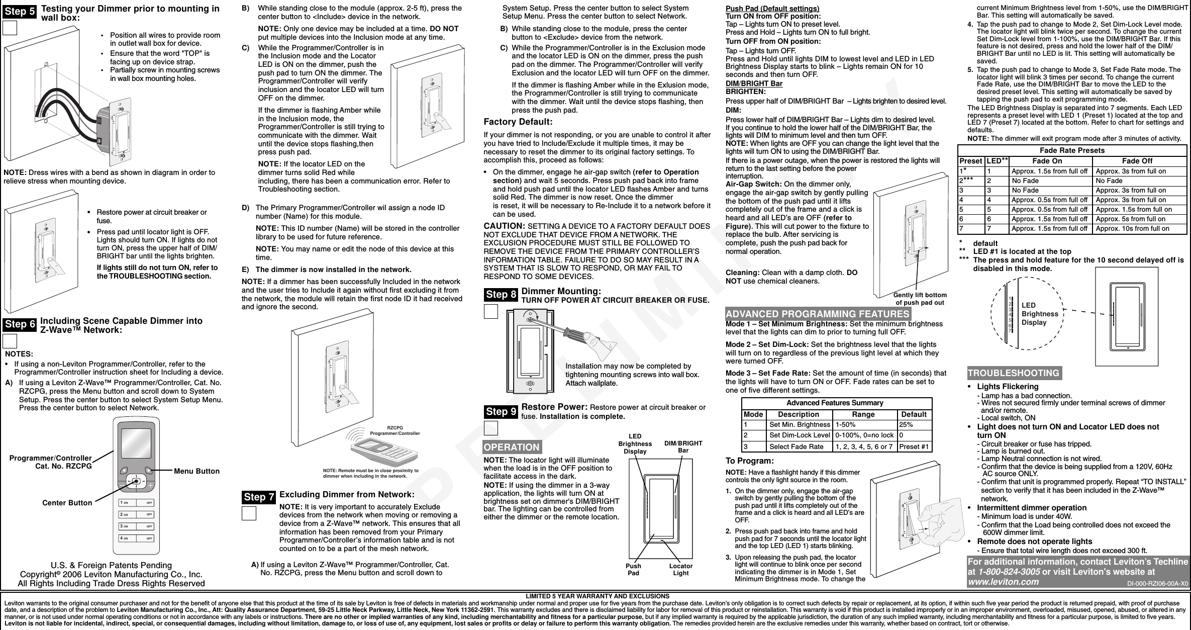 PRELIMINARYTesting your Dimmer prior to mounting inwall box:LIMITED 5 YEAR WARRANTY AND EXCLUSIONSLeviton warrants to the original consumer purchaser and not for the benefit of anyone else that this product at the time of its sale by Leviton is free of defects in materials and workmanship under normal and proper use for five years from the purchase date. Leviton’s only obligation is to correct such defects by repair or replacement, at its option, if within such five year period the product is returned prepaid, with proof of purchasedate, and a description of the problem to Leviton Manufacturing Co., Inc., Att: Quality Assurance Department, 59-25 Little Neck Parkway, Little Neck, New York 11362-2591. This warranty excludes and there is disclaimed liability for labor for removal of this product or reinstallation. This warranty is void if this product is installed improperly or in an improper environment, overloaded, misused, opened, abused, or altered in anymanner, or is not used under normal operating conditions or not in accordance with any labels or instructions. There are no other or implied warranties of any kind, including merchantability and fitness for a particular purpose, but if any implied warranty is required by the applicable jurisdiction, the duration of any such implied warranty, including merchantability and fitness for a particular purpose, is limited to five years.Leviton is not liable for incidental, indirect, special, or consequential damages, including without limitation, damage to, or loss of use of, any equipment, lost sales or profits or delay or failure to perform this warranty obligation. The remedies provided herein are the exclusive remedies under this warranty, whether based on contract, tort or otherwise.Step 5•Restore power at circuit breaker orfuse.•Press pad until locator light is OFF.Lights should turn ON. If lights do notturn ON, press the upper half of DIM/BRIGHT bar until the lights brighten.If lights still do not turn ON, refer tothe TROUBLESHOOTING section.TROUBLESHOOTING•Lights Flickering- Lamp has a bad connection.- Wires not secured firmly under terminal screws of dimmer  and/or remote.- Local switch, ON•Light does not turn ON and Locator LED does notturn ON- Circuit breaker or fuse has tripped.- Lamp is burned out.- Lamp Neutral connection is not wired.- Confirm that the device is being supplied from a 120V, 60Hz   AC source ONLY.- Confirm that unit is programmed properly. Repeat “TO INSTALL”  section to verify that it has been included in the Z-Wave™  network.•Intermittent dimmer operation- Minimum load is under 40W.- Confirm that the Load being controlled does not exceed the   600W dimmer limit.•Remote does not operate lights- Ensure that total wire length does not exceed 300 ft.For additional information, contact Leviton’s Techlineat 1-800-824-3005 or visit Leviton&apos;s website atwww.leviton.comNOTE: Dress wires with a bend as shown in diagram in order torelieve stress when mounting device.•Position all wires to provide roomin outlet wall box for device.•Ensure that the word &quot;TOP&quot; isfacing up on device strap.•Partially screw in mounting screwsin wall box mounting holes.Step 6 Including Scene Capable Dimmer intoZ-Wave™ Network:NOTES:•If using a non-Leviton Programmer/Controller, refer to theProgrammer/Controller instruction sheet for Including a device.A) If using a Leviton Z-Wave™ Programmer/Controller, Cat. No.RZCPG, press the Menu button and scroll down to SystemSetup. Press the center button to select System Setup Menu.Press the center button to select Network.Menu ButtonB) While standing close to the module (approx. 2-5 ft), press thecenter button to &lt;Include&gt; device in the network.NOTE: Only one device may be included at a time. DO NOTput multiple devices into the Inclusion mode at any time.C) While the Programmer/Controller is inthe Inclusion mode and the LocatorLED is ON on the dimmer, push thepush pad to turn ON the dimmer. TheProgrammer/Controller will verifyinclusion and the locator LED will turnOFF on the dimmer.If the dimmer is flashing Amber whilein the Inclusion mode, theProgrammer/Controller is still trying tocommunicate with the dimmer. Waituntil the device stops flashing,thenpress push pad.NOTE: If the locator LED on thedimmer turns solid Red whileincluding, there has been a communication error. Refer toTroubleshooting section.D) The Primary Programmer/Controller wil assign a node IDnumber (Name) for this module.NOTE: This ID number (Name) will be stored in the controllerlibrary to be used for future reference.NOTE: You may name or edit the node of this device at thistime.E) The dimmer is now installed in the network.NOTE: If a dimmer has been successfully Included in the networkand the user tries to Include it again without first excluding it fromthe network, the module will retain the first node ID it had receivedand ignore the second.Excluding Dimmer from Network:NOTE: It is very important to accurately Excludedevices from the network when moving or removing adevice from a Z-Wave™ network. This ensures that allinformation has been removed from your PrimaryProgrammer/Controller’s information table and is notcounted on to be a part of the mesh network.A) If using a Leviton Z-Wave™ Programmer/Controller, Cat.No. RZCPG, press the Menu button and scroll down toNOTE: Remote must be in close proximity todimmer when including in the network.RZCPGProgrammer/ControllerStep 7System Setup. Press the center button to select SystemSetup Menu. Press the center button to select Network.B) While standing close to the module, press the centerbutton to &lt;Exclude&gt; device from the network.C) While the Programmer/Controller is in the Exclusion modeand the locator LED is ON on the dimmer, press the pushpad on the dimmer. The Programmer/Controller will verifyExclusion and the locator LED will turn OFF on the dimmer.If the dimmer is flashing Amber while in the Exlusion mode,the Programmer/Controller is still trying to communicatewith the dimmer. Wait until the device stops flashing, thenpress the push pad.Factory Default:If your dimmer is not responding, or you are unable to control it afteryou have tried to Include/Exclude it multiple times, it may benecessary to reset the dimmer to its original factory settings. Toaccomplish this, proceed as follows:•On the dimmer, engage he air-gap switch (refer to Operationsection) and wait 5 seconds. Press push pad back into frameand hold push pad until the locator LED flashes Amber and turnssolid Red. The dimmer is now reset. Once the dimmeris reset, it will be necessary to Re-Include it to a network before itcan be used.CAUTION: SETTING A DEVICE TO A FACTORY DEFAULT DOESNOT EXCLUDE THAT DEVICE FROM A NETWORK. THEEXCLUSION PROCEDURE MUST STILL BE FOLLOWED TOREMOVE THE DEVICE FROM THE PRIMARY CONTROLLER’SINFORMATION TABLE. FAILURE TO DO SO MAY RESULT IN ASYSTEM THAT IS SLOW TO RESPOND, OR MAY FAIL TORESPOND TO SOME DEVICES.Dimmer Mounting:TURN OFF POWER AT CIRCUIT BREAKER OR FUSE.Restore Power: Restore power at circuit breaker orfuse. Installation is complete.Installation may now be completed bytightening mounting screws into wall box.Attach wallplate.Step 8OPERATIONNOTE: The locator light will illuminatewhen the load is in the OFF position tofacilitate access in the dark.NOTE: If using the dimmer in a 3-wayapplication, the lights will turn ON atbrightness set on dimmer&apos;s DIM/BRIGHTbar. The lighting can be controlled fromeither the dimmer or the remote location.Gently lift bottomof push pad outPush Pad (Default settings)Turn ON from OFF position:Tap – Lights turn ON to preset level.Press and Hold – Lights turn ON to full bright.Turn OFF from ON position:Tap – Lights turn OFF.Press and Hold until lights DIM to lowest level and LED in LEDBrightness Display starts to blink – Lights remain ON for 10seconds and then turn OFF.DIM/BRIGHT BarBRIGHTEN:Press upper half of DIM/BRIGHT Bar  – Lights brighten to desired level.DIM:Press lower half of DIM/BRIGHT Bar – Lights dim to desired level.If you continue to hold the lower half of the DIM/BRIGHT Bar, thelights will DIM to minimum level and then turn OFF.NOTE: When lights are OFF you can change the light level that thelights will turn ON to using the DIM/BRIGHT Bar.If there is a power outage, when the power is restored the lights willreturn to the last setting before the powerinterruption.LEDBrightnessDisplay DIM/BRIGHTBarPushPad LocatorLightStep 9Air-Gap Switch: On the dimmer only,engage the air-gap switch by gently pullingthe bottom of the push pad until it liftscompletely out of the frame and a click isheard and all LED’s are OFF (refer toFigure). This will cut power to the fixture toreplace the bulb. After servicing iscomplete, push the push pad back fornormal operation.Cleaning: Clean with a damp cloth. DONOT use chemical cleaners.ADVANCED PROGRAMMING FEATURESMode 1 – Set Minimum Brightness: Set the minimum brightnesslevel that the lights can dim to prior to turning full OFF.Mode 2 – Set Dim-Lock: Set the brightness level that the lightswill turn on to regardless of the previous light level at which theywere turned OFF.Mode 3 – Set Fade Rate: Set the amount of time (in seconds) thatthe lights will have to turn ON or OFF. Fade rates can be set toone of five different settings.To Program:NOTE: Have a flashlight handy if this dimmercontrols the only light source in the room.1. On the dimmer only, engage the air-gapswitch by gently pulling the bottom of thepush pad until it lifts completely out of theframe and a click is heard and all LED’s areOFF.2. Press push pad back into frame and holdpush pad for 7 seconds until the locator lightand the top LED (LED 1) starts blinking.3. Upon releasing the push pad, the locatorlight will continue to blink once per secondindicating the dimmer is in Mode 1, SetMinimum Brightness mode. To change thecurrent Minimum Brightness level from 1-50%, use the DIM/BRIGHTBar. This setting will automatically be saved.4. Tap the push pad to change to Mode 2, Set Dim-Lock Level mode.The locator light will blink twice per second. To change the currentSet Dim-Lock level from 1-100%, use the DIM/BRIGHT Bar. If thisfeature is not desired, press and hold the lower half of the DIM/BRIGHT Bar until no LED is lit. This setting will automatically besaved.5. Tap the push pad to change to Mode 3, Set Fade Rate mode. Thelocator light will blink 3 times per second. To change the currentFade Rate, use the DIM/BRIGHT Bar to move the LED to thedesired preset level. This setting will automatically be saved bytapping the push pad to exit programming mode.The LED Brightness Display is separated into 7 segments. Each LEDrepresents a preset level with LED 1 (Preset 1) located at the top andLED 7 (Preset 7) located at the bottom. Refer to chart for settings anddefaults.NOTE: The dimmer will exit program mode after 3 minutes of activity.*default** LED #1 is located at the top*** The press and hold feature for the 10 second delayed off isdisabled in this mode.Preset  LED** Fade On          Fade Off1* 1     Approx. 1.5s from full off Approx. 3s from full on2***  2     No Fade No Fade3 3    No Fade Approx. 3s from full on4 4    Approx. 0.5s from full off Approx. 3s from full on5 5    Approx. 0.5s from full off Approx. 1.5s from full on6 6    Approx. 1.5s from full off Approx. 5s from full on7 7    Approx. 1.5s from full off Approx. 10s from full onFade Rate PresetsMode     Description Range  Default1Set Min. Brightness 1-50% 25%2Set Dim-Lock Level 0-100%, 0=no lock 03Select Fade Rate 1, 2, 3, 4, 5, 6 or 7 Preset #1Advanced Features Summary1234567LEDBrightnessDisplayDI-000-RZI06-00A-X0U.S. &amp; Foreign Patents PendingCopyright© 2006 Leviton Manufacturing Co., Inc.All Rights Including Trade Dress Rights Reserved1 ON2 ON3 ON4 ONOFFOFFOFFOFFProgrammer/ControllerCat. No. RZCPGCenter Button