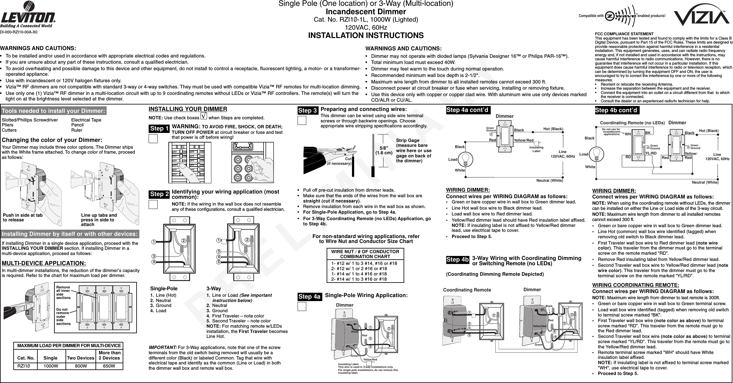 PRELIMINARYSingle Pole (One location) or 3-Way (Multi-location)Incandescent DimmerCat. No. RZI1Ø-1L, 1000W (Lighted)120VAC, 60HzINSTALLATION INSTRUCTIONS Single-Pole Wiring Application:DI-000-RZI10-00A-X0Tools needed to install your Dimmer:Slotted/Phillips Screwdriver Electrical TapePliers PencilCutters RulerChanging the color of your Dimmer:Your Dimmer may include three color options. The Dimmer shipswith the White frame attached. To change color of frame, proceedas follows:Installing Dimmer by itself or with other devices:If installing Dimmer in a single device application, proceed with theINSTALLING YOUR DIMMER section. If installing Dimmer in amulti-device application, proceed as follows:MULTI-DEVICE APPLICATION:In multi-dimmer installations, the reduction of the dimmer’s capacityis required. Refer to the chart for maximum load per dimmer.INSTALLING YOUR DIMMERNOTE: Use check boxes       when Steps are completed.WARNING: TO AVOID FIRE, SHOCK, OR DEATH;TURN OFF POWER at circuit breaker or fuse and testthat power is off before wiring!Identifying your wiring application (mostcommon):NOTE: If the wiring in the wall box does not resembleany of these configurations, consult a qualified electrician.Step 2Step 3ONOFFONOFFONOFFONOFFONOFFONOFFONOFFONOFFONOFFONOFFONOFFONOFF2431241533-Way1. Line or Load (See importantinstruction below)2. Neutral3. Ground4. First Traveler – note color5. Second Traveler – note colorNOTE: For matching remote w/LEDsinstallation, the First Traveler becomesLine Hot.Step 4aWIRING DIMMER:Connect wires per WIRING DIAGRAM as follows:•Green or bare copper wire in wall box to Green dimmer lead.•Line Hot wall box wire to Black dimmer lead.•Load wall box wire to Red dimmer lead.•Yellow/Red dimmer lead should have Red insulation label affixed.NOTE: If insulating label is not affixed to Yellow/Red dimmerlead, use electrical tape to cover.•Proceed to Step 5.•Pull off pre-cut insulation from dimmer leads.•Make sure that the ends of the wires from the wall box arestraight (cut if necessary).•Remove insulation from each wire in the wall box as shown.•For Single-Pole Application, go to Step 4a.•For 3-Way Coordinating Remote (no LEDs) Application, goto Step 4b.WARNINGS AND CAUTIONS:•To be installed and/or used in accordance with appropriate electrical codes and regulations.•If you are unsure about any part of these instructions, consult a qualified electrician.•To avoid overheating and possible damage to this device and other equipment, do not install to control a receptacle, fluorescent lighting, a motor- or a transformer-operated appliance.•Use with incandescent or 120V halogen fixtures only.•Vizia™ RF dimmers are not compatible with standard 3-way or 4-way switches. They must be used with compatible Vizia™ RF remotes for multi-location dimming.•Use only one (1) Vizia™ RF dimmer in a multi-location circuit with up to 9 coordinating remotes without LEDs or Vizia™ RF controllers. The remote(s) will turn thelight on at the brightness level selected at the dimmer.WARNINGS AND CAUTIONS:•Dimmer may not operate with dioded lamps (Sylvania Designer 16™ or Philips PAR-16™).•Total minimum load must exceed 40W.•Dimmer may feel warm to the touch during normal operation.•Recommended minimum wall box depth is 2-1/2&quot;.•Maximum wire length from dimmer to all installed remotes cannot exceed 300 ft.•Disconnect power at circuit breaker or fuse when servicing, installing or removing fixture.•Use this device only with copper or copper clad wire. With aluminum wire use only devices markedCO/ALR or CU/AL.Single-Pole1. Line (Hot)2. Neutral3. Ground4. LoadStep 4a cont’dStrip Gage(measure barewire here or usegage on back ofthe dimmer)IMPORTANT: For 3-Way applications, note that one of the screwterminals from the old switch being removed will usually be adifferent color (Black) or labeled Common. Tag that wire withelectrical tape and identify as the common (Line or Load) in boththe dimmer wall box and remote wall box.5/8&quot;(1.6 cm)Step 1√Cut(if necessary)3-Way Wiring with Coordinating Dimmingor Switching Remote (no LEDs)Step 4bStep 4b cont’dWIRING DIMMER:Connect wires per WIRING DIAGRAM as follows:NOTE: When using the coordinating remote without LEDs, the dimmercan be installed on either the Line or Load side of the 3-way circuit.NOTE: Maximum wire length from dimmer to all installed remotescannot exceed 300 ft.•Green or bare copper wire in wall box to Green dimmer lead.•Line Hot (common) wall box wire identified (tagged) whenremoving old switch to Black dimmer lead.•First Traveler wall box wire to Red dimmer lead (note wirecolor). This traveler from the dimmer must go to the terminalscrew on the remote marked “RD”.•Remove Red insulating label from Yellow/Red dimmer lead.•Second Traveler wall box wire to Yellow/Red dimmer lead (notewire color). This traveler from the dimmer must go to theterminal screw on the remote marked “YL/RD”.WIRING COORDINATING REMOTE:Connect wires per WIRING DIAGRAM as follows:NOTE: Maximum wire length from dimmer to last remote is 300ft.•Green or bare copper wire in wall box to Green terminal screw.•Load wall box wire identified (tagged) when removing old switchto terminal screw marked “BK”.•First Traveler wall box wire (note color as above) to terminalscrew marked “RD”. This traveler from the remote must go tothe Red dimmer lead.•Second Traveler wall box wire (note color as above) to terminalscrew marked “YL/RD”. This traveler from the remote must go tothe Yellow/Red dimmer lead.•Remote terminal screw marked &quot;WH&quot; should have Whiteinsulation label affixed.NOTE: If insulating label is not affixed to terminal screw marked&quot;WH&quot;, use electrical tape to cover.•Proceed to Step 5.Push in side at tabto release Line up tabs andpress in side toattachMore than  Cat. No.  Single Two Devices 2 Devices  RZI1Ø 1000W     800W 650WMAXIMUM LOAD PER DIMMER FOR MULTI-DEVICE(Coordinating Dimming Remote Depicted)FCC COMPLIANCE STATEMENTThis equipment has been tested and found to comply with the limits for a Class BDigital Device, pursuant to Part 15 of the FCC Rules. These limits are designed toprovide reasonable protection against harmful interference in a residentialinstallation. This equipment generates, uses, and can radiate radio frequencyenergy and, if not installed and used in accordance with the instructions, maycause harmful interference to radio communications. However, there is noguarantee that interference will not occur in a particular installation. If thisequipment does cause harmful interference to radio or television reception, whichcan be determined by turning the equipment OFF and ON, the user isencouraged to try to correct the interference by one or more of the followingmeasures:•Reorient or relocate the receiving Antenna.•Increase the separation between the equipment and the receiver.•Connect the equipment into an outlet on a circuit different from that  to whichthe receiver is connected.•Consult the dealer or an experienced radio/tv technician for help.Compatible with enabled products!TMRemoveall innersidesectionsDo notremoveoutersidesectionsPreparing and connecting wires:This dimmer can be wired using side wire terminalscrews or through backwire openings. Chooseappropriate wire stripping specifications accordingly.WIRE NUT / # OF CONDUCTORCOMBINATION CHART1- #12 w/ 1 to 3 #14, #16 or #182- #12 w/ 1 or 2 #16 or #181- #14 w/ 1 to 4 #16 or #182- #14 w/ 1 to 3 #16 or #18For non-standard wiring applications, referto Wire Nut and Conductor Size Chart4321Insulating Label:This wire is used in 3-way installations only.For single pole installations, do not remove thisinsulating label.BlackGreenRedYellow/RedDimmerHot (Black)Neutral (White)LoadDimmerBlackBlackWhiteRedGreenGroundLine 120VAC, 60HzYellow/RedInsulatingLabelBKYL/RD RD4325BlackGreenRedYellow/Red1Coordinating Remote24351DimmerHot (Black)Neutral (White)LoadDimmerCoordinating Remote (no LEDs)YL/RD Yellow/RedRDWHRedBlackBKBlackDo not use forincandescentapplications.WhiteLine 120VAC, 60HzGreenGroundGreenGround