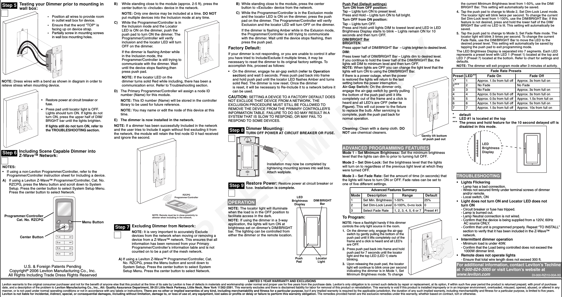 PRELIMINARYTesting your Dimmer prior to mounting inwall box:LIMITED 5 YEAR WARRANTY AND EXCLUSIONSLeviton warrants to the original consumer purchaser and not for the benefit of anyone else that this product at the time of its sale by Leviton is free of defects in materials and workmanship under normal and proper use for five years from the purchase date. Leviton’s only obligation is to correct such defects by repair or replacement, at its option, if within such five year period the product is returned prepaid, with proof of purchasedate, and a description of the problem to Leviton Manufacturing Co., Inc., Att: Quality Assurance Department, 59-25 Little Neck Parkway, Little Neck, New York 11362-2591. This warranty excludes and there is disclaimed liability for labor for removal of this product or reinstallation. This warranty is void if this product is installed improperly or in an improper environment, overloaded, misused, opened, abused, or altered in anymanner, or is not used under normal operating conditions or not in accordance with any labels or instructions. There are no other or implied warranties of any kind, including merchantability and fitness for a particular purpose, but if any implied warranty is required by the applicable jurisdiction, the duration of any such implied warranty, including merchantability and fitness for a particular purpose, is limited to five years.Leviton is not liable for incidental, indirect, special, or consequential damages, including without limitation, damage to, or loss of use of, any equipment, lost sales or profits or delay or failure to perform this warranty obligation. The remedies provided herein are the exclusive remedies under this warranty, whether based on contract, tort or otherwise.Step 5•Restore power at circuit breaker orfuse.•Press pad until locator light is OFF.Lights should turn ON. If lights do notturn ON, press the upper half of DIM/BRIGHT bar until the lights brighten.If lights still do not turn ON, refer tothe TROUBLESHOOTING section.TROUBLESHOOTING•Lights Flickering- Lamp has a bad connection.- Wires not secured firmly under terminal screws of dimmer  and/or remote.- Local switch, ON•Light does not turn ON and Locator LED does notturn ON- Circuit breaker or fuse has tripped.- Lamp is burned out.- Lamp Neutral connection is not wired.- Confirm that the device is being supplied from a 120V, 60Hz   AC source ONLY.- Confirm that unit is programmed properly. Repeat “TO INSTALL”  section to verify that it has been included in the Z-Wave™  network.•Intermittent dimmer operation- Minimum load is under 40W.- Confirm that the Load being controlled does not exceed the   1000W dimmer limit.•Remote does not operate lights- Ensure that total wire length does not exceed 300 ft.For additional information, contact Leviton’s Techlineat 1-800-824-3005 or visit Leviton&apos;s website atwww.leviton.comNOTE: Dress wires with a bend as shown in diagram in order torelieve stress when mounting device.•Position all wires to provide roomin outlet wall box for device.•Ensure that the word &quot;TOP&quot; isfacing up on device strap.•Partially screw in mounting screwsin wall box mounting holes.Step 6 Including Scene Capable Dimmer intoZ-Wave™ Network:NOTES:•If using a non-Leviton Programmer/Controller, refer to theProgrammer/Controller instruction sheet for Including a device.A) If using a Leviton Z-Wave™ Programmer/Controller, Cat. No.RZCPG, press the Menu button and scroll down to SystemSetup. Press the center button to select System Setup Menu.Press the center button to select Network.Menu ButtonB) While standing close to the module (approx. 2-5 ft), press thecenter button to &lt;Include&gt; device in the network.NOTE: Only one device may be included at a time. DO NOTput multiple devices into the Inclusion mode at any time.C) While the Programmer/Controller is inthe Inclusion mode and the LocatorLED is ON on the dimmer, push thepush pad to turn ON the dimmer. TheProgrammer/Controller will verifyinclusion and the locator LED will turnOFF on the dimmer.If the dimmer is flashing Amber whilein the Inclusion mode, theProgrammer/Controller is still trying tocommunicate with the dimmer. Waituntil the device stops flashing,thenpress push pad.NOTE: If the locator LED on thedimmer turns solid Red while including, there has been acommunication error. Refer to Troubleshooting section.D) The Primary Programmer/Controller wil assign a node IDnumber (Name) for this module.NOTE: This ID number (Name) will be stored in the controllerlibrary to be used for future reference.NOTE: You may name or edit the node of this device at thistime.E) The dimmer is now installed in the network.NOTE: If a dimmer has been successfully Included in the networkand the user tries to Include it again without first excluding it fromthe network, the module will retain the first node ID it had receivedand ignore the second.Excluding Dimmer from Network:NOTE: It is very important to accurately Excludedevices from the network when moving or removing adevice from a Z-Wave™ network. This ensures that allinformation has been removed from your PrimaryProgrammer/Controller’s information table and is notcounted on to be a part of the mesh network.A) If using a Leviton Z-Wave™ Programmer/Controller, Cat.No. RZCPG, press the Menu button and scroll down toSystem Setup. Press the center button to select SystemSetup Menu. Press the center button to select Network.NOTE: Remote must be in close proximity todimmer when including in the network.RZCPGProgrammer/ControllerStep 7B) While standing close to the module, press the centerbutton to &lt;Exclude&gt; device from the network.C) While the Programmer/Controller is in the Exclusion modeand the locator LED is ON on the dimmer, press the pushpad on the dimmer. The Programmer/Controller will verifyExclusion and the locator LED will turn OFF on the dimmer.If the dimmer is flashing Amber while in the Exlusion mode,the Programmer/Controller is still trying to communicatewith the dimmer. Wait until the device stops flashing, thenpress the push pad.Factory Default:If your dimmer is not responding, or you are unable to control it afteryou have tried to Include/Exclude it multiple times, it may benecessary to reset the dimmer to its original factory settings. Toaccomplish this, proceed as follows:•On the dimmer, engage he air-gap switch (refer to Operationsection) and wait 5 seconds. Press push pad back into frameand hold push pad until the locator LED flashes Amber and turnssolid Red. The dimmer is now reset. Once the dimmeris reset, it will be necessary to Re-Include it to a network before itcan be used.CAUTION: SETTING A DEVICE TO A FACTORY DEFAULT DOESNOT EXCLUDE THAT DEVICE FROM A NETWORK. THEEXCLUSION PROCEDURE MUST STILL BE FOLLOWED TOREMOVE THE DEVICE FROM THE PRIMARY CONTROLLER’SINFORMATION TABLE. FAILURE TO DO SO MAY RESULT IN ASYSTEM THAT IS SLOW TO RESPOND, OR MAY FAIL TORESPOND TO SOME DEVICES.Dimmer Mounting:TURN OFF POWER AT CIRCUIT BREAKER OR FUSE.Restore Power: Restore power at circuit breaker orfuse. Installation is complete.Installation may now be completed bytightening mounting screws into wall box.Attach wallplate.Step 8OPERATIONNOTE: The locator light will illuminatewhen the load is in the OFF position tofacilitate access in the dark.NOTE: If using the dimmer in a 3-wayapplication, the lights will turn ON atbrightness set on dimmer&apos;s DIM/BRIGHTbar. The lighting can be controlled fromeither the dimmer or the remote location.Gently lift bottomof push pad outPush Pad (Default settings)Turn ON from OFF position:Tap – Lights turn ON to preset level.Press and Hold – Lights turn ON to full bright.Turn OFF from ON position:Tap – Lights turn OFF.Press and Hold until lights DIM to lowest level and LED in LEDBrightness Display starts to blink – Lights remain ON for 10seconds and then turn OFF.DIM/BRIGHT BarBRIGHTEN:Press upper half of DIM/BRIGHT Bar  – Lights brighten to desired level.DIM:Press lower half of DIM/BRIGHT Bar – Lights dim to desired level.If you continue to hold the lower half of the DIM/BRIGHT Bar, thelights will DIM to minimum level and then turn OFF.NOTE: When lights are OFF you can change the light level that thelights will turn ON to using the DIM/BRIGHT Bar.If there is a power outage, when the poweris restored the lights will return to the lastsetting before the power interruption.LEDBrightnessDisplay DIM/BRIGHTBarPushPad LocatorLightStep 9Air-Gap Switch: On the dimmer only,engage the air-gap switch by gently pullingthe bottom of the push pad until it liftscompletely out of the frame and a click isheard and all LED’s are OFF (refer toFigure). This will cut power to the fixtureto replace the bulb. After servicing iscomplete, push the push pad back fornormal operation.Cleaning: Clean with a damp cloth. DONOT use chemical cleaners.ADVANCED PROGRAMMING FEATURESMode 1 – Set Minimum Brightness: Set the minimum brightnesslevel that the lights can dim to prior to turning full OFF.Mode 2 – Set Dim-Lock: Set the brightness level that the lightswill turn on to regardless of the previous light level at which theywere turned OFF.Mode 3 – Set Fade Rate: Set the amount of time (in seconds) thatthe lights will have to turn ON or OFF. Fade rates can be set toone of five different settings.To Program:NOTE: Have a flashlight handy if this dimmercontrols the only light source in the room.1. On the dimmer only, engage the air-gapswitch by gently pulling the bottom of thepush pad until it lifts completely out of theframe and a click is heard and all LED’sare OFF.2. Press push pad back into frame and holdpush pad for 7 seconds until the locatorlight and the top LED (LED 1) startsblinking.3. Upon releasing the push pad, the locatorlight will continue to blink once per secondindicating the dimmer is in Mode 1, SetMinimum Brightness mode. To changethe current Minimum Brightness level from 1-50%, use the DIM/BRIGHT Bar. This setting will automatically be saved.4. Tap the push pad to change to Mode 2, Set Dim-Lock Level mode.The locator light will blink twice per second. To change the currentSet Dim-Lock level from 1-100%, use the DIM/BRIGHT Bar. If thisfeature is not desired, press and hold the lower half of the DIM/BRIGHT Bar until no LED is lit. This setting will automatically besaved.5. Tap the push pad to change to Mode 3, Set Fade Rate mode. Thelocator light will blink 3 times per second. To change the currentFade Rate, use the DIM/BRIGHT Bar to move the LED to thedesired preset level. This setting will automatically be saved bytapping the push pad to exit programming mode.The LED Brightness Display is separated into 7 segments. Each LEDrepresents a preset level with LED 1 (Preset 1) located at the top andLED 7 (Preset 7) located at the bottom. Refer to chart for settings anddefaults.NOTE: The dimmer will exit program mode after 3 minutes of activity.*default** LED #1 is located at the top*** The press and hold feature for the 10 second delayed off isdisabled in this mode.Preset  LED** Fade On          Fade Off1* 1     Approx. 1.5s from full off Approx. 3s from full on2***  2     No Fade No Fade3 3    No Fade Approx. 3s from full on4 4    Approx. 0.5s from full off Approx. 3s from full on5 5    Approx. 0.5s from full off Approx. 1.5s from full on6 6    Approx. 1.5s from full off Approx. 5s from full on7 7    Approx. 1.5s from full off Approx. 10s from full onFade Rate PresetsMode     Description Range  Default1Set Min. Brightness 1-50% 25%2Set Dim-Lock Level 0-100%, 0=no lock 03Select Fade Rate 1, 2, 3, 4, 5, 6 or 7 Preset #1Advanced Features Summary1234567LEDBrightnessDisplayDI-000-RZI10-00A-X0U.S. &amp; Foreign Patents PendingCopyright© 2006 Leviton Manufacturing Co., Inc.All Rights Including Trade Dress Rights Reserved1 ON2 ON3 ON4 ONOFFOFFOFFOFFProgrammer/ControllerCat. No. RZCPGCenter Button