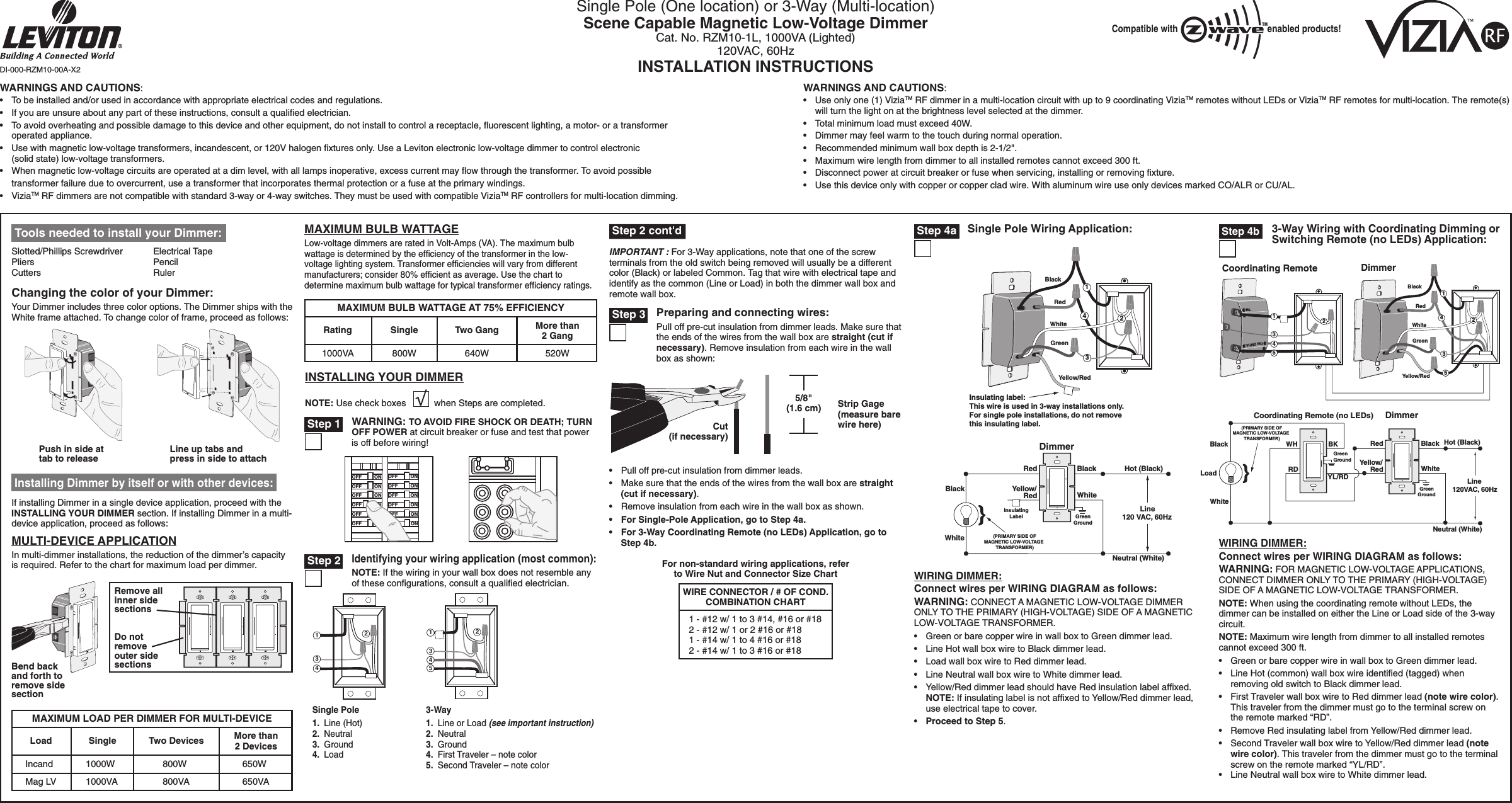 WARNINGS AND CAUTIONS:•   To be installed and/or used in accordance with appropriate electrical codes and regulations.•   If you are unsure about any part of these instructions, consult a qualiﬁed electrician.•   To avoid overheating and possible damage to this device and other equipment, do not install to control a receptacle, ﬂuorescent lighting, a motor- or a transformer operated appliance.•   Use with magnetic low-voltage transformers, incandescent, or 120V halogen ﬁxtures only. Use a Leviton electronic low-voltage dimmer to control electronic (solid state) low-voltage transformers.•   When magnetic low-voltage circuits are operated at a dim level, with all lamps inoperative, excess current may ﬂow through the transformer. To avoid possible  transformer failure due to overcurrent, use a transformer that incorporates thermal protection or a fuse at the primary windings.•   ViziaTM RF dimmers are not compatible with standard 3-way or 4-way switches. They must be used with compatible ViziaTM RF controllers for multi-location dimming.WARNINGS AND CAUTIONS:•    Use only one (1) ViziaTM RF dimmer in a multi-location circuit with up to 9 coordinating ViziaTM remotes without LEDs or ViziaTM RF remotes for multi-location. The remote(s) will turn the light on at the brightness level selected at the dimmer.•   Total minimum load must exceed 40W.•   Dimmer may feel warm to the touch during normal operation.•   Recommended minimum wall box depth is 2-1/2&quot;.•   Maximum wire length from dimmer to all installed remotes cannot exceed 300 ft.•   Disconnect power at circuit breaker or fuse when servicing, installing or removing ﬁxture.•   Use this device only with copper or copper clad wire. With aluminum wire use only devices marked CO/ALR or CU/AL.Single Pole (One location) or 3-Way (Multi-location)Scene Capable Magnetic Low-Voltage DimmerCat. No. RZM10-1L, 1000VA (Lighted)120VAC, 60HzINSTALLATION INSTRUCTIONSIMPORTANT : For 3-Way applications, note that one of the screw terminals from the old switch being removed will usually be a different color (Black) or labeled Common. Tag that wire with electrical tape and identify as the common (Line or Load) in both the dimmer wall box and remote wall box.For non-standard wiring applications, referto Wire Nut and Connector Size Chart1 - #12 w/ 1 to 3 #14, #16 or #182 - #12 w/ 1 or 2 #16 or #181 - #14 w/ 1 to 4 #16 or #182 - #14 w/ 1 to 3 #16 or #18WIRE CONNECTOR / # OF COND.COMBINATION CHARTDI-000-RZM10-00A-X2•   Pull off pre-cut insulation from dimmer leads.•   Make sure that the ends of the wires from the wall box are straight (cut if necessary).•   Remove insulation from each wire in the wall box as shown.•   For Single-Pole Application, go to Step 4a.•   For 3-Way Coordinating Remote (no LEDs) Application, go to Step 4b.WIRING DIMMER:Connect wires per WIRING DIAGRAM as follows:WARNING: CONNECT A MAGNETIC LOW-VOLTAGE DIMMERONLY TO THE PRIMARY (HIGH-VOLTAGE) SIDE OF A MAGNETICLOW-VOLTAGE TRANSFORMER.•   Green or bare copper wire in wall box to Green dimmer lead.•   Line Hot wall box wire to Black dimmer lead.•   Load wall box wire to Red dimmer lead.•  Line Neutral wall box wire to White dimmer lead.•   Yellow/Red dimmer lead should have Red insulation label afﬁxed. NOTE: If insulating label is not afﬁxed to Yellow/Red dimmer lead,  use electrical tape to cover.•   Proceed to Step 5.3-Way Wiring with Coordinating Dimming or Switching Remote (no LEDs) Application: Step 4bBLYL/RDRDCoordinating Remote Dimmer52143143BlackWhiteGreenRedYellow/Red25Hot (Black)Neutral (White)Coordinating Remote (no LEDs)YL/RDRDLoadBlack BKWHWhiteLine 120VAC, 60HzGreenGroundDimmerBlackRedYellow/Red(PRIMARY SIDE OFMAGNETIC LOW-VOLTAGETRANSFORMER)WhiteGreenGroundWIRING DIMMER:Connect wires per WIRING DIAGRAM as follows:WARNING: FOR MAGNETIC LOW-VOLTAGE APPLICATIONS,CONNECT DIMMER ONLY TO THE PRIMARY (HIGH-VOLTAGE)SIDE OF A MAGNETIC LOW-VOLTAGE TRANSFORMER.NOTE: When using the coordinating remote without LEDs, the dimmer can be installed on either the Line or Load side of the 3-way circuit.NOTE: Maximum wire length from dimmer to all installed remotes cannot exceed 300 ft.•   Green or bare copper wire in wall box to Green dimmer lead.•   Line Hot (common) wall box wire identiﬁed (tagged) when removing old switch to Black dimmer lead.•   First Traveler wall box wire to Red dimmer lead (note wire color). This traveler from the dimmer must go to the terminal screw on the remote marked “RD”.•   Remove Red insulating label from Yellow/Red dimmer lead.•   Second Traveler wall box wire to Yellow/Red dimmer lead (note wire color). This traveler from the dimmer must go to the terminal screw on the remote marked “YL/RD”.•  Line Neutral wall box wire to White dimmer lead. Tools needed to install your Dimmer:Slotted/Phillips Screwdriver  Electrical TapePliers      PencilCutters      RulerMULTI-DEVICE APPLICATIONIn multi-dimmer installations, the reduction of the dimmer’s capacityis required. Refer to the chart for maximum load per dimmer.If installing Dimmer in a single device application, proceed with the INSTALLING YOUR DIMMER section. If installing Dimmer in a multi-device application, proceed as follows: Installing Dimmer by itself or with other devices:Changing the color of your Dimmer:Your Dimmer includes three color options. The Dimmer ships with the White frame attached. To change color of frame, proceed as follows:Line up tabs and press in side to attachPush in side at tab to releaseINSTALLING YOUR DIMMERNOTE: Use check boxes           when Steps are completed.WARNING: TO AVOID FIRE SHOCK OR DEATH; TURN OFF POWER at circuit breaker or fuse and test that power is off before wiring! Step 1 Step 22431Single Pole1.  Line (Hot)2.  Neutral3.  Ground4.  Load Identifying your wiring application (most common):NOTE: If the wiring in your wall box does not resemble any of these conﬁgurations, consult a qualiﬁed electrician.3-Way1.  Line or Load (see important instruction)2.  Neutral3.  Ground4.  First Traveler – note color5.  Second Traveler – note color24153Cut (if necessary)5/8&quot; (1.6 cm) Strip Gage (measure bare wire here)Preparing and connecting wires:Pull off pre-cut insulation from dimmer leads. Make sure that the ends of the wires from the wall box are straight (cut if necessary). Remove insulation from each wire in the wall box as shown: Step 3DimmerInsulatingLabelBlackHot (Black)BlackLine120 VAC, 60HzNeutral (White)RedYellow/RedWhite (PRIMARY SIDE OFMAGNETIC LOW-VOLTAGETRANSFORMER)WhiteGreenGroundSingle Pole Wiring Application:Insulating label:This wire is used in 3-way installations only.For single pole installations, do not removethis insulating label.143BlackWhiteGreenRedYellow/Red2 Step 4aMAXIMUM BULB WATTAGELow-voltage dimmers are rated in Volt-Amps (VA). The maximum bulb wattage is determined by the efﬁciency of the transformer in the low-voltage lighting system. Transformer efﬁciencies will vary from different manufacturers; consider 80% efﬁcient as average. Use the chart to determine maximum bulb wattage for typical transformer efﬁciency ratings.Remove all inner side sectionsDo not remove outer side sectionsBend back and forth to remove side sectionCompatible with enabled products!TMMAXIMUM LOAD PER DIMMER FOR MULTI-DEVICEMore than 2 Devices650W650VATwo Devices800W800VASingle1000W1000VALoadIncandMag LVMAXIMUM BULB WATTAGE AT 75% EFFICIENCYMore than 2 Gang520WTwo Gang640WSingle800WRating1000VA Step 2 cont&apos;d