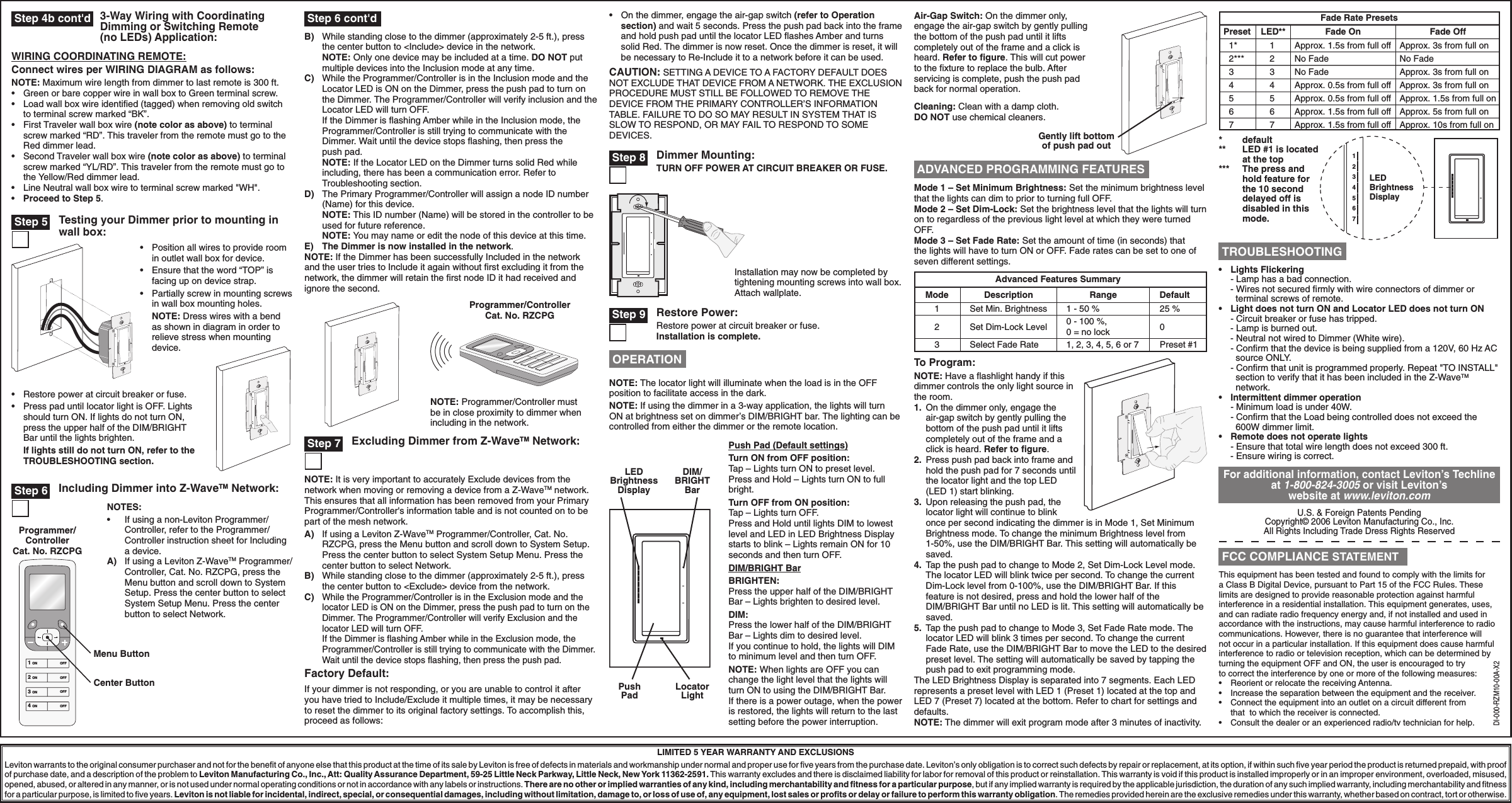 This equipment has been tested and found to comply with the limits for a Class B Digital Device, pursuant to Part 15 of the FCC Rules. These limits are designed to provide reasonable protection against harmful interference in a residential installation. This equipment generates, uses, and can radiate radio frequency energy and, if not installed and used in accordance with the instructions, may cause harmful interference to radio communications. However, there is no guarantee that interference will not occur in a particular installation. If this equipment does cause harmful interference to radio or television reception, which can be determined by turning the equipment OFF and ON, the user is encouraged to try to correct the interference by one or more of the following measures:•  Reorient or relocate the receiving Antenna.•  Increase the separation between the equipment and the receiver.•  Connect the equipment into an outlet on a circuit different from that  to which the receiver is connected.•  Consult the dealer or an experienced radio/tv technician for help.U.S. &amp; Foreign Patents PendingCopyright© 2006 Leviton Manufacturing Co., Inc.All Rights Including Trade Dress Rights ReservedDI-000-RZM10-00A-X2Restore Power:Restore power at circuit breaker or fuse. Installation is complete.NOTE: The locator light will illuminate when the load is in the OFF position to facilitate access in the dark.NOTE: If using the dimmer in a 3-way application, the lights will turn ON at brightness set on dimmer’s DIM/BRIGHT bar. The lighting can be controlled from either the dimmer or the remote location.Advanced Features SummaryMode123DescriptionSet Min. BrightnessSet Dim-Lock LevelSelect Fade RateDefault25 %0Preset #1Range1 - 50 %0 - 100 %, 0 = no lock1, 2, 3, 4, 5, 6 or 7Mode 1 – Set Minimum Brightness: Set the minimum brightness level that the lights can dim to prior to turning full OFF.Mode 2 – Set Dim-Lock: Set the brightness level that the lights will turn on to regardless of the previous light level at which they were turned OFF.Mode 3 – Set Fade Rate: Set the amount of time (in seconds) that the lights will have to turn ON or OFF. Fade rates can be set to one of seven different settings.To Program:NOTE: Have a ﬂashlight handy if this dimmer controls the only light source in the room.1.  On the dimmer only, engage the air-gap switch by gently pulling the bottom of the push pad until it lifts completely out of the frame and a click is heard. Refer to ﬁgure. 2.  Press push pad back into frame and hold the push pad for 7 seconds until the locator light and the top LED (LED 1) start blinking.3.  Upon releasing the push pad, the locator light will continue to blink once per second indicating the dimmer is in Mode 1, Set Minimum Brightness mode. To change the minimum Brightness level from 1-50%, use the DIM/BRIGHT Bar. This setting will automatically be saved.4.  Tap the push pad to change to Mode 2, Set Dim-Lock Level mode. The locator LED will blink twice per second. To change the current Dim-Lock level from 0-100%, use the DIM/BRIGHT Bar. If this feature is not desired, press and hold the lower half of the DIM/BRIGHT Bar until no LED is lit. This setting will automatically be saved.5.  Tap the push pad to change to Mode 3, Set Fade Rate mode. The locator LED will blink 3 times per second. To change the current Fade Rate, use the DIM/BRIGHT Bar to move the LED to the desired preset level. The setting will automatically be saved by tapping the push pad to exit programming mode.The LED Brightness Display is separated into 7 segments. Each LED represents a preset level with LED 1 (Preset 1) located at the top and  LED 7 (Preset 7) located at the bottom. Refer to chart for settings and defaults.NOTE: The dimmer will exit program mode after 3 minutes of inactivity. Fade Rate PresetsPreset Fade On Fade OffLED**7 Approx. 1.5s from full off Approx. 10s from full on76 Approx. 1.5s from full off Approx. 5s from full on65 Approx. 0.5s from full off Approx. 1.5s from full on54 Approx. 0.5s from full off Approx. 3s from full on43 No Fade Approx. 3s from full on32*** No Fade No Fade21* Approx. 1.5s from full off Approx. 3s from full on1*   default**   LED #1 is located at the top***  The press and hold feature for the 10 second delayed off is disabled in this mode.1234567LEDBrightnessDisplayLIMITED 5 YEAR WARRANTY AND EXCLUSIONSLeviton warrants to the original consumer purchaser and not for the beneﬁt of anyone else that this product at the time of its sale by Leviton is free of defects in materials and workmanship under normal and proper use for ﬁve years from the purchase date. Leviton’s only obligation is to correct such defects by repair or replacement, at its option, if within such ﬁve year period the product is returned prepaid, with proof of purchase date, and a description of the problem to Leviton Manufacturing Co., Inc., Att: Quality Assurance Department, 59-25 Little Neck Parkway, Little Neck, New York 11362-2591. This warranty excludes and there is disclaimed liability for labor for removal of this product or reinstallation. This warranty is void if this product is installed improperly or in an improper environment, overloaded, misused, opened, abused, or altered in any manner, or is not used under normal operating conditions or not in accordance with any labels or instructions. There are no other or implied warranties of any kind, including merchantability and ﬁtness for a particular purpose, but if any implied warranty is required by the applicable jurisdiction, the duration of any such implied warranty, including merchantability and ﬁtness for a particular purpose, is limited to ﬁve years. Leviton is not liable for incidental, indirect, special, or consequential damages, including without limitation, damage to, or loss of use of, any equipment, lost sales or proﬁts or delay or failure to perform this warranty obligation. The remedies provided herein are the exclusive remedies under this warranty, whether based on contract, tort or otherwise.Push Pad (Default settings)Turn ON from OFF position:Tap – Lights turn ON to preset level.Press and Hold – Lights turn ON to full bright.Turn OFF from ON position:Tap – Lights turn OFF.Press and Hold until lights DIM to lowest level and LED in LED Brightness Display starts to blink – Lights remain ON for 10 seconds and then turn OFF.DIM/BRIGHT BarBRIGHTEN:Press the upper half of the DIM/BRIGHT Bar – Lights brighten to desired level.DIM:Press the lower half of the DIM/BRIGHT Bar – Lights dim to desired level.If you continue to hold, the lights will DIM to minimum level and then turn OFF.NOTE: When lights are OFF you can change the light level that the lights will turn ON to using the DIM/BRIGHT Bar. If there is a power outage, when the power is restored, the lights will return to the last setting before the power interruption.Push PadLocator LightLED Brightness DisplayDIM/ BRIGHT BarAir-Gap Switch: On the dimmer only, engage the air-gap switch by gently pulling the bottom of the push pad until it lifts completely out of the frame and a click is heard. Refer to ﬁgure. This will cut power to the ﬁxture to replace the bulb. After servicing is complete, push the push pad back for normal operation.Cleaning: Clean with a damp cloth. DO NOT use chemical cleaners.Gently lift bottom of push pad out Step 4b cont&apos;d•  Position all wires to provide room in outlet wall box for device.•  Ensure that the word “TOP” is facing up on device strap.•  Partially screw in mounting screws in wall box mounting holes. NOTE: Dress wires with a bend as shown in diagram in order to relieve stress when mounting device.•  Restore power at circuit breaker or fuse. •  Press pad until locator light is OFF. Lights should turn ON. If lights do not turn ON, press the upper half of the DIM/BRIGHT Bar until the lights brighten. If lights still do not turn ON, refer to the TROUBLESHOOTING section.Testing your Dimmer prior to mounting in wall box: Step 5Dimmer Mounting:TURN OFF POWER AT CIRCUIT BREAKER OR FUSE.Installation may now be completed by tightening mounting screws into wall box. Attach wallplate. Step 8 Step 9For additional information, contact Leviton’s Techline at 1-800-824-3005 or visit Leviton’s website at www.leviton.com OPERATION ADVANCED PROGRAMMING FEATURES•  Lights Flickering  - Lamp has a bad connection.        - Wires not secured ﬁrmly with wire connectors of dimmer or    terminal screws of remote.•   Light does not turn ON and Locator LED does not turn ON   - Circuit breaker or fuse has tripped.      - Lamp is burned out.       - Neutral not wired to Dimmer (White wire).   - Conﬁrm that the device is being supplied from a 120V, 60 Hz AC     source ONLY.   - Conﬁrm that unit is programmed properly. Repeat &quot;TO INSTALL&quot;     section to verify that it has been included in the Z-WaveTM     network.•   I ntermittent dimmer operation   - Minimum load is under 40W.   - Conﬁrm that the Load being controlled does not exceed the     600W dimmer limit.•   Remote does not operate lights   - Ensure that total wire length does not exceed 300 ft. - Ensure wiring is correct. TROUBLESHOOTING FCC COMPLIANCE STATEMENT3-Way Wiring with Coordinating Dimming or Switching Remote (no LEDs) Application:WIRING COORDINATING REMOTE:Connect wires per WIRING DIAGRAM as follows:NOTE: Maximum wire length from dimmer to last remote is 300 ft.•   Green or bare copper wire in wall box to Green terminal screw.•   Load wall box wire identiﬁed (tagged) when removing old switch to terminal screw marked “BK”.•   First Traveler wall box wire (note color as above) to terminal screw marked “RD”. This traveler from the remote must go to the Red dimmer lead.•   Second Traveler wall box wire (note color as above) to terminal screw marked “YL/RD”. This traveler from the remote must go to the Yellow/Red dimmer lead.•   Line Neutral wall box wire to terminal screw marked &quot;WH&quot;.•   Proceed to Step 5.Menu ButtonCenter Button Step 6 Including Dimmer into Z-WaveTM Network:1 ON2 ON3 ON4 ONOFFOFFOFFOFFNOTES:•  If using a non-Leviton Programmer/Controller, refer to the Programmer/Controller instruction sheet for Including a device.A)  If using a Leviton Z-WaveTM Programmer/Controller, Cat. No. RZCPG, press the Menu button and scroll down to System Setup. Press the center button to select System Setup Menu. Press the center button to select Network.Programmer/Controller Cat. No. RZCPGB)  While standing close to the dimmer (approximately 2-5 ft.), press the center button to &lt;Include&gt; device in the network. NOTE: Only one device may be included at a time. DO NOT put multiple devices into the Inclusion mode at any time.C)  While the Programmer/Controller is in the Inclusion mode and the Locator LED is ON on the Dimmer, press the push pad to turn on the Dimmer. The Programmer/Controller will verify inclusion and the Locator LED will turn OFF.  If the Dimmer is ﬂashing Amber while in the Inclusion mode, the Programmer/Controller is still trying to communicate with the Dimmer. Wait until the device stops ﬂashing, then press the  push pad. NOTE: If the Locator LED on the Dimmer turns solid Red while including, there has been a communication error. Refer to Troubleshooting section. D)  The Primary Programmer/Controller will assign a node ID number (Name) for this device. NOTE: This ID number (Name) will be stored in the controller to be used for future reference. NOTE: You may name or edit the node of this device at this time.E) The Dimmer is now installed in the network.NOTE: If the Dimmer has been successfully Included in the network and the user tries to Include it again without ﬁrst excluding it from the network, the dimmer will retain the ﬁrst node ID it had received and ignore the second. Step 6 cont&apos;dProgrammer/Controller Cat. No. RZCPGNOTE: Programmer/Controller must be in close proximity to dimmer when including in the network. Step 7 Excluding Dimmer from Z-WaveTM Network:NOTE: It is very important to accurately Exclude devices from the network when moving or removing a device from a Z-WaveTM network. This ensures that all information has been removed from your Primary Programmer/Controller&apos;s information table and is not counted on to be part of the mesh network.A)  If using a Leviton Z-WaveTM Programmer/Controller, Cat. No. RZCPG, press the Menu button and scroll down to System Setup. Press the center button to select System Setup Menu. Press the center button to select Network.B)  While standing close to the dimmer (approximately 2-5 ft.), press the center button to &lt;Exclude&gt; device from the network.C) While the Programmer/Controller is in the Exclusion mode and the locator LED is ON on the Dimmer, press the push pad to turn on the Dimmer. The Programmer/Controller will verify Exclusion and the locator LED will turn OFF.  If the Dimmer is ﬂashing Amber while in the Exclusion mode, the Programmer/Controller is still trying to communicate with the Dimmer. Wait until the device stops ﬂashing, then press the push pad.Factory Default:If your dimmer is not responding, or you are unable to control it after you have tried to Include/Exclude it multiple times, it may be necessary to reset the dimmer to its original factory settings. To accomplish this, proceed as follows:•  On the dimmer, engage the air-gap switch (refer to Operation section) and wait 5 seconds. Press the push pad back into the frame and hold push pad until the locator LED ﬂashes Amber and turns solid Red. The dimmer is now reset. Once the dimmer is reset, it will be necessary to Re-Include it to a network before it can be used.CAUTION: SETTING A DEVICE TO A FACTORY DEFAULT DOES NOT EXCLUDE THAT DEVICE FROM A NETWORK. THE EXCLUSION PROCEDURE MUST STILL BE FOLLOWED TO REMOVE THE DEVICE FROM THE PRIMARY CONTROLLER’S INFORMATION TABLE. FAILURE TO DO SO MAY RESULT IN SYSTEM THAT IS SLOW TO RESPOND, OR MAY FAIL TO RESPOND TO SOME DEVICES.