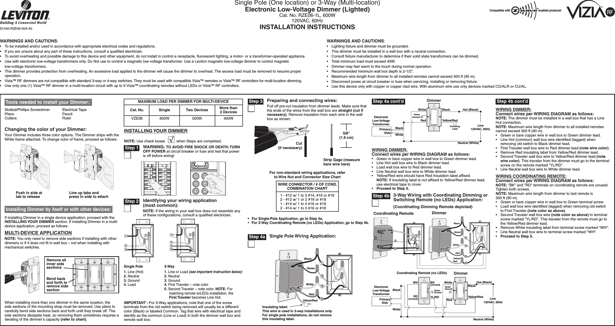 Single Pole (One location) or 3-Way (Multi-location)Electronic Low-Voltage Dimmer (Lighted)Cat. No. RZEØ6-1L, 600W120VAC, 60HzINSTALLATION INSTRUCTIONSWARNINGS AND CAUTIONS:•  To be installed and/or used in accordance with appropriate electrical codes and regulations.•  If you are unsure about any part of these instructions, consult a qualiﬁed electrician.•  To avoid overheating and possible damage to this device and other equipment, do not install to control a receptacle, ﬂuorescent lighting, a motor- or a transformer-operated appliance.•  Use with electronic low-voltage transformers only. Do Not use to control a magnetic low-voltage transformer. Use a Leviton magnetic low-voltage dimmer to control magnetic  low-voltage transformers.•  This dimmer provides protection from overheating. An excessive load applied to the dimmer will cause the dimmer to overheat. The excess load must be removed to resume proper operation.•  Vizia™ RF dimmers are not compatible with standard 3-way or 4-way switches. They must be used with compatible Vizia™ remotes or Vizia™ RF controllers for multi-location dimming.•  Use only one (1) Vizia™ RF dimmer in a multi-location circuit with up to 9 Vizia™ coordinating remotes without LEDs or Vizia™ RF controllers. WARNINGS AND CAUTIONS:•  Lighting ﬁxture and dimmer must be grounded.•  This dimmer must be installed in a wall box with a neutral connection.•  Consult ﬁxture manufacturer to determine if their solid state transformers can be dimmed.•  Total minimum load must exceed 40W.•  Dimmer may feel warm to the touch during normal operation.•  Recommended minimum wall box depth is 2-1/2&quot;.•  Maximum wire length from dimmer to all installed remotes cannot exceed 300 ft (90 m).•  Disconnect power at circuit breaker or fuse when servicing, installing or removing ﬁxture.•  Use this device only with copper or copper clad wire. With aluminum wire use only devices marked CO/ALR or CU/AL.IMPORTANT : For 3-Way applications, note that one of the screw terminals from the old switch being removed will usually be a different color (Black) or labeled Common. Tag that wire with electrical tape and identify as the common (Line or Load) in both the dimmer wall box and remote wall box.For non-standard wiring applications, referto Wire Nut and Connector Size Chart1 - #12 w/ 1 to 3 #14, #16 or #182 - #12 w/ 1 or 2 #16 or #181 - #14 w/ 1 to 4 #16 or #182 - #14 w/ 1 to 3 #16 or #18WIRE CONNECTOR / # OF COND.COMBINATION CHARTDI-000-RZE06-00A-X0MAXIMUM LOAD PER DIMMER FOR MULTI-DEVICECat. No.VZEØ6Single600WTwo Devices500WMore than 2 Devices400W Tools needed to install your Dimmer:Slotted/Phillips Screwdriver  Electrical TapePliers      PencilCutters      RulerWhen installing more than one dimmer in the same location, the side sections of the mounting strap must be removed. Use pliers to carefully bend side sections back and forth until they break off. The side sections dissipate heat, so removing them sometimes requires a derating of the dimmer’s capacity (refer to chart).Remove all inner side sectionsBend back and forth to remove side sectionCut (if necessary)5/8&quot; (1.6 cm)Strip Gage (measure bare wire here)Preparing and connecting wires:Pull off pre-cut insulation from dimmer leads. Make sure that the ends of the wires from the wall box are straight (cut if necessary). Remove insulation from each wire in the wall box as shown:•  For Single-Pole Application, go to Step 4a.•  For 3-Way Coordinating Remote (no LEDs) Application, go to Step 4b.DimmerInsulatingLabelBlackPrimarySideElectronicLow-VoltageTransformerHot (Black)BlackLine120VAC, 60HzNeutral (White)Red Yellow/RedWhiteWhiteGreenGroundWIRING DIMMER:Connect wires per WIRING DIAGRAM as follows:•  Green or bare copper wire in wall box to Green dimmer lead.•  Line Hot wall box wire to Black dimmer lead.•  Load wall box wire to Red dimmer lead.•  Line Neutral wall box wire to White dimmer lead.•  Yellow/Red wire should have Red insulation label afﬁxed.  NOTE: If insulating label is not afﬁxed to Yellow/Red dimmer lead, use electrical tape to cover.•  Proceed to Step 5.Hot (Black)Neutral (White)DimmerCoordinating Remote (no LEDs)YL/RD Yellow/RedRDWhiteRedBlackBlackBKWHWhiteLine 120VAC, 60HzGreenGroundGreenGroundElectronicLow-VoltageTransformerPrimarySide(unused)(unused)WIRING DIMMER:Connect wires per WIRING DIAGRAM as follows:NOTE: The dimmer must be installed in a wall box that has a Line Hot connection.NOTE: Maximum wire length from dimmer to all installed remotes cannot exceed 300 ft (90 m).•  Green or bare copper wire in wall box to Green dimmer lead.•  Line Hot (common) wall box wire identiﬁed (tagged) when removing old switch to Black dimmer lead.•  First Traveler wall box wire to Red dimmer lead (note wire color).•  Remove Red insulating label from Yellow/Red dimmer lead.•  Second Traveler wall box wire to Yellow/Red dimmer lead (note wire color). This traveler from the dimmer must go to the terminal screw on the remote marked &quot;YL/RD&quot;.•  Line Neutral wall box wire to White dimmer lead.WIRING COORDINATING REMOTE:Connect wires per WIRING DIAGRAM as follows:NOTE: &quot;BK&quot; and &quot;RD&quot; terminals on coordinating remote are unused.  Tighten both screws.NOTE: Maximum wire length from dimmer to last remote is 300 ft (90 m).•  Green or bare copper wire in wall box to Green terminal screw.•  Load wall box wire identiﬁed (tagged) when removing old switch to First Traveler (note color as above).•  Second Traveler wall box wire (note color as above) to terminal screw marked &quot;YL/RD&quot;. This traveler from the remote must go to the Yellow/Red dimmer lead.•  Remove White insulating label from terminal screw marked &quot;WH&quot;. •  Line Neutral wall box wire to terminal screw marked &quot;WH&quot;.•  Proceed to Step 5.INSTALLING YOUR DIMMERNOTE: Use check boxes           when Steps are completed.243124153Single Pole1. Line (Hot)2. Neutral3. Ground4. Load 3-Way1. Line or Load (see important instruction below)2. Neutral3. Ground4. First Traveler – note color5. Second Traveler – note color. NOTE: For matching remote w/LEDs installation, the First Traveler becomes Line Hot.MULTI-DEVICE APPLICATIONNOTE: You only need to remove side sections if installing with other dimmers or if it does not ﬁt in wall box – not when installing with mechanical switches.If installing Dimmer in a single device application, proceed with the INSTALLING YOUR DIMMER section. If installing Dimmer in a multi-device application, proceed as follows: Installing Dimmer by itself or with other devices:Changing the color of your Dimmer:Your Dimmer includes three color options. The Dimmer ships with the White frame attached. To change color of frame, proceed as follows:Push in side at tab to releaseLine up tabs and press in side to attachWARNING: TO AVOID FIRE SHOCK OR DEATH; TURN OFF POWER at circuit breaker or fuse and test that power is off before wiring! Step 1Identifying your wiring application (most common):NOTE: If the wiring in your wall box does not resemble any of these conﬁgurations, consult a qualiﬁed electrician. Step 2 Step 3Single Pole Wiring Application:Insulating label:This wire is used in 3-way installations only.For single pole installations, do not removethis insulating label.14BlackWhiteGreenRedYellow/Red23 Step 4a Step 4a cont&apos;dCoordinating Remote DimmerBK WHYL/RDRD5145GreenYellow/RedRedBlackWhite2143233-Way Wiring with Coordinating Dimming or Switching Remote (no LEDs) Application:(Coordinating Dimming Remote depicted) Step 4b Step 4b cont&apos;dCompatible with enabled products!TM