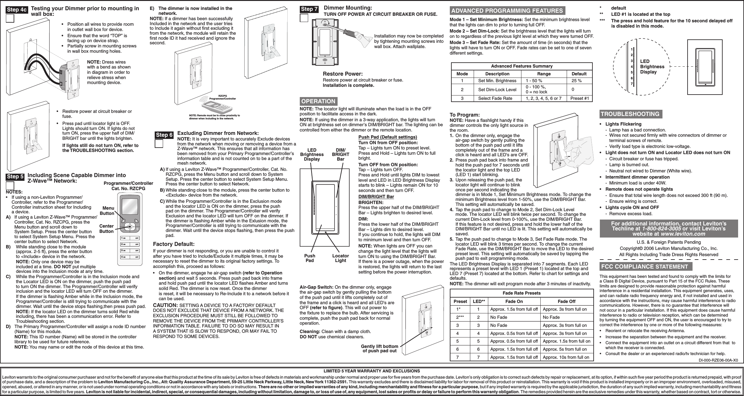 For additional information, contact Leviton’s Techline at 1-800-824-3005 or visit Leviton’s website at www.leviton.comU.S. &amp; Foreign Patents PendingCopyright© 2006 Leviton Manufacturing Co., Inc.All Rights Including Trade Dress Rights ReservedRestore Power:Restore power at circuit breaker or fuse. Installation is complete.NOTE: The locator light will illuminate when the load is in the OFF position to facilitate access in the dark.NOTE: If using the dimmer in a 3-way application, the lights will turn ON at brightness set on dimmer’s DIM/BRIGHT bar. The lighting can be controlled from either the dimmer or the remote location.Advanced Features SummaryMode123DescriptionSet Min. BrightnessSet Dim-Lock LevelSelect Fade RateDefault25 %0Preset #1Range1 - 50 %0 - 100 %, 0 = no lock1, 2, 3, 4, 5, 6 or 7To Program:NOTE: Have a ﬂashlight handy if this dimmer controls the only light source in the room.1.  On the dimmer only, engage the air-gap switch by gently pulling the bottom of the push pad until it lifts completely out of the frame and a click is heard and all LED&apos;s are OFF.2.  Press push pad back into frame and hold the push pad for 7 seconds until the locator light and the top LED (LED 1) start blinking.3.  Upon releasing the push pad, the locator light will continue to blink once per second indicating the dimmer is in Mode 1, Set Minimum Brightness mode. To change the minimum Brightness level from 1-50%, use the DIM/BRIGHT Bar. This setting will automatically be saved.4.  Tap the push pad to change to Mode 2, Set Dim-Lock Level mode. The locator LED will blink twice per second. To change the current Dim-Lock level from 0-100%, use the DIM/BRIGHT Bar. If this feature is not desired, press and hold the lower half of the DIM/BRIGHT Bar until no LED is lit. This setting will automatically be saved.5.  Tap the push pad to change to Mode 3, Set Fade Rate mode. The locator LED will blink 3 times per second. To change the current Fade Rate, use the DIM/BRIGHT Bar to move the LED to the desired preset level. This setting will automatically be saved by tapping the push pad to exit programming mode.The LED Brightness Display is separated into 7 segments. Each LED represents a preset level with LED 1 (Preset 1) located at the top and LED 7 (Preset 7) located at the bottom. Refer to chart for settings and defaults.NOTE: The dimmer will exit program mode after 3 minutes of inactivity.Fade Rate PresetsPreset1*2***34567Fade OnApprox. 1.5s from full offApprox. 1.5s from full offApprox. 0.5s from full offApprox. 0.5s from full offNo FadeNo FadeApprox. 1.5s from full offLED**7654321Fade OffApprox. 10s from full onApprox. 5s from full onApprox. 1.5s from full onApprox. 3s from full onApprox. 3s from full onNo FadeApprox. 3s from full on*   default**   LED #1 is located at the top***  The press and hold feature for the 10 second delayed off is disabled in this mode.1234567LEDBrightnessDisplayDimmer Mounting:TURN OFF POWER AT CIRCUIT BREAKER OR FUSE.Installation may now be completed by tightening mounting screws into wall box. Attach wallplate.LIMITED 5 YEAR WARRANTY AND EXCLUSIONSLeviton warrants to the original consumer purchaser and not for the beneﬁt of anyone else that this product at the time of its sale by Leviton is free of defects in materials and workmanship under normal and proper use for ﬁve years from the purchase date. Leviton’s only obligation is to correct such defects by repair or replacement, at its option, if within such ﬁve year period the product is returned prepaid, with proof of purchase date, and a description of the problem to Leviton Manufacturing Co., Inc., Att: Quality Assurance Department, 59-25 Little Neck Parkway, Little Neck, New York 11362-2591. This warranty excludes and there is disclaimed liability for labor for removal of this product or reinstallation. This warranty is void if this product is installed improperly or in an improper environment, overloaded, misused, opened, abused, or altered in any manner, or is not used under normal operating conditions or not in accordance with any labels or instructions. There are no other or implied warranties of any kind, including merchantability and ﬁtness for a particular purpose, but if any implied warranty is required by the applicable jurisdiction, the duration of any such implied warranty, including merchantability and ﬁtness for a particular purpose, is limited to ﬁve years. Leviton is not liable for incidental, indirect, special, or consequential damages, including without limitation, damage to, or loss of use of, any equipment, lost sales or proﬁts or delay or failure to perform this warranty obligation. The remedies provided herein are the exclusive remedies under this warranty, whether based on contract, tort or otherwise.Push Pad (Default settings)Turn ON from OFF position:Tap – Lights turn ON to preset level.Press and Hold – Lights turn ON to full bright.Turn OFF from ON position:Tap – Lights turn OFF.Press and Hold until lights DIM to lowest level and LED in LED Brightness Display starts to blink – Lights remain ON for 10 seconds and then turn OFF.DIM/BRIGHT BarBRIGHTEN:Press the upper half of the DIM/BRIGHT Bar – Lights brighten to desired level.DIM:Press the lower half of the DIM/BRIGHT Bar – Lights dim to desired level.If you continue to hold, the lights will DIM to minimum level and then turn OFF.NOTE: When lights are OFF you can change the light level that the lights will turn ON to using the DIM/BRIGHT Bar. If there is a power outage, when the power is restored, the lights will return to the last setting before the power interruption.Push PadLocator LightLED Brightness DisplayDIM/ BRIGHT BarAir-Gap Switch: On the dimmer only, engage the air-gap switch by gently pulling the bottom of the push pad until it lifts completely out of the frame and a click is heard and all LED&apos;s are OFF (refer to ﬁgure). This will cut power to the ﬁxture to replace the bulb. After servicing is complete, push the push pad back for normal operation.Cleaning: Clean with a damp cloth. DO NOT use chemical cleaners.Gently lift bottom of push pad outDI-000-RZE06-00A-X0 Step 7 OPERATIONMode 1 – Set Minimum Brightness: Set the minimum brightness level that the lights can dim to prior to turning full OFF.Mode 2 – Set Dim-Lock: Set the brightness level that the lights will turn on to regardless of the previous light level at which they were turned OFF.Mode 3 – Set Fade Rate: Set the amount of time (in seconds) that the lights will have to turn ON or OFF. Fade rates can be set to one of seven different settings. ADVANCED PROGRAMMING FEATURESThis equipment has been tested and found to comply with the limits for a Class B Digital Device, pursuant to Part 15 of the FCC Rules. These limits are designed to provide reasonable protection against harmful interference in a residential installation. This equipment generates, uses, and can radiate radio frequency energy and, if not installed and used in accordance with the instructions, may cause harmful interference to radio communications. However, there is no guarantee that interference will not occur in a particular installation. If this equipment does cause harmful interference to radio or television reception, which can be determined by turning the equipment OFF and ON, the user is encouraged to try to correct the interference by one or more of the following measures:•  Reorient or relocate the receiving Antenna.•  Increase the separation between the equipment and the receiver.•  Connect the equipment into an outlet on a circuit different from that  to which the receiver is connected.•  Consult the dealer or an experienced radio/tv technician for help. FCC COMPLIANCE STATEMENT TROUBLESHOOTING•   Lights Flickering -  Lamp has a bad connection. -  Wires not secured ﬁrmly with wire connectors of dimmer or    terminal screws of remote. -  Verify load type is electronic low-voltage.•  Light does not turn ON and Locator LED does not turn ON  -  Circuit breaker or fuse has tripped.  -  Lamp is burned out.  -  Neutral not wired to Dimmer (White wire).•  Intermittent dimmer operation -  Minimum load is under 40W.•  Remote does not operate lights -  Ensure that total wire length does not exceed 300 ft (90 m).  -  Ensure wiring is correct.•  Lights cycle ON and OFF -  Remove excess load.       Testing your Dimmer prior to mounting in       wall box:•  Restore power at circuit breaker or fuse. •  Press pad until locator light is OFF. Lights should turn ON. If lights do not turn ON, press the upper half of DIM/BRIGHT bar until the lights brighten. If lights still do not turn ON, refer to the TROUBLESHOOTING section. NOTE: Dress wires with a bend as shown in diagram in order to relieve stress when mounting device.    Including Scene Capable Dimmer into     Z-Wave™ Network:NOTES:•  If using a non-Leviton Programmer/        Controller, refer to the Programmer/        Controller instruction sheet for Including   a device.A)  If using a Leviton Z-Wave™ Programmer/Controller, Cat. No. RZCPG, press the Menu button and scroll down to    System Setup. Press the center button    to select System Setup Menu. Press the    center button to select Network.B)  While standing close to the module   (approx. 2-5 ft), press the enter button   to &lt;Include&gt; device in the network. NOTE: Only one device may be         included at a time. DO NOT put multiple   devices into the Inclusion mode at any time.C)  While the Programmer/Controller is in the Inclusion mode and   the Locator LED is ON on the dimmer, push the push pad   to turn ON the dimmer. The Programmer/Controller will verify      inclusion and the locator LED will turn OFF on the dimmer.  If the dimmer is ﬂashing Amber while in the Inclusion mode, the     Programmer/Controller is still trying to communicate with the      dimmer. Wait until the device stops ﬂashing,then press push pad.  NOTE: If the locator LED on the dimmer turns solid Red while      including, there has been a communication error. Refer to      Troubleshooting section. D)  The Primary Programmer/Controller will assign a node ID number    (Name) for this module.  NOTE: This ID number (Name) will be stored in the controller      library to be used for future reference. NOTE: You may name or edit the node of this device at this time. Menu Button1 ON2 ON3 ON4 ONOFFOFFOFFOFFProgrammer/Controller Cat. No. RZCPGNOTE: Remote must be in close proximity todimmer when including in the network.RZCPGProgrammer/Controller•  Position all wires to provide room    in outlet  wall box for device.•  Ensure that the word “TOP” is      facing up on device strap. •  Partially screw in mounting screws    in wall box mounting holes.E) The dimmer is now installed in the    network.NOTE: If a dimmer has been successfully Included in the network and the user tries to Include it again without ﬁrst excluding it from the network, the module will retain the ﬁrst node ID it had received and ignore the second.     Excluding Dimmer from Network:    NOTE: It is very important to accurately Exclude devices     from the network when moving or removing a device from a      Z-Wave™ network. This ensures that all information has        been removed from your Primary Programmer/Controller’s     information table and is not counted on to be a part of the       mesh network. A) If using a Leviton Z-Wave™ Programmer/Controller, Cat. No.        RZCPG, press the Menu button and scroll down to System        Setup. Press the center button to select System Setup Menu.        Press the center button to select Network. B) While standing close to the module, press the center button to        &lt;Exclude&gt; device from the network.  C) While the Programmer/Controller is in the Exclusion mode        and the locator LED is ON on the dimmer, press the push        pad on the dimmer. The Programmer/Controller will verify     Exclusion and the locator LED will turn OFF on the dimmer. If        the dimmer is ﬂashing Amber while in the Exlusion mode, the     Programmer/Controller is still trying to communicate with the     dimmer. Wait until the device stops ﬂashing, then press the push      pad. Step 4c Step 5Center Button Step 6Factory Default:If your dimmer is not responding, or you are unable to control it after you have tried to Include/Exclude it multiple times, it may be necessary to reset the dimmer to its original factory settings. To accomplish this, proceed as follows:•  On the dimmer, engage he air-gap switch (refer to Operation      section) and wait 5 seconds. Press push pad back into frame      and hold push pad until the locator LED ﬂashes Amber and turns      solid Red. The dimmer is now reset. Once the dimmer       is reset, it will be necessary to Re-Include it to a network before it      can be used.CAUTION: SETTING A DEVICE TO A FACTORY DEFAULT DOES NOT EXCLUDE THAT DEVICE FROM A NETWORK. THE EXCLUSION PROCEDURE MUST STILL BE FOLLOWED TO REMOVE THE DEVICE FROM THE PRIMARY CONTROLLER’S INFORMATION TABLE. FAILURE TO DO SO MAY RESULT IN A SYSTEM THAT IS SLOW TO RESPOND, OR MAY FAIL TO RESPOND TO SOME DEVICES. 