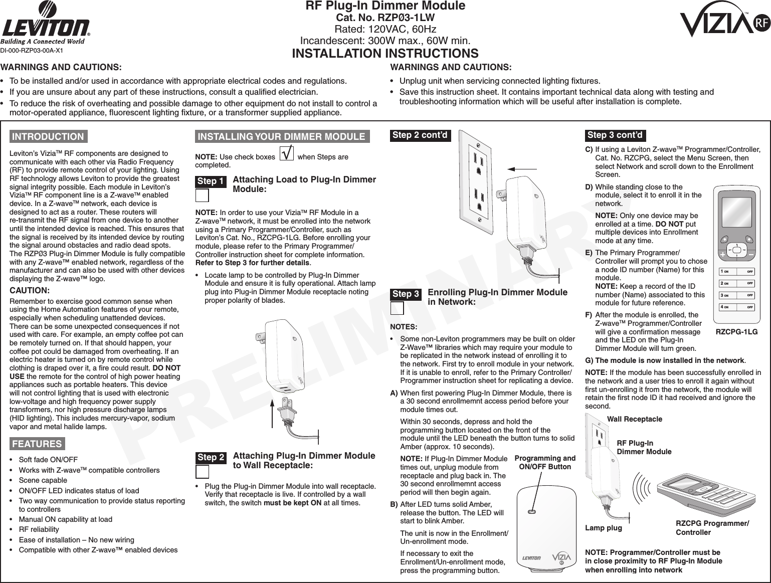 PRELIMINARYNOTES:•  Some non-Leviton programmers may be built on older Z-Wave™ libraries which may require your module to be replicated in the network instead of enrolling it to the network. First try to enroll module in your network. If it is unable to enroll, refer to the Primary Controller/Programmer instruction sheet for replicating a device.A) When ﬁrst powering Plug-In Dimmer Module, there is a 30 second enrollmemnt access period before your module times out.  Within 30 seconds, depress and hold the programming button located on the front of the module until the LED beneath the button turns to solid Amber (approx. 10 seconds). NOTE: If Plug-In Dimmer Module times out, unplug module from receptacle and plug back in. The 30 second enrollmemnt access period will then begin again.B) After LED turns solid Amber, release the button. The LED will start to blink Amber.  The unit is now in the Enrollment/Un-enrollment mode.  If necessary to exit the Enrollment/Un-enrollment mode, press the programming button.  RF Plug-In Dimmer ModuleCat. No. RZPØ3-1LWRated: 120VAC, 60HzIncandescent: 300W max., 60W min.INSTALLATION INSTRUCTIONSDI-000-RZP03-00A-X1 INTRODUCTIONLeviton’s ViziaTM RF components are designed to communicate with each other via Radio Frequency (RF) to provide remote control of your lighting. Using RF technology allows Leviton to provide the greatest signal integrity possible. Each module in Leviton’s ViziaTM RF component line is a Z-waveTM enabled device. In a Z-waveTM network, each device is designed to act as a router. These routers will re-transmit the RF signal from one device to another until the intended device is reached. This ensures that the signal is received by its intended device by routing the signal around obstacles and radio dead spots. The RZPØ3 Plug-in Dimmer Module is fully compatible with any Z-wave™ enabled network, regardless of the manufacturer and can also be used with other devices displaying the Z-wave™ logo. CAUTION:Remember to exercise good common sense when using the Home Automation features of your remote, especially when scheduling unattended devices. There can be some unexpected consequences if not used with care. For example, an empty coffee pot can be remotely turned on. If that should happen, your coffee pot could be damaged from overheating. If an electric heater is turned on by remote control while clothing is draped over it, a ﬁre could result. DO NOT USE the remote for the control of high power heating appliances such as portable heaters. This device will not control lighting that is used with electronic low-voltage and high frequency power supply transformers, nor high pressure discharge lamps (HID lighting). This includes mercury-vapor, sodium vapor and metal halide lamps.Enrolling Plug-In Dimmer Module in Network: Step 3Attaching Plug-In Dimmer Module to Wall Receptacle: Step 2•  Plug the Plug-in Dimmer Module into wall receptacle. Verify that receptacle is live. If controlled by a wall switch, the switch must be kept ON at all times.Attaching Load to Plug-In Dimmer Module: Step 1NOTE: In order to use your ViziaTM RF Module in a Z-waveTM network, it must be enrolled into the network using a Primary Programmer/Controller, such as Leviton’s Cat. No., RZCPG-1LG. Before enrolling your module, please refer to the Primary Programmer/Controller instruction sheet for complete information. Refer to Step 3 for further details.•  Locate lamp to be controlled by Plug-In Dimmer Module and ensure it is fully operational. Attach lamp plug into Plug-in Dimmer Module receptacle noting proper polarity of blades.NOTE: Use check boxes           when Steps are completed. INSTALLING YOUR DIMMER MODULEC) If using a Leviton Z-waveTM Programmer/Controller, Cat. No. RZCPG, select the Menu Screen, then select Network and scroll down to the Enrollment Screen.D) While standing close to the module, select it to enroll it in the network. NOTE: Only one device may be enrolled at a time. DO NOT put multiple devices into Enrollment mode at any time.E)  The Primary Programmer/Controller will prompt you to chose a node ID number (Name) for this module. NOTE: Keep a record of the ID number (Name) associated to this module for future reference.F)  After the module is enrolled, the Z-waveTM Programmer/Controller will give a conﬁrmation message and the LED on the Plug-In Dimmer Module will turn green.G) The module is now installed in the network.NOTE: If the module has been successfully enrolled in the network and a user tries to enroll it again without ﬁrst un-enrolling it from the network, the module will retain the ﬁrst node ID it had received and ignore the second.WARNINGS AND CAUTIONS:•  To be installed and/or used in accordance with appropriate electrical codes and regulations.•  If you are unsure about any part of these instructions, consult a qualiﬁed electrician.•  To reduce the risk of overheating and possible damage to other equipment do not install to control a motor-operated appliance, ﬂuorescent lighting ﬁxture, or a transformer supplied appliance.WARNINGS AND CAUTIONS:•  Unplug unit when servicing connected lighting ﬁxtures.•  Save this instruction sheet. It contains important technical data along with testing and troubleshooting information which will be useful after installation is complete.•   Soft fade ON/OFF •   Works with Z-waveTM compatible controllers•   Scene capable•   ON/OFF LED indicates status of load •   Two way communication to provide status reporting to controllers •   Manual ON capability at load•   RF reliability •   Ease of installation – No new wiring•   Compatible with other Z-wave™ enabled devices FEATURES1 ON2 ON3 ON4 ONOFFOFFOFFOFFRZCPG-1LG Step 2 cont’d  Step 3 cont’dWall ReceptacleLamp plugRF Plug-InDimmer ModuleNOTE: Programmer/Controller must bein close proximity to RF Plug-In Modulewhen enrolling into networkRZCPG Programmer/ControllerProgramming and ON/OFF Button