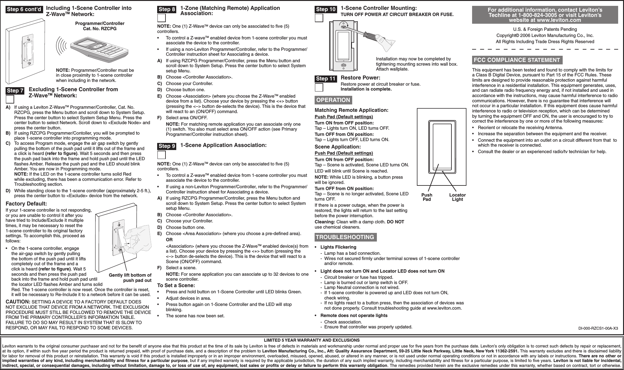 A)  If using a Leviton Z-WaveTM Programmer/Controller, Cat. No. RZCPG, press the Menu button and scroll down to System Setup. Press the center button to select System Setup Menu. Press the center button to select Network. Scroll down to &lt;Exclude Node&gt; and press the center button.B)  If using RZCPG Programmer/Contoller, you will be prompted to place 1-scene controller into programming mode. C)  To access Program mode, engage the air gap switch by gently pulling the bottom of the push pad until it lifts out of the frame and a click is heard (refer to ﬁgure). Wait 5 seconds and then press the push pad back into the frame and hold push pad until the LED ﬂashes Amber. Release the push pad and the LED should blink Amber. You are now in Programming mode. NOTE: If the LED on the 1-scene controller turns solid Red while excluding, there has been a communication error. Refer to Troubleshooting section.D)  While standing close to the 1-scene controller (approximately 2-5 ft.), press the center button to &lt;Exclude&gt; device from the network.Factory Default:If your 1-scene controller is not responding, or you are unable to control it after you have tried to Include/Exclude it multiple times, it may be necessary to reset the 1-scene controller to its original factory settings. To accomplish this, proceed as follows:•  On the 1-scene controller, engage the air-gap switch by gently pulling the bottom of the push pad until it lifts completely out of the frame and a click is heard (refer to ﬁgure). Wait 5 seconds and then press the push pad back into the frame and hold push pad until the locator LED ﬂashes Amber and turns solid Red. The 1-scene controller is now reset. Once the controller is reset, it will be necessary to Re-Include it to a network before it can be used.CAUTION: SETTING A DEVICE TO A FACTORY DEFAULT DOES NOT EXCLUDE THAT DEVICE FROM A NETWORK. THE EXCLUSION PROCEDURE MUST STILL BE FOLLOWED TO REMOVE THE DEVICE FROM THE PRIMARY CONTROLLER’S INFORMATION TABLE. FAILURE TO DO SO MAY RESULT IN SYSTEM THAT IS SLOW TO RESPOND, OR MAY FAIL TO RESPOND TO SOME DEVICES. DI-000-RZCS1-00A-X3LIMITED 5 YEAR WARRANTY AND EXCLUSIONSLeviton warrants to the original consumer purchaser and not for the beneﬁt of anyone else that this product at the time of its sale by Leviton is free of defects in materials and workmanship under normal and proper use for ﬁve years from the purchase date. Leviton’s only obligation is to correct such defects by repair or replacement, at its option, if within such ﬁve year period the product is returned prepaid, with proof of purchase date, and a description of the problem to Leviton Manufacturing Co., Inc., Att: Quality Assurance Department, 59-25 Little Neck Parkway, Little Neck, New York 11362-2591. This warranty excludes and there is disclaimed liability for labor for removal of this product or reinstallation. This warranty is void if this product is installed improperly or in an improper environment, overloaded, misused, opened, abused, or altered in any manner, or is not used under normal operating conditions or not in accordance with any labels or instructions. There are no other or implied warranties of any kind, including merchantability and ﬁtness for a particular purpose, but if any implied warranty is required by the applicable jurisdiction, the duration of any such implied warranty, including merchantability and ﬁtness for a particular purpose, is limited to ﬁve years. Leviton is not liable for incidental, indirect, special, or consequential damages, including without limitation, damage to, or loss of use of, any equipment, lost sales or proﬁts or delay or failure to perform this warranty obligation. The remedies provided herein are the exclusive remedies under this warranty, whether based on contract, tort or otherwise.Restore Power:Restore power at circuit breaker or fuse. Installation is complete. Step 11 Step 6 cont&apos;dProgrammer/Controller Cat. No. RZCPGNOTE: Programmer/Controller must be in close proximity to 1-scene controller when including in the network. Step 7 Excluding 1-Scene Controller from Z-WaveTM Network:For additional information, contact Leviton’s Techline at 1-800-824-3005 or visit Leviton’s website at www.leviton.comU.S. &amp; Foreign Patents PendingCopyright© 2006 Leviton Manufacturing Co., Inc.All Rights Including Trade Dress Rights ReservedThis equipment has been tested and found to comply with the limits for a Class B Digital Device, pursuant to Part 15 of the FCC Rules. These limits are designed to provide reasonable protection against harmful interference in a residential installation. This equipment generates, uses, and can radiate radio frequency energy and, if not installed and used in accordance with the instructions, may cause harmful interference to radio communications. However, there is no guarantee that interference will not occur in a particular installation. If this equipment does cause harmful interference to radio or television reception, which can be determined by turning the equipment OFF and ON, the user is encouraged to try to correct the interference by one or more of the following measures:•  Reorient or relocate the receiving Antenna.•  Increase the separation between the equipment and the receiver.•  Connect the equipment into an outlet on a circuit different from that  to which the receiver is connected.•  Consult the dealer or an experienced radio/tv technician for help. FCC COMPLIANCE STATEMENTPush PadLocator LightMatching Remote Application:Push Pad (Default settings)Turn ON from OFF position:Tap – Lights turn ON, LED turns OFF.Turn OFF from ON position:Tap – Lights turn OFF, LED turns ON.Scene Application:Push Pad (Default settings)Turn ON from OFF position:Tap – Scene is activated, Scene LED turns ON.LED will blink until Scene is reached.NOTE: While LED is blinking, a button press will be ignored.Turn OFF from ON position:Tap – Scene is no longer activated, Scene LED turns OFF. If there is a power outage, when the power is restored, the lights will return to the last setting before the power interruption.Cleaning: Clean with a damp cloth. DO NOT use chemical cleaners. OPERATION TROUBLESHOOTING•   Lights Flickering -  Lamp has a bad connection. -  Wires not secured ﬁrmly under terminal screws of 1-scene controller   and/or remote.•  Light does not turn ON and Locator LED does not turn ON  -  Circuit breaker or fuse has tripped.  -  Lamp is burned out or lamp switch is OFF.  -  Lamp Neutral connection is not wired.  -  If 1-scene controller is powered up and LED does not turn ON,   check wiring.  -  If no lights react to a button press, then the association of devices was    not done properly. Consult troubleshooting guide at www.leviton.com.•  Remote does not operate lights -  Check association.  -  Ensure that controller was properly updated. Step 8Gently lift bottom of push pad outIncluding 1-Scene Controller into Z-WaveTM Network:1-Zone (Matching Remote) Application Association: Step 9NOTE: One (1) Z-WaveTM device can only be associated to ﬁve (5) controllers.•  To control a Z-waveTM enabled device from 1-scene controller you must associate the device to the controller.•  If using a non-Leviton Programmer/Controller, refer to the Programmer/Controller instruction sheet for Associating a device.A)  If using RZCPG Programmer/Controller, press the Menu button and scroll down to System Setup. Press the center button to select System setup Menu.B)  Choose &lt;Controller Association&gt;.C)  Choose your Controller.D)  Choose button one.E)  Choose &lt;Area Association&gt; (where you choose a pre-deﬁned area). OR  &lt;Association&gt; (where you choose the Z-WaveTM enabled device(s) from a list). Choose your device by pressing the &lt;+&gt; button (pressing the &lt;–&gt; button de-selects the device). This is the device that will react to a Scene (ON/OFF) command.F)  Select a scene. NOTE: For scene application you can associate up to 32 devices to one scene controller.To Set a Scene:•  Press and hold button on 1-Scene Controller until LED blinks Green.•  Adjust devices in area.•  Press button again on 1-Scene Controller and the LED will stop blinking.•  The scene has now been set.1-Scene Application Association:1-Scene Controller Mounting:TURN OFF POWER AT CIRCUIT BREAKER OR FUSE.Installation may now be completed by tightening mounting screws into wall box. Attach wallplate. Step 10NOTE: One (1) Z-WaveTM device can only be associated to ﬁve (5) controllers.•  To control a Z-waveTM enabled device from 1-scene controller you must associate the device to the controller.•  If using a non-Leviton Programmer/Controller, refer to the Programmer/Controller instruction sheet for Associating a device.A)  If using RZCPG Programmer/Controller, press the Menu button and scroll down to System Setup. Press the center button to select System setup Menu.B)  Choose &lt;Controller Association&gt;.C)  Choose your Controller.D)  Choose button one.E)  Choose &lt;Association&gt; (where you choose the Z-WaveTM enabled device from a list). Choose your device by pressing the &lt;+&gt; button (pressing the &lt;–&gt; button de-selects the device). This is the device that will react to an (ON/OFF) command.F)  Select area ON/OFF. NOTE: For matching remote application you can associate only one (1) switch. You also must select area ON/OFF action (see Primary Programmer/Controller instruction sheet).