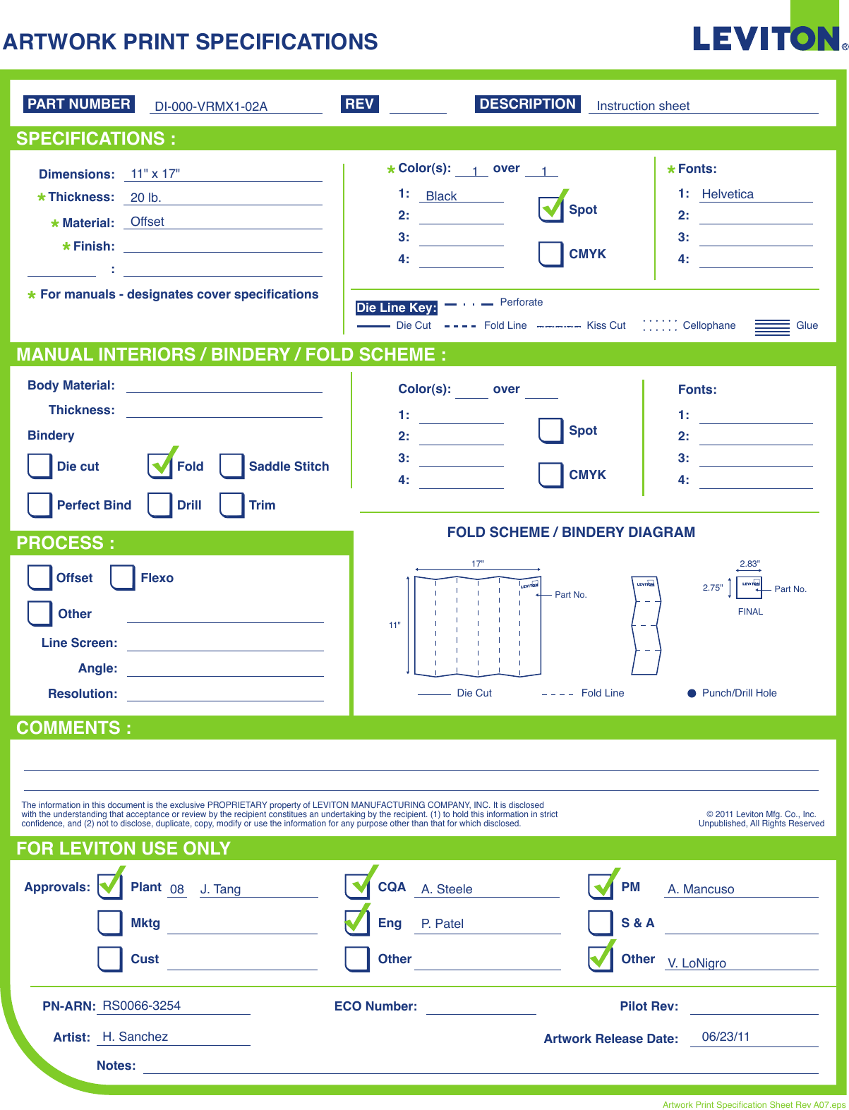 ARTWORK PRINT SPECIFICATIONSFOLD SCHEME / BINDERY DIAGRAMPART NUMBER REV DESCRIPTIONLine Screen:Angle:Resolution:Offset FlexoOtherBody Material:BinderyThickness:TrimPerfect BindDie cut Saddle StitchDrillFoldThe information in this document is the exclusive PROPRIETARY property of LEVITON MANUFACTURING COMPANY, INC. It is disclosed with the understanding that acceptance or review by the recipient constitues an undertaking by the recipient. (1) to hold this information in strict confidence, and (2) not to disclose, duplicate, copy, modify or use the information for any purpose other than that for which disclosed.© 2011 Leviton Mfg. Co., Inc.Unpublished, All Rights ReservedPlantApprovals:PN-ARN: Pilot Rev:ECO Number:Artwork Release Date:Artwork Print Specification Sheet Rev A07.epsPMCQAArtist:Notes:OtherCust OtherS &amp; AMktg EngFOR LEVITON USE ONLYSPECIFICATIONS :PROCESS :MANUAL INTERIORS / BINDERY / FOLD SCHEME :COMMENTS :For manuals - designates cover specificationsDimensions:Material:Thickness:Finish::SpotCMYK1:4:3:2:Color(s): over1:4:3:2:Fonts:SpotCMYK1:4:3:2:Color(s): over1:4:3:2:Fonts:Fold LineDie Cut Punch/Drill HoleGlueKiss Cut CellophaneFold LinePerforateDie CutDie Line Key:DI-000-VRMX1-02ABlack1 1Instruction sheetHelveticaH. Sanchez 06/23/11RS0066-3254J. Tang08 A. SteeleP. PatelA. MancusoV. LoNigro11&quot; x 17&quot;20 lb.Offset11&quot;17&quot;Part No.FINAL2.75&quot;2.83&quot;Part No.