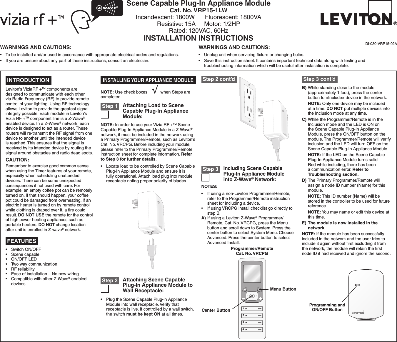 Scene Capable Plug-In Appliance ModuleCat. No. VRP15-1LWIncandescent: 1800W      Fluorescent: 1800VA Resistive: 15A     Motor: 1/2HPRated: 120VAC, 60HzINSTALLATION INSTRUCTIONSDI-030-VRP15-02A INTRODUCTIONLeviton’s ViziaRF +TM components are designed to communicate with each other via Radio Frequency (RF) to provide remote control of your lighting. Using RF technology allows Leviton to provide the greatest signal integrity possible. Each module in Leviton’s Vizia RF +TM component line is a Z-Wave® enabled device. In a Z-Wave® network, each device is designed to act as a router. These routers will re-transmit the RF signal from one device to another until the intended device is reached. This ensures that the signal is received by its intended device by routing the signal around obstacles and radio dead spots.CAUTION:Remember to exercise good common sense when using the Timer features of your remote, especially when scheduling unattended devices. There can be some unexpected consequences if not used with care. For example, an empty coffee pot can be remotely turned on. If that should happen, your coffee pot could be damaged from overheating. If an electric heater is turned on by remote control while clothing is draped over it, a ﬁre could result. DO NOT USE the remote for the control of high power heating appliances such as portable heaters. DO NOT change location after unit is enrolled in Z-wave® network.NOTES:• Ifusinganon-LevitonProgrammer/Remote,refer to the Programmer/Remote instruction sheet for including a device.• IfusingVRCPGinstallchecklistgodirectlytostep B.A) If using a Leviton Z-Wave® Programmer/Remote,Cat.No.VRCPG,presstheMenubutton and scroll down to System. Press the center button to select System Menu. Choose Advanced. Press the center button to select Advanced Install.Including Scene Capable Plug-In Appliance Module into Z-Wave® Network: Step 3Attaching Scene Capable Plug-In Appliance Module to Wall Receptacle: Step 2• PlugtheSceneCapablePlug-inApplianceModule into wall receptacle. Verify that receptacle is live. If controlled by a wall switch, the switch must be kept ON at all times.Attaching Load to Scene Capable Plug-In Appliance Module: Step 1NOTE: In order to use your Vizia RF +TM Scene Capable Plug-In Appliance Module in a Z-Wave® network, it must be included in the network using a Primary Programmer/Remote, such as Leviton’s Cat.No.VRCPG.Beforeincludingyourmodule,please refer to the Primary Programmer/Remote instruction sheet for complete information. Refer to Step 3 for further details.• LocateloadtobecontrolledbySceneCapablePlug-In Appliance Module and ensure it is fully operational. Attach load plug into module receptacle noting proper polarity of blades.NOTE: Use check boxes           when Steps are completed.INSTALLING YOUR APPLIANCE MODULEB) While standing close to the module (approximately 1 foot), press the center button to &lt;Include&gt; device in the network. NOTE: Only one device may be included at a time. DO NOT put multiple devices into the Inclusion mode at any time.C) While the Programmer/Remote is in the Inclusion mode and the LED is ON on the Scene Capable Plug-In Appliance Module, press the ON/OFF button on the module. The Programmer/Remote will verify inclusion and the LED will turn OFF on the Scene Capable Plug-In Appliance Module. NOTE: If the LED on the Scene Capable Plug-In Appliance Module turns solid Red while including, there has been a communication error. Refer to Troubleshooting section.D) The Primary Programmer/Remote will assign a node ID number (Name) for this module. NOTE: This ID number (Name) will be stored in the controller to be used for future reference. NOTE: You may name or edit this device at this time.E) The module is now installed in the network.NOTE: If the module has been successfully included in the network and the user tries to include it again without ﬁrst excluding it from the network, the module will retain the ﬁrst node ID it had received and ignore the second.• SwitchON/OFF• Scenecapable• ON/OFFLED• Twowaycommunication• RFreliability• Easeofinstallation–Nonewwiring• CompatiblewithotherZ-Wave® enabled devices FEATURES Step 2 cont’d  Step 3 cont’dProgramming and ON/OFF Button1 ON2 ON3 ON4 ONOFFOFFOFFOFFProgrammer/RemoteCat. No. VRCPGCenter ButtonMenu ButtonWARNINGS AND CAUTIONS:• Tobeinstalledand/orusedinaccordancewithappropriateelectricalcodesandregulations.• Ifyouareunsureaboutanypartoftheseinstructions,consultanelectrician.WARNINGS AND CAUTIONS:• Unplugunitwhenservicingxtureorchangingbulbs.• Savethisinstructionsheet.Itcontainsimportanttechnicaldataalongwithtestingandtroubleshooting information which will be useful after installation is complete.