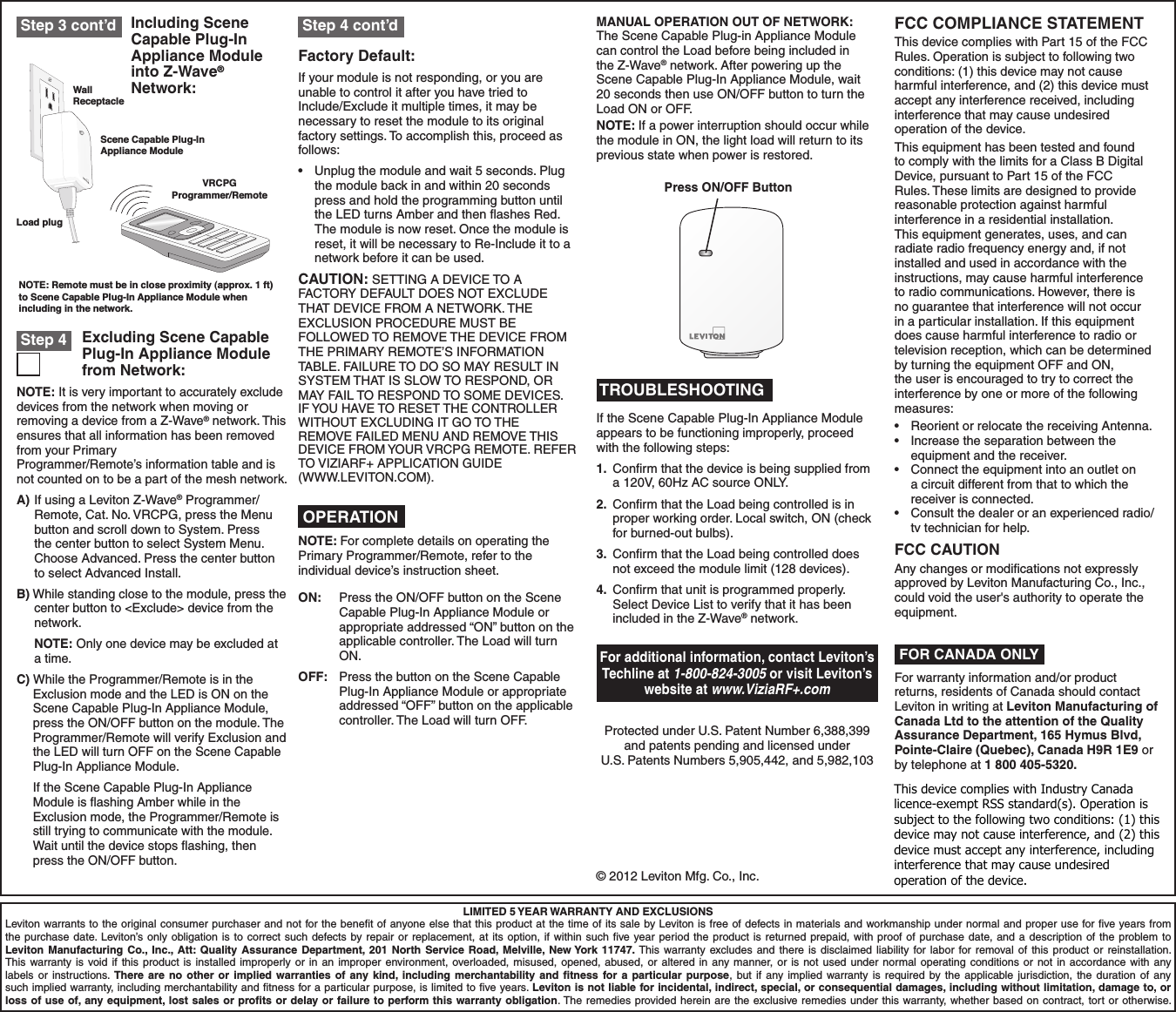 Including Scene Capable Plug-In Appliance Module into Z-Wave® Network:LIMITED 5 YEAR WARRANTY AND EXCLUSIONSLeviton warrants to the original consumer purchaser and not for the beneﬁt of anyone else that this product at the time of its sale by Leviton is free of defects in materials and workmanship under normal and proper use for ﬁve years from the purchase date. Leviton’s only obligation is to correct such defects by repair or replacement, at its option, if within such ﬁve year period the product is returned prepaid, with proof of purchase date, and a description of the problem to Leviton Manufacturing Co., Inc., Att: Quality Assurance Department, 201 North Service Road, Melville, New York 11747. This warranty excludes and there is disclaimed liability for labor for removal of this product or reinstallation. This warranty is void if this product is installed improperly or in an improper environment, overloaded, misused, opened, abused, or altered in any manner, or is not used under normal operating conditions or not in accordance with any labels or instructions. There are no other or implied warranties of any kind, including merchantability and ﬁtness for a particular purpose, but if any implied warranty is required by the applicable jurisdiction, the duration of any such implied warranty, including merchantability and ﬁtness for a particular purpose, is limited to ﬁve years. Leviton is not liable for incidental, indirect, special, or consequential damages, including without limitation, damage to, or loss of use of, any equipment, lost sales or proﬁts or delay or failure to perform this warranty obligation. The remedies provided herein are the exclusive remedies under this warranty, whether based on contract, tort or otherwise. OPERATION TROUBLESHOOTINGDI-030-VRP15-02A© 2012 Leviton Mfg. Co., Inc.NOTE: It is very important to accurately exclude devices from the network when moving or removing a device from a Z-Wave® network. This ensures that all information has been removed from your Primary Programmer/Remote’s information table and is not counted on to be a part of the mesh network.A) If using a Leviton Z-Wave® Programmer/Remote,Cat.No.VRCPG,presstheMenubutton and scroll down to System. Press the center button to select System Menu. Choose Advanced. Press the center button to select Advanced Install.B) While standing close to the module, press the center button to &lt;Exclude&gt; device from the network. NOTE: Only one device may be excluded at a time.C) While the Programmer/Remote is in the Exclusion mode and the LED is ON on the Scene Capable Plug-In Appliance Module, press the ON/OFF button on the module. The Programmer/Remote will verify Exclusion and the LED will turn OFF on the Scene Capable Plug-In Appliance Module.  If the Scene Capable Plug-In Appliance Module is ﬂashing Amber while in the Exclusion mode, the Programmer/Remote is still trying to communicate with the module. Wait until the device stops ﬂashing, then press the ON/OFF button.Excluding Scene Capable Plug-In Appliance Module from Network: Step 4Factory Default:If your module is not responding, or you are unable to control it after you have tried to Include/Exclude it multiple times, it may be necessary to reset the module to its original factory settings. To accomplish this, proceed as follows:• Unplugthemoduleandwait5seconds.Plugthe module back in and within 20 seconds press and hold the programming button until the LED turns Amber and then ﬂashes Red. The module is now reset. Once the module is reset, it will be necessary to Re-Include it to a network before it can be used.CAUTION:SETTINGADEVICETOAFACTORY DEFAULT DOES NOT EXCLUDE THAT DEVICE FROM A NETWORK. THE EXCLUSION PROCEDURE MUST BE FOLLOWED TO REMOVE THE DEVICE FROM THE PRIMARY REMOTE’S INFORMATION TABLE. FAILURE TO DO SO MAY RESULT IN SYSTEM THAT IS SLOW TO RESPOND, OR MAY FAIL TO RESPOND TO SOME DEVICES.  IF YOU HAVE TO RESET THE CONTROLLER WITHOUTEXCLUDINGITGOTOTHE REMOVE FAILED MENU AND REMOVE THIS DEVICEFROMYOURVRCPGREMOTE.REFERTOVIZIARF+APPLICATIONGUIDE (WWW.LEVITON.COM). Step 3 cont’d  Step 4 cont’dPress ON/OFF ButtonWall ReceptacleLoad plugScene Capable Plug-InAppliance ModuleNOTE: Remote must be in close proximity (approx. 1 ft)to Scene Capable Plug-In Appliance Module whenincluding in the network.VRCPGProgrammer/RemoteNOTE: For complete details on operating the Primary Programmer/Remote, refer to the individual device’s instruction sheet.ON:  Press the ON/OFF button on the Scene Capable Plug-In Appliance Module or appropriate addressed “ON” button on the applicable controller. The Load will turn ON.OFF:  Press the button on the Scene Capable Plug-In Appliance Module or appropriate addressed “OFF” button on the applicable controller. The Load will turn OFF.If the Scene Capable Plug-In Appliance Module appears to be functioning improperly, proceed with the following steps:1.  Conﬁrm that the device is being supplied from a 120V, 60Hz AC source ONLY.2.  Conﬁrm that the Load being controlled is in proper working order. Local switch, ON (check for burned-out bulbs).3.  Conﬁrm that the Load being controlled does not exceed the module limit (128 devices).4.  Conﬁrm that unit is programmed properly. Select Device List to verify that it has been included in the Z-Wave® network.MANUAL OPERATION OUT OF NETWORK: The Scene Capable Plug-in Appliance Module can control the Load before being included in the Z-Wave® network. After powering up the Scene Capable Plug-In Appliance Module, wait 20 seconds then use ON/OFF button to turn the Load ON or OFF.NOTE: If a power interruption should occur while the module in ON, the light load will return to its previous state when power is restored.For additional information, contact Leviton’s Techline at 1-800-824-3005 or visit Leviton’s website at www.ViziaRF+.comProtected under U.S. Patent Number 6,388,399 and patents pending and licensed under U.S. Patents Numbers 5,905,442, and 5,982,103FCC COMPLIANCE STATEMENTThis device complies with Part 15 of the FCC Rules. Operation is subject to following two conditions: (1) this device may not cause harmful interference, and (2) this device must accept any interference received, including interference that may cause undesired operation of the device.This equipment has been tested and found to comply with the limits for a Class B Digital Device, pursuant to Part 15 of the FCC Rules. These limits are designed to provide reasonable protection against harmful interference in a residential installation. This equipment generates, uses, and can radiate radio frequency energy and, if not installed and used in accordance with the instructions, may cause harmful interference to radio communications. However, there is no guarantee that interference will not occur in a particular installation. If this equipment does cause harmful interference to radio or television reception, which can be determined by turning the equipment OFF and ON, the user is encouraged to try to correct the interference by one or more of the following measures:• ReorientorrelocatethereceivingAntenna.• Increasetheseparationbetweentheequipment and the receiver.• Connecttheequipmentintoanoutletona circuit different from that to which the receiver is connected.• Consultthedealeroranexperiencedradio/tv technician for help.FCC CAUTIONAny changes or modiﬁcations not expressly approved by Leviton Manufacturing Co., Inc., could void the user&apos;s authority to operate the equipment.FOR CANADA ONLYFor warranty information and/or product returns, residents of Canada should contact Leviton in writing at Leviton Manufacturing of Canada Ltd to the attention of the Quality Assurance Department, 165 Hymus Blvd, Pointe-Claire (Quebec), Canada H9R 1E9 or by telephone at 1 800 405-5320.This device complies with Industry Canada licenceexempt RSS standard(s). Operation is subject to the following two conditions: (1) this device may not cause interference, and (2) this device must accept any interference, including interference that may cause undesired operation of the device.