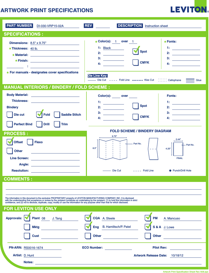 ARTWORK PRINT SPECIFICATIONSFOLD SCHEME / BINDERY DIAGRAMPART NUMBER REV DESCRIPTIONLine Screen:Angle:Resolution:Offset FlexoOtherBody Material:BinderyThickness:TrimPerfect BindDie cut Saddle StitchDrillFoldThe information in this document is the exclusive PROPRIETARY property of LEVITON MANUFACTURING COMPANY,  INC. It is disclosed with the understanding that acceptance or review by the recipient constitues an undertaking by the recipient. (1) to hold this information in strict confidence, and (2) not to disclose, duplicate, copy, modify or use the information for any purpose other than that for which disclosed.PlantApprovals:PN-ARN: Pilot Rev:ECO Number:Artwork Release Date:Artwork Print Specification Sheet Rev A08.epsPMCQAArtist:Notes:OtherCust OtherS &amp; AMktg EngFOR LEVITON USE ONLYSPECIFICATIONS :PROCESS :MANUAL INTERIORS / BINDERY / FOLD SCHEME :COMMENTS :For manuals - designates cover specificationsDimensions:Material:Thickness:Finish::SpotCMYK1:4:3:2:Color(s):over1:4:3:2:Fonts:SpotCMYK1:4:3:2:Color(s):over1:4:3:2:Fonts:Fold LineDie Cut Punch/Drill HoleGlueKiss Cut CellophaneFold LineDie CutDie Line Key:DI-030-VRP15-02A08 J. Tang A. SteeleB. Hamlitsch/P. PatelA. MancusoJ. LoweRS0016-1674D. Hunt 10/18/128.5&quot; x 9.75&quot;40 lb.Instruction sheetBlack119.75&quot;2.44&quot;8.5&quot; 4.25&quot;Part No. Part No.FINAL