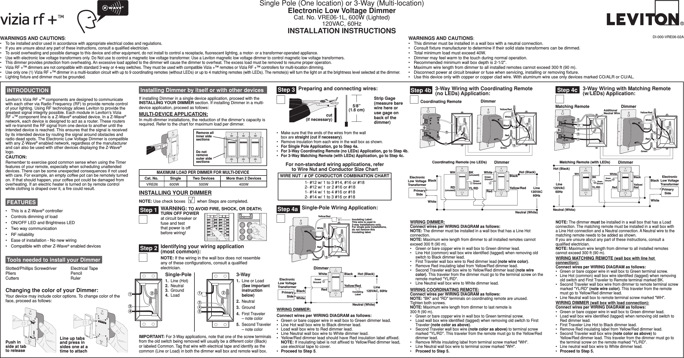 Single Pole (One location) or 3-Way (Multi-location)Electronic Low Voltage DimmerCat. No. VREØ6-1L, 600W (Lighted) 120VAC, 60HzINSTALLATION INSTRUCTIONSDI-000-VRE06-02AINSTALLING YOUR DIMMERNOTE: Use check boxes          when Steps are completed.√BKRDYL/RDCoordinating Remote DimmerWH21435BlackGreenRedYellow/Red132White45Hot (Bla c k ) Neutral (White) Dimmer Coo r dinating Remote (no LEDs ) YL/RD  Y ell o w/Re d RD White Red Bla c k Bla c k BK WH White Green  G r oun d   Green  G r oun d    ElectronicLow VoltageTransformerPrima r y Side (u n used ) (u n used ) Line120V A C60Hz Tools needed to install your DimmerSlotted/Phillips Screwdriver  Electrical Tape Pliers       Pencil   Cutters      Ruler3-Way Wiring with Coordinating Remote (no LEDs) Application:Step 4bDimmerInsulatingLabelBlackPrimarySideElectronicLow VoltageTransformerHot (Black)BlackLine120VAC, 60HzNeutral (White)RedYe llow/RedWhiteWhiteGreenGroundSingle-Pole Wiring Application:Step 4aBlackGreenRedYellow/RedInsulating Label:This wire is used in3-way installations only.For single pole installations,do not remove this insulating label.4132WhiteIMPORTANT: For 3-Way applications, note that one of the screw terminals from the old switch being removed will usually be a different color (Black) or labeled Common. Tag that wire with electrical tape and identify as the common (Line or Load) in both the dimmer wall box and remote wall box.Step 2 Identifying your wiring application  (most common): NOTE: If the wiring in the wall box does not resemble any of these conﬁgurations, consult a qualiﬁed electrician.2431241533-Way1.  Line or Load   (See important    instruction    below)2.  Neutral3.  Ground4.  First Traveler    – note color5.  Second Traveler    – note color Single-Pole1.  Line (Hot) 2.  Neutral   3.  Ground 4.  Load  INTRODUCTIONLeviton’s Vizia RF +TM components are designed to communicate with each other via Radio Frequency (RF) to provide remote control of your lighting. Using RF technology allows Leviton to provide the greatest signal integrity possible. Each module in Leviton’s Vizia RF +TM component line is a Z-Wave® enabled device. In a Z-Wave® network, each device is designed to act as a router. These routers will re-transmit the RF signal from one device to another until the intended device is reached. This ensures that the signal is received by its intended device by routing the signal around obstacles and radio dead spots. The Electronic Low Voltage Dimmer is compatible with any Z-Wave® enabled network, regardless of the manufacturer and can also be used with other devices displaying the Z-Wave® logo.CAUTION:Remember to exercise good common sense when using the Timer features of your remote, especially when scheduling unattended devices. There can be some unexpected consequences if not used with care. For example, an empty coffee pot can be remotely turned on. If that should happen, your coffee pot could be damaged from overheating. If an electric heater is turned on by remote control while clothing is draped over it, a ﬁre could result.• ThisisaZ-Wave® controller• Controlsdimmingofload• ON/OFFLEDandBrightnessLED• Twowaycommunication• RFreliability• Easeofinstallation-Nonewwiring• CompatiblewithotherZ-Wave® enabled devices FEATURESChanging the color of your Dimmer:Your device may include color options. To change color of the face, proceed as follows:Line up tabs and press in sides one at a time to attachPush in side at tab to release Installing Dimmer by itself or with other devicesIf installing Dimmer in a single device application, proceed with the INSTALLING YOUR DIMMER section. If installing Dimmer in a multi-device application, proceed as follows:MULTI-DEVICE APPLICATION:In multi-dimmer installations, the reduction of the dimmer’s capacity is required. Refer to the chart for maximum load per dimmer.MAXIMUM LOAD PER DIMMER FOR MULTI-DEVICECat. No.VREØ6 600WSingle500WTwo Devices400WMore than 2 DevicesHot (Black)Neutral (White)Dimmer Mat c hing Remote (with LEDs ) YL/RD  Red  Y e llow/ Red WH BK Bla c k Bla c k White ElectronicLow VoltageTransformerGreen  G r oun d Green  G r oun d   White Prima r y Side Line120VAC60HzAdditionalNeutral WireBKRDYL/RDMatching Remote43125DimmerWHBlackGreenRedYellow/Red32White451 Step 4c 3-Way Wiring with Matching Remote (w/LEDs) Application:Strip Gage  (measure bare wire here or use gage on back of the dimmer)5/8”(1.6 cm)cut  (if necessary)Step 3 Preparing and connecting wires:• Makesurethattheendsofthewiresfromthewall box are straight (cut if necessary).• Removeinsulationfromeachwireinthewallboxasshown.• For Single Pole Application, go to Step 4a.• For 3-Way Coordinating Remote (no LEDs) Application, go to Step 4b.• For 3-Way Matching Remote (with LEDs) Application, go to Step 4c.Step 1 WARNING: TO AVOID FIRE, SHOCK, OR DEATH; TURN OFF POWER at circuit breaker or fuse and test that power is off before wiring!/./&amp;&amp;/./&amp;&amp;/./&amp;&amp;/./&amp;&amp;/./&amp;&amp;/./&amp;&amp;/./&amp;&amp;/./&amp;&amp;/./&amp;&amp;/./&amp;&amp;/./&amp;&amp;/./&amp;&amp;Remove all inner side sectionsDo not  remove outer side sectionsWIRE NUT / # OF CONDUCTOR COMBINATION CHART1- #12 w/ 1 to 3 #14, #16 or #18 2- #12 w/ 1 or 2 #16 or #181- #14 w/ 1 to 4 #16 or #182- #14 w/ 1 to 3 #16 or #18For non-standard wiring applications, refer to Wire Nut and Conductor Size ChartWIRING DIMMER:Connect wires per WIRING DIAGRAM as follows:• GreenorbarecopperwireinwallboxtoGreendimmerlead.• LineHotwallboxwiretoBlackdimmerlead.• LoadwallboxwiretoReddimmerlead.• LineNeutralwallboxwiretoWhitedimmerlead.• Yellow/ReddimmerleadshouldhaveRedinsulationlabelafxed.   NOTE: If insulating label is not afﬁxed to Yellow/Red dimmer lead, use electrical tape to cover.• Proceed to Step 5.WARNINGS AND CAUTIONS:• Tobeinstalledand/orusedinaccordancewithappropriateelectricalcodesandregulations.• Ifyouareunsureaboutanypartoftheseinstructions,consultaqualiedelectrician.• Toavoidoverheatingandpossibledamagetothisdeviceandotherequipment,donotinstalltocontrolareceptacle,uorescentlighting,amotor-oratransformer-operatedappliance.• Usewithelectroniclowvoltagetransformersonly.DoNotusetocontrolamagneticlowvoltagetransformer.UseaLevitonmagneticlowvoltagedimmertocontrolmagneticlowvoltagetransformers.• Thisdimmerprovidesprotectionfromoverheating.Anexcessiveloadappliedtothedimmerwillcausethedimmertooverheat.Theexcessloadmustberemovedtoresumeproperoperation.• ViziaRF+™dimmersarenotcompatiblewithstandard3-wayor4-wayswitches.TheymustbeusedwithcompatibleVizia+™remotesorViziaRF+™controllersformulti-locationdimming.• Useonlyone(1)ViziaRF+™dimmerinamulti-locationcircuitwithupto9coordinatingremotes(withoutLEDs)orupto4matchingremotes(withLEDs).Theremote(s)willturnthelightonatthebrightnesslevelselectedatthedimmer.• Lightingxtureanddimmermustbegrounded.WARNINGS AND CAUTIONS:• Thisdimmermustbeinstalledinawallboxwithaneutralconnection.• Consultxturemanufacturertodetermineiftheirsolidstatetransformerscanbedimmed.• Totalminimumloadmustexceed40W.• Dimmermayfeelwarmtothetouchduringnormaloperation.• Recommendedminimumwallboxdepthis2-1/2&quot;.• Maximumwirelengthfromdimmertoallinstalledremotescannotexceed300ft(90m).• Disconnectpoweratcircuitbreakerorfusewhenservicing,installingorremovingxture.• Usethisdeviceonlywithcopperorcoppercladwire.WithaluminumwireuseonlydevicesmarkedCO/ALRorCU/AL.WIRING DIMMER:Connect wires per WIRING DIAGRAM as follows:NOTE: The dimmer must be installed in a wall box that has a Line Hot connection.NOTE: Maximum wire length from dimmer to all installed remotes cannot exceed300ft(90m).• GreenorbarecopperwireinwallboxtoGreendimmerlead.• LineHot(common)wallboxwireidentied(tagged)whenremovingoldswitch to Black dimmer lead.• FirstTravelerwallboxwiretoReddimmerlead(note wire color).• RemoveRedinsulatinglabelfromYellow/Reddimmerlead.• SecondTravelerwallboxwiretoYellow/Reddimmerlead(note wire color). This traveler from the dimmer must go to the terminal screw on the remotemarked&quot;YL/RD&quot;.• LineNeutralwallboxwiretoWhitedimmerlead.WIRING COORDINATING REMOTE:Connect wires per WIRING DIAGRAM as follows:NOTE:&quot;BK&quot;and&quot;RD&quot;terminalsoncoordinatingremoteareunused.Tighten both screws.NOTE: Maximum wire length from dimmer to last remote is 300ft(90m).• GreenorbarecopperwireinwallboxtoGreenterminalscrew.• Loadwallboxwireidentied(tagged)whenremovingoldswitchtoFirstTraveler (note color as above).• SecondTravelerwallboxwire(note color as above) to terminal screw marked&quot;YL/RD&quot;.ThistravelerfromtheremotemustgototheYellow/Reddimmer lead.• RemoveWhiteinsulatinglabelfromterminalscrewmarked&quot;WH&quot;.• LineNeutralwallboxwiretoterminalscrewmarked&quot;WH&quot;.• Proceed to Step 5.NOTE: The dimmer must be installed in a wall box that has a Load connection. The matching remote must be installed in a wall box with a Line Hot connection and a Neutral connection. A Neutral wire to the matching remote needs to be added as shown.If you are unsure about any part of these instructions, consult a qualiﬁed electrician.NOTE: Maximum wire length from dimmer to all installed remotes cannotexceed300ft(90m).WIRING MATCHING REMOTE (wall box with line hot connection):Connect wires per WIRING DIAGRAM as follows:• GreenorbarecopperwireinwallboxtoGreenterminalscrew.• LineHot(common)wallboxwireidentied(tagged)whenremovingoldswitchandFirstTravelertoRemoteterminalmarkedBK.• SecondTravelerwallboxwirefromdimmertoremoteterminalscrewmarked&quot;YL/RD&quot;(note wire color). This traveler from the remote must go to Yellow/Red dimmer lead.• LineNeutralwallboxtoremoteterminalscrewmarked&quot;WH&quot;.WIRING DIMMER (wall box with load connection):Connect wires per WIRING DIAGRAM as follows:• GreenorbarecopperwireinwallboxtoGreendimmerlead.• Loadwallboxwireidentied(tagged)whenremovingoldswitchtoRed dimmer lead.• FirstTravelerLineHottoBlackdimmerlead.• RemoveRedinsulatinglabelfromYellow/Reddimmerlead.• SecondTravelerwallboxwire(note color as above) to Yellow/Red dimmer lead. This traveler from the dimmer must go to theterminalscrewontheremotemarked&quot;YL/RD&quot;.• LineneutralwallboxwiretoWhitedimmerlead.• Proceed to Step 5.