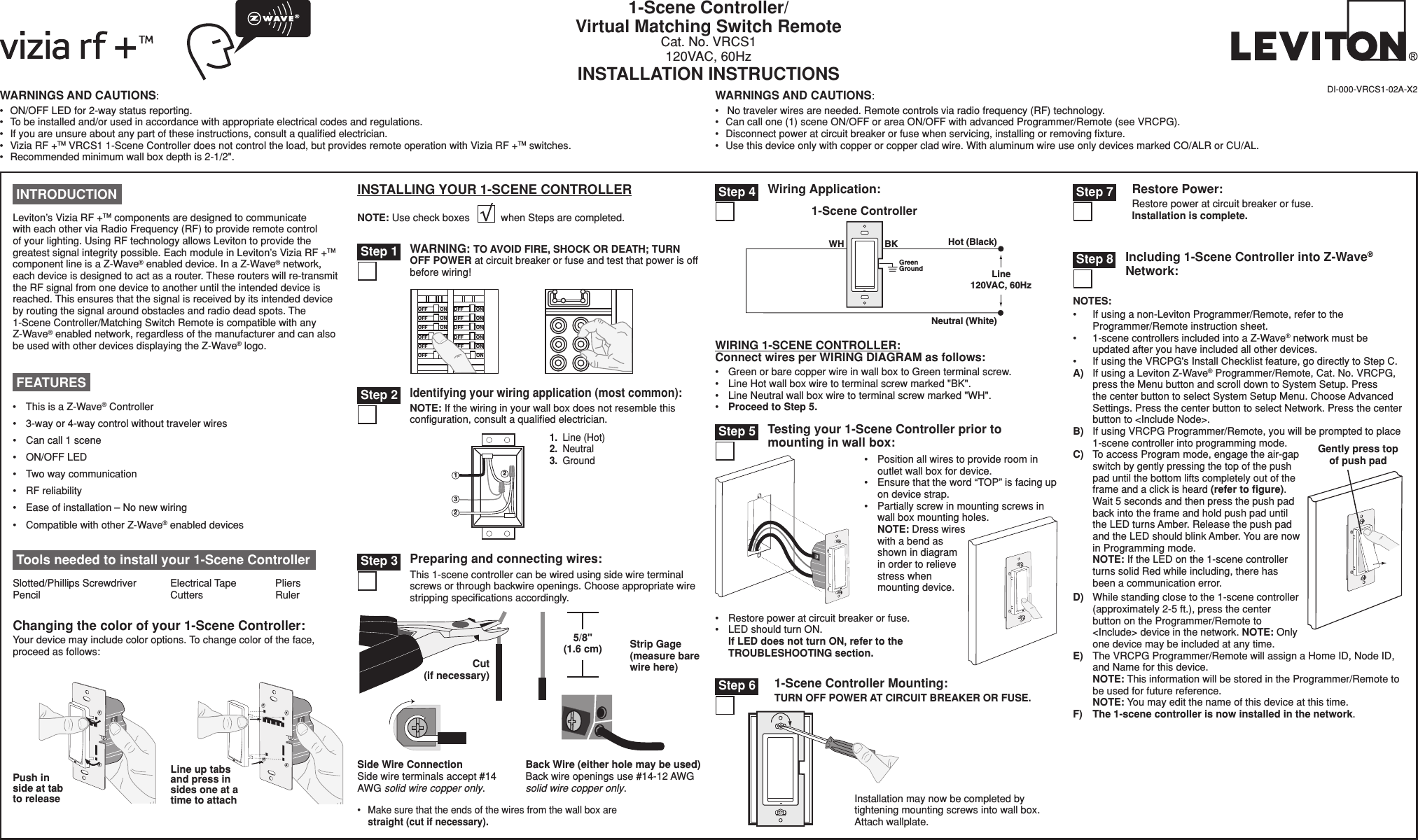 NOTES:•  If using a non-Leviton Programmer/Remote, refer to the Programmer/Remote instruction sheet.•  1-scene controllers included into a Z-Wave® network must be updated after you have included all other devices.•  If using the VRCPG&apos;s Install Checklist feature, go directly to Step C.A)  If using a Leviton Z-Wave® Programmer/Remote, Cat. No. VRCPG, press the Menu button and scroll down to System Setup. Press the center button to select System Setup Menu. Choose Advanced Settings. Press the center button to select Network. Press the center button to &lt;Include Node&gt;.B)  If using VRCPG Programmer/Remote, you will be prompted to place 1-scene controller into programming mode. C)  To access Program mode, engage the air-gap switch by gently pressing the top of the push pad until the bottom lifts completely out of the frame and a click is heard (refer to ﬁgure). Wait 5 seconds and then press the push pad back into the frame and hold push pad until the LED turns Amber. Release the push pad and the LED should blink Amber. You are now in Programming mode. NOTE: If the LED on the 1-scene controller turns solid Red while including, there has been a communication error.D)  While standing close to the 1-scene controller (approximately 2-5 ft.), press the center button on the Programmer/Remote to &lt;Include&gt; device in the network. NOTE: Only one device may be included at any time.E)  The VRCPG Programmer/Remote will assign a Home ID, Node ID, and Name for this device. NOTE: This information will be stored in the Programmer/Remote to be used for future reference. NOTE: You may edit the name of this device at this time.F) The 1-scene controller is now installed in the network.WARNINGS AND CAUTIONS:•  ON/OFF LED for 2-way status reporting.•  To be installed and/or used in accordance with appropriate electrical codes and regulations.•  If you are unsure about any part of these instructions, consult a qualiﬁed electrician.•  Vizia RF +TM VRCS1 1-Scene Controller does not control the load, but provides remote operation with Vizia RF +TM switches.•  Recommended minimum wall box depth is 2-1/2&quot;.WARNINGS AND CAUTIONS:•   No traveler wires are needed. Remote controls via radio frequency (RF) technology.•  Can call one (1) scene ON/OFF or area ON/OFF with advanced Programmer/Remote (see VRCPG).•  Disconnect power at circuit breaker or fuse when servicing, installing or removing ﬁxture.•  Use this device only with copper or copper clad wire. With aluminum wire use only devices marked CO/ALR or CU/AL.1-Scene Controller/Virtual Matching Switch RemoteCat. No. VRCS1120VAC, 60HzINSTALLATION INSTRUCTIONSDI-000-VRCS1-02A-X2 Tools needed to install your 1-Scene ControllerSlotted/Phillips Screwdriver  Electrical Tape  Pliers   Pencil      Cutters    RulerChanging the color of your 1-Scene Controller:Your device may include color options. To change color of the face, proceed as follows:Line up tabs and press in sides one at a time to attachPush in side at tab to releaseINSTALLING YOUR 1-SCENE CONTROLLERNOTE: Use check boxes           when Steps are completed././&amp;&amp;/./&amp;&amp;/./&amp;&amp;/./&amp;&amp;/./&amp;&amp;/./&amp;&amp;/./&amp;&amp;/./&amp;&amp;/./&amp;&amp;/./&amp;&amp;/./&amp;&amp;/./&amp;&amp;WARNING: TO AVOID FIRE, SHOCK OR DEATH; TURN OFF POWER at circuit breaker or fuse and test that power is off before wiring! Step 1 Step 3 Preparing and connecting wires:This 1-scene controller can be wired using side wire terminal screws or through backwire openings. Choose appropriate wire stripping speciﬁcations accordingly.•  Make sure that the ends of the wires from the wall box are straight (cut if necessary).5/8&quot; (1.6 cm) Strip Gage (measure bare wire here)Cut (if necessary)Side Wire Connection Side wire terminals accept #14 AWG solid wire copper only.Back Wire (either hole may be used) Back wire openings use #14-12 AWG solid wire copper only. WIRING 1-SCENE CONTROLLER:Connect wires per WIRING DIAGRAM as follows:•  Green or bare copper wire in wall box to Green terminal screw.•  Line Hot wall box wire to terminal screw marked &quot;BK&quot;.•  Line Neutral wall box wire to terminal screw marked &quot;WH&quot;.•  Proceed to Step 5.•  Position all wires to provide room in outlet wall box for device.•  Ensure that the word “TOP” is facing up on device strap.•  Partially screw in mounting screws in wall box mounting holes. NOTE: Dress wires with a bend as shown in diagram in order to relieve stress when mounting device.•  Restore power at circuit breaker or fuse. •  LED should turn ON. If LED does not turn ON, refer to the TROUBLESHOOTING section.Testing your 1-Scene Controller prior to mounting in wall box: Step 5Gently press top of push padWiring Application:Hot (Black)Neutral (White)Line120VAC, 60HzBKWHGreenGround1-Scene Controller Step 423121.  Line (Hot)2.  Neutral3.  Ground Identifying your wiring application (most common):NOTE: If the wiring in your wall box does not resemble this conﬁguration, consult a qualiﬁed electrician. Step 2 INTRODUCTIONLeviton’s Vizia RF +TM components are designed to communicate with each other via Radio Frequency (RF) to provide remote control of your lighting. Using RF technology allows Leviton to provide the greatest signal integrity possible. Each module in Leviton’s Vizia RF +TM component line is a Z-Wave® enabled device. In a Z-Wave® network, each device is designed to act as a router. These routers will re-transmit the RF signal from one device to another until the intended device is reached. This ensures that the signal is received by its intended device by routing the signal around obstacles and radio dead spots. The  1-Scene Controller/Matching Switch Remote is compatible with any  Z-Wave® enabled network, regardless of the manufacturer and can also be used with other devices displaying the Z-Wave® logo.•  This is a Z-Wave® Controller•   3-way or 4-way control without traveler wires •   Can call 1 scene•   ON/OFF LED •   Two way communication•   RF reliability •   Ease of installation – No new wiring•   Compatible with other Z-Wave® enabled devices FEATURESIncluding 1-Scene Controller into Z-Wave® Network: Step 8Restore Power:Restore power at circuit breaker or fuse. Installation is complete.1-Scene Controller Mounting:TURN OFF POWER AT CIRCUIT BREAKER OR FUSE. Step 6Installation may now be completed by tightening mounting screws into wall box. Attach wallplate. Step 7