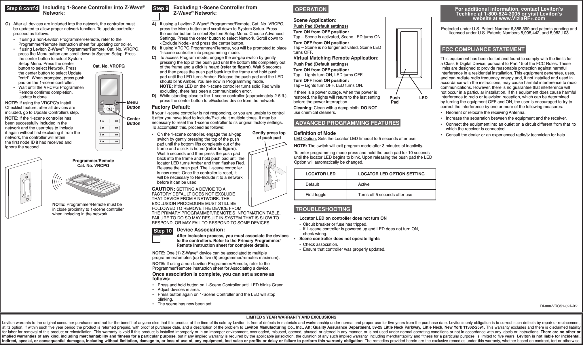 Device Association:After inclusion process, you must associate the devices to the controllers. Refer to the Primary Programmer/Remote instruction sheet for complete details.A)  If using a Leviton Z-Wave® Programmer/Remote, Cat. No. VRCPG, press the Menu button and scroll down to System Setup. Press the center button to select System Setup Menu. Choose Advanced Settings. Press the center button to select Network. Scroll down to &lt;Exclude Node&gt; and press the center button.B)  If using VRCPG Programmer/Remote, you will be prompted to place 1-scene controller into programming mode. C)  To access Program mode, engage the air-gap switch by gently pressing the top of the push pad until the bottom lifts completely out of the frame and a click is heard (refer to ﬁgure). Wait 5 seconds and then press the push pad back into the frame and hold push pad until the LED turns Amber. Release the push pad and the LED should blink Amber. You are now in Programming mode. NOTE: If the LED on the 1-scene controller turns solid Red while excluding, there has been a communication error.D)  While standing close to the 1-scene controller (approximately 2-5 ft.), press the center button to &lt;Exclude&gt; device from the network.Factory Default:If your 1-scene controller is not responding, or you are unable to control it after you have tried to Include/Exclude it multiple times, it may be necessary to reset the 1-scene controller to its original factory settings. To accomplish this, proceed as follows:•  On the 1-scene controller, engage the air-gap switch by gently pressing the top of the push pad until the bottom lifts completely out of the frame and a click is heard (refer to ﬁgure). Wait 5 seconds and then press the push pad back into the frame and hold push pad until the locator LED turns Amber and then ﬂashes Red. Release the push pad. The 1-scene controller is now reset. Once the controller is reset, it will be necessary to Re-Include it to a network before it can be used.CAUTION: SETTING A DEVICE TO A FACTORY DEFAULT DOES NOT EXCLUDE THAT DEVICE FROM A NETWORK. THE EXCLUSION PROCEDURE MUST STILL BE FOLLOWED TO REMOVE THE DEVICE FROM THE PRIMARY PROGRAMMER/REMOTE&apos;S INFORMATION TABLE. FAILURE TO DO SO MAY RESULT IN SYSTEM THAT IS SLOW TO RESPOND, OR MAY FAIL TO RESPOND TO SOME DEVICES.DI-000-VRCS1-02A-X2LIMITED 5 YEAR WARRANTY AND EXCLUSIONSLeviton warrants to the original consumer purchaser and not for the beneﬁt of anyone else that this product at the time of its sale by Leviton is free of defects in materials and workmanship under normal and proper use for ﬁve years from the purchase date. Leviton’s only obligation is to correct such defects by repair or replacement, at its option, if within such ﬁve year period the product is returned prepaid, with proof of purchase date, and a description of the problem to Leviton Manufacturing Co., Inc., Att: Quality Assurance Department, 59-25 Little Neck Parkway, Little Neck, New York 11362-2591. This warranty excludes and there is disclaimed liability for labor for removal of this product or reinstallation. This warranty is void if this product is installed improperly or in an improper environment, overloaded, misused, opened, abused, or altered in any manner, or is not used under normal operating conditions or not in accordance with any labels or instructions. There are no other or implied warranties of any kind, including merchantability and ﬁtness for a particular purpose, but if any implied warranty is required by the applicable jurisdiction, the duration of any such implied warranty, including merchantability and ﬁtness for a particular purpose, is limited to ﬁve years. Leviton is not liable for incidental, indirect, special, or consequential damages, including without limitation, damage to, or loss of use of, any equipment, lost sales or proﬁts or delay or failure to perform this warranty obligation. The remedies provided herein are the exclusive remedies under this warranty, whether based on contract, tort or otherwise.Programmer/Remote Cat. No. VRCPGNOTE: Programmer/Remote must be in close proximity to 1-scene controller when including in the network. Step 9 Excluding 1-Scene Controller from Z-Wave® Network: For additional information, contact Leviton’s Techline at 1-800-824-3005 or visit Leviton’s website at www.ViziaRF+.comProtected under U.S. Patent Number 6,388,399 and patents pending and licensed under U.S. Patents Numbers 5,905,442, and 5,982,103This equipment has been tested and found to comply with the limits for a Class B Digital Device, pursuant to Part 15 of the FCC Rules. These limits are designed to provide reasonable protection against harmful interference in a residential installation. This equipment generates, uses, and can radiate radio frequency energy and, if not installed and used in accordance with the instructions, may cause harmful interference to radio communications. However, there is no guarantee that interference will not occur in a particular installation. If this equipment does cause harmful interference to radio or television reception, which can be determined by turning the equipment OFF and ON, the user is encouraged to try to correct the interference by one or more of the following measures:•  Reorient or relocate the receiving Antenna.•  Increase the separation between the equipment and the receiver.•  Connect the equipment into an outlet on a circuit different from that  to which the receiver is connected.•  Consult the dealer or an experienced radio/tv technician for help. FCC COMPLIANCE STATEMENTPush PadLEDScene Application:Push Pad (Default settings)Turn ON from OFF position:Tap – Scene is activated, Scene LED turns ON.Turn OFF from ON position:Tap – Scene is no longer activated, Scene LED turns OFF. Virtual Matching Remote Application:Push Pad (Default settings)Turn ON from OFF position:Tap – Lights turn ON, LED turns OFF.Turn OFF from ON position:Tap – Lights turn OFF, LED turns ON.If there is a power outage, when the power is restored, the lights will return to the last setting before the power interruption.Cleaning: Clean with a damp cloth. DO NOT use chemical cleaners. OPERATION TROUBLESHOOTING•  Locator LED on controller does not turn ON  -  Circuit breaker or fuse has tripped.  -  If 1-scene controller is powered up and LED does not turn ON,   check wiring.•  Scene controller does not operate lights -  Check association.  -  Ensure that controller was properly updated. Step 10NOTE: One (1) Z-Wave® device can be associated to multiple programmer/remotes (up to ﬁve (5) programmer/remotes maximum).NOTE: If using a non-Leviton Programmer/Remote, refer to the Programmer/Remote instruction sheet for Associating a device.Once association is complete, you can set a scene as follows:•  Press and hold button on 1-Scene Controller until LED blinks Green.•  Adjust devices in area.•  Press button again on 1-Scene Controller and the LED will stop blinking.•  The scene has now been set.Deﬁnition of ModeLED Option: Sets the Locator LED timeout to 5 seconds after use.NOTE: The switch will exit program mode after 3 minutes of inactivity.To enter programming mode press and hold the push pad for 10 seconds until the locator LED begins to blink. Upon releasing the push pad the LED Option will automatically be changed. ADVANCED PROGRAMMING FEATURESLOCATOR LEDDefaultFirst toggleActiveTurns off 5 seconds after useLOCATOR LED OPTION SETTINGGently press top of push padG)  After all devices are included into the network, the controller must be updated to allow proper network function. To update controller proceed as follows:  •   If using a non-Leviton Programmer/Remote, refer to the Programmer/Remote instruction sheet for updating controller.  •   If using Leviton Z-Wave® Programmer/Remote, Cat. No. VRCPG, press the Menu button and scroll down to System Setup. Press the center button to select System Setup Menu. Press the center button to select Network. Press the center button to select Update &quot;cntrl&quot;. When prompted, press push pad on the 1-scene controller.  •   Wait until the VRCPG Programmer/Remote conﬁrms completion. Update is done.NOTE: If using the VRCPG&apos;s Install Checklist feature, after all devices are included, go to Update Controllers step.NOTE: If the 1-scene controller has been successfully Included in the network and the user tries to Include it again without ﬁrst excluding it from the network, the controller will retainthe ﬁrst node ID it had received andignore the second.Cat. No. VRCPG1 ON2 ON3 ON4 ONOFFOFFOFFOFFMenu ButtonCenter ButtonIncluding 1-Scene Controller into Z-Wave® Network: Step 8 cont&apos;d