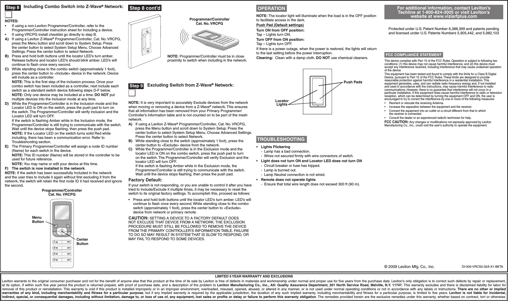 DI-000-VRCS2-02A-X1-BETALIMITED 5 YEAR WARRANTY AND EXCLUSIONSLeviton warrants to the original consumer purchaser and not for the benefit of anyone else that this product at the time of its sale by Leviton is free of defects in materials and workmanship under normal and proper use for five years from the purchase date. Leviton’s only obligation is to correct such defects by repair or replacement, at its option, if within such five year period the product is returned prepaid, with proof of purchase date, and a description of the problem to Leviton Manufacturing Co., Inc., Att: Quality Assurance Department, 201 North Service Road, Melville, N.Y. 11747. This warranty excludes and there is disclaimed liability for labor for removal of this product or reinstallation. This warranty is void if this product is installed improperly or in an improper environment, overloaded, misused, opened, abused, or altered in any manner, or is not used under normal operating conditions or not in accordance with any labels or instructions. There are no other or implied warranties  of  any kind, including  merchantability and  fitness  for  a  particular  purpose,  but if  any  implied  warranty  is  required  by the  applicable jurisdiction,  the  duration of  any such  implied  warranty,  including  merchantability  and  fitness  for a  particular  purpose, is  limited  to  five years. Leviton  is  not  liable  for incidental, indirect, special, or consequential damages, including without limitation, damage to, or loss of use of, any equipment, lost sales or profits or delay or failure to perform this warranty obligation. The remedies provided herein are the exclusive remedies under this warranty, whether based on contract, tort or otherwise.Programmer/Controller Cat. No. VRCPGNOTE: Programmer/Controller must be in close proximity to switch when including in the network.For additional information, contact Leviton’s Techline at 1-800-824-3005 or visit Leviton’s website at www.viziarfplus.comProtected under U.S. Patent Number 6,388,399 and patents pending and licensed under U.S. Patents Numbers 5,905,442, and 5,982,103ThisdevicecomplieswithPart15oftheFCCRules.Operationissubjecttofollowingtwoconditions: (1) this device may not cause harmful interference, and (2) this device must accept any interference received, including interference that may cause undesired operation of the device.ThisequipmenthasbeentestedandfoundtocomplywiththelimitsforaClassBDigitalDevice, pursuant to Part 15 of the FCC Rules. These limits are designed to provide reasonable protection against harmful interference in a residential installation. This equipment generates, uses, and can radiate radio frequency energy and, if not installed and used in accordance with the instructions, may cause harmful interference to radio communications. However, there is no guarantee that interference will not occur in a particular installation. If this equipment does cause harmful interference to radio or television reception,whichcanbedeterminedbyturningtheequipmentOFFandON,theuserisencouraged to try to correct the interference by one or more of the following measures:• ReorientorrelocatethereceivingAntenna.• Increasetheseparationbetweentheequipmentandthereceiver.• Connecttheequipmentintoanoutletonacircuitdifferentfromthattowhich the receiver is connected.• Consultthedealeroranexperiencedradio/tvtechnicianforhelp.FCC CAUTION:AnychangesormodicationsnotexpresslyapprovedbyLevitonManufacturing Co., Inc., could void the user&apos;s authority to operate the equipment. FCC COMPLIANCE STATEMENTNOTE:ThelocatorlightwillilluminatewhentheloadisintheOFFpositionto facilitate access in the dark.Push Pad (Default settings)Turn ON from OFF position:Tap–LightsturnON.Turn OFF from ON position:Tap–LightsturnOFF.If there is a power outage, when the power is restored, the lights will return to the last setting before the power interruption.Cleaning:  Clean with a damp cloth. DO NOT use chemical cleaners. OPERATION TROUBLESHOOTING• LightsFlickering -  Lamp has a bad connection. - Wiresnotsecuredrmlywithwireconnectorsofswitch.• LightdoesnotturnONandLocatorLEDdoesnotturnON  -  Circuit breaker or fuse has tripped.  -  Lamp is burned out.  -  Lamp Neutral connection is not wired.• Remotedoesnotoperatelights -  Ensure that total wire length does not exceed 300 ft (90 m). Step 9 Excluding Switch from Z-Wave® Network:NOTE: It is very important to accurately Exclude devices from the network when moving or removing a device from a Z-Wave® network. This ensures that all information has been removed from your Primary Programmer/Controller&apos;s information table and is not counted on to be part of the mesh network.A)  If using a Leviton Z-Wave®Programmer/Controller,Cat.No.VRCPG,press the Menu button and scroll down to System Setup. Press the center button to select System Setup Menu. Choose Advanced Settings. Press the center button to select Network.B)  While standing close to the switch (approximately 1 foot), press the center button to &lt;Exclude&gt; device from the network.C)  While the Programmer/Controller is in the Exclusion mode and the locatorLEDisONonthecomboswitch,pressthepushpadtoturnon the switch. The Programmer/Controller will verify Exclusion and the locatorLEDwillturnOFF.  If the switch is ﬂashing Amber while in the Exclusion mode, the Programmer/Controller is still trying to communicate with the switch. Wait until the device stops ﬂashing, then press the push pad.Factory Default:If your switch is not responding, or you are unable to control it after you have tried to Include/Exclude it multiple times, it may be necessary to reset the switch to its original factory settings. To accomplish this, proceed as follows:• PressandholdbothbuttonsuntilthelocatorLED’sturnamber.LED’swillcontinue to ﬂash once every second. While standing close to the combo switch (approximately 1 foot), press the center button to &lt;Exclude&gt; device from network or primary remote.CAUTION:SETTINGADEVICETOAFACTORYDEFAULTDOESNOTEXCLUDETHATDEVICEFROMANETWORK.THEEXCLUSIONPROCEDUREMUSTSTILLBEFOLLOWEDTOREMOVETHEDEVICEFROMTHEPRIMARYCONTROLLER’SINFORMATIONTABLE.FAILURETODOSOMAYRESULTINSYSTEMTHATISSLOWTORESPOND,ORMAYFAILTORESPONDTOSOMEDEVICES. Step 8 Including Combo Switch into Z-Wave® Network:NOTES:• Ifusinganon-LevitonProgrammer/Controller,refertothe Programmer/Controller instruction sheet for Including a device.• IfusingVRCPGinstallchecklistgodirectlytostepB.A) If using a Leviton Z-Wave®Programmer/Controller,Cat.No.VRCPG,press the Menu button and scroll down to System Setup. Press the center button to select System Setup Menu. Choose Advanced Settings. Press the center button to select Network.B)  Press and hold both buttons until the locator LED’s turn amber. Release buttons and locator LED’s should blink amber. LED’s will continue to ﬂash once every second.C)  While standing close to the combo switch (approximately 1 foot), press the center button to &lt;Include&gt; device in the network. Device will include as a controller. NOTE:Thisistherststepoftheinclusionprocess.Onceyourcombo switch has been included as a controller, next include each switch as a standard switch device following steps D-F below. NOTE:Onlyonedevicemaybeincludedatatime.DO NOT put multiple devices into the Inclusion mode at any time.D)  While the Programmer/Controller is in the Inclusion mode and the LocatorLEDisONontheswitch,pressthepushpadtoturnonthe switch. The Programmer/Controller will verify inclusion and the LocatorLEDwillturnOFF.  If the switch is ﬂashing Amber while in the Inclusion mode, the Programmer/Controller is still trying to communicate with the switch. Wait until the device stops ﬂashing, then press the push pad. NOTE: If the Locator LED on the switch turns solid Red while including, there has been a communication error. Refer to Troubleshooting section.E)  The Primary Programmer/Controller will assign a node ID number (Name) for each switch in the device. NOTE: This ID number (Name) will be stored in the controller to be used for future reference. NOTE: You may name or edit your device at this time.F) The switch is now installed in the network.NOTE: If the switch has been successfully Included in the network andtheusertriestoIncludeitagainwithoutrstexcludingitfromthenetwork,theswitchwillretaintherstnodeIDithadreceivedandignorethe second.1 ON2 ON3 ON4 ONOFFOFFOFFOFFProgrammer/Controller Cat. No. VRCPGMenu ButtonCenter Button© 2009 Leviton Mfg. Co., Inc.Push PadsLocator Lights Step 8 cont’d