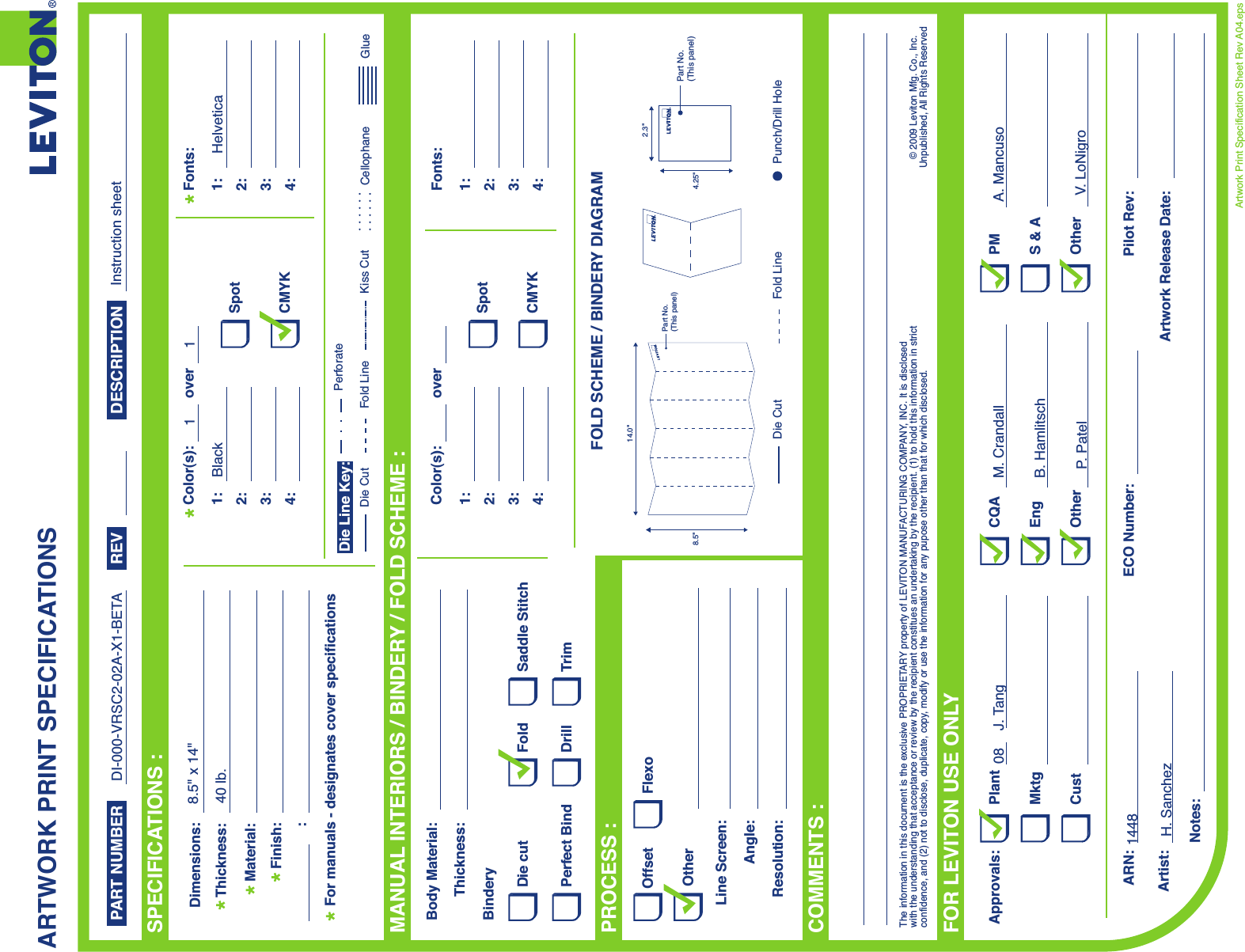 ARTWORK PRINT SPECIFICATIONSFOLD SCHEME / BINDERY DIAGRAMPART NUMBER REV DESCRIPTIONLine Screen:Angle:Resolution:Offset FlexoOtherBody Material:BinderyThickness:TrimPerfect BindDie cut Saddle StitchDrillFoldThe information in this document is the exclusive PROPRIETARY property of LEVITON MANUFACTURING COMPANY,  INC. It is disclosed with the understanding that acceptance or review by the recipient constitues an undertaking by the recipient. (1) to hold this information in strict confidence, and (2) not to disclose, duplicate, copy, modify or use the information for any pupose other than that for which disclosed.© 2009 Leviton Mfg. Co., Inc.Unpublished, All Rights ReservedPlantApprovals:ARN: Pilot Rev:ECO Number:Artwork Release Date:Artwork Print Specification Sheet Rev A04.epsPMCQAArtist:Notes:OtherCust OtherS &amp; AMktg EngFOR LEVITON USE ONLYSPECIFICATIONS :PROCESS :MANUAL INTERIORS / BINDERY / FOLD SCHEME :COMMENTS :For manuals - designates cover specificationsDimensions:Material:Thickness:Finish::SpotCMYK1:4:3:2:Color(s):over1:4:3:2:Fonts:SpotCMYK1:4:3:2:Color(s):over1:4:3:2:Fonts:Fold LineDie Cut Punch/Drill HoleGlueKiss Cut CellophaneFold LinePerforateDie CutDie Line Key:2.3&quot;4.25&quot;14.0&quot;8.5&quot;Part No.(This panel) Part No.(This panel)DI-000-VRSC2-02A-X1-BETA8.5&quot; x 14&quot;40 lb. BlackHelvetica11Instruction sheet08 J. TangH. SanchezM. CrandallB. HamlitschP.  PatelA. MancusoV. LoNigro1448