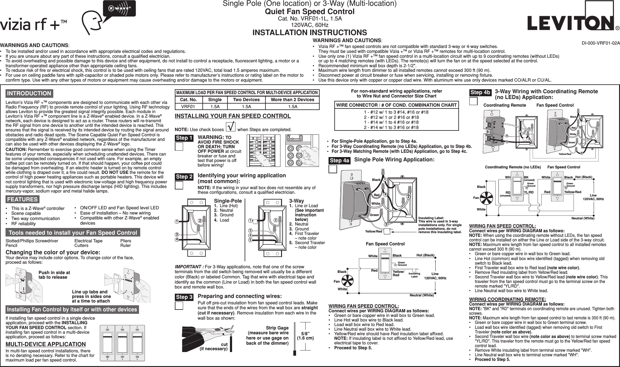 Single Pole (One location) or 3-Way (Multi-location)Quiet Fan Speed ControlCat. No. VRFØ1-1L, 1.5A120VAC, 60HzINSTALLATION INSTRUCTIONSWARNINGS AND CAUTIONS:• Tobeinstalledand/orusedinaccordancewithappropriateelectricalcodesandregulations.• Ifyouareunsureaboutanypartoftheseinstructions,consultaqualiedelectrician.• Toavoidoverheatingandpossibledamagetothisdeviceandotherequipment,donotinstalltocontrolareceptacle,uorescentlighting,amotororatransformer-operatedapplianceotherthanappropriateceilingfans.• Toreduceriskofreorelectricalshock,thiscontrolistobeusedwithceilingfansthatarerated120VAC,totalload1.5amperesmaximum.• Foruseonceilingpaddlefanswithsplit-capacitororshadedpolemotorsonly.Pleaserefertomanufacturer’sinstructionsorratinglabelonthemotortoconrmtype.Usewithanyothertypesofmotorsorequipmentmaycauseoverheatingand/ordamagetothemotorsorequipment.WARNINGS AND CAUTIONS:• ViziaRF+™fanspeedcontrolsarenotcompatiblewithstandard3-wayor4-wayswitches. TheymustbeusedwithcompatibleVizia+TMorViziaRF+™remotesformulti-locationcontrol.• Useonlyone(1)ViziaRF+™fanspeedcontrolinamulti-locationcircuitwithupto9coordinatingremotes(withoutLEDs) orupto4matchingremotes(withLEDs).Theremote(s)willturnthefanonatthespeedselectedatthecontrol.• Recommendedminimumwallboxdepthis2-1/2&quot;.• Maximumwirelengthfromdimmertoallinstalledremotescannotexceed300ft(90m).• Disconnectpoweratcircuitbreakerorfusewhenservicing,installingorremovingxture.• Usethisdeviceonlywithcopperorcoppercladwire.WithaluminumwireuseonlydevicesmarkedCO/ALRorCU/AL.DI-000-VRF01-02AFor non-standard wiring applications, referto Wire Nut and Connector Size Chart1-#12w/1to3#14,#16or#182-#12w/1or2#16or#181-#14w/1to4#16or#182-#14w/1to3#16or#18WIRE CONNECTOR / # OF COND. COMBINATION CHART• ForSingle-PoleApplication,gotoStep4a.• For3-WayCoordinatingRemote(noLEDs)Application,gotoStep4b.• For3-WayMatchingRemote(withLEDs)Application,gotoStep4c.Fan Speed ControlFan Hot (Black)Neutral (White)Bla c k Bla c k WhiteWhite Red Green Ground   Line  120 V A C ,  60H z Insulating Label Ye llow/ Red WIRINGFANSPEEDCONTROL:ConnectwiresperWIRINGDIAGRAMasfollows:• GreenorbarecopperwireinwallboxtoGreenlead.• LineHotwallboxwiretoBlacklead.• LoadwallboxwiretoRedlead.• LineNeutralwallboxwiretoWhitelead.• Yellow/RedwireshouldhaveRedinsulationlabelafxed. NOTE:IfinsulatinglabelisnotafxedtoYellow/Redlead,useelectricaltapetocover.• ProceedtoStep5.Hot (Bla c k ) Neutral (White) Fan Speed Control Coo r dinating Remote (no LEDs ) YL/RD RD Bla c k BK WH White White  Black Yellow/Red Red Fan  Line  120 V A C ,  60H z Green  G r oun d   Green  G r oun d   (u n used ) (u n used ) Slotted/PhillipsScrewdriver ElectricalTape Pliers Pencil   Cutters  RulerToolsneededtoinstallyourFanSpeedControlChangingthecolorofyourdevice:Yourdevicemayincludecoloroptions.Tochangecoloroftheface,proceedasfollows:PushinsideattabtoreleaseLineuptabsandpress in sides one atatimetoattachMULTI-DEVICEAPPLICATIONInmulti-fanspeedcontrolinstallations,thereisnoderatingnecessary.Refertothechartformaximumloadperfanspeedcontrol.Ifinstallingfanspeedcontrolinasingledeviceapplication,proceedwiththeINSTALLING YOURFANSPEEDCONTROLsection.Ifinstallingfanspeedcontrolinamulti-deviceapplication,proceedasfollows:InstallingFanControlbyitselforwithotherdevicesBlackRedYellow/RedGreenWhiteInsulatingLabel:Thiswireisusedin3-wayinstallationsonly. For singlepole installations, do notremovethisinsulatinglabel.4312SinglePoleWiringApplication: Step4a2 1 4 BKRDYL/RDCoo r dinating Remot e  Fan Speed Control53 5BlackRedYellow/RedGreenWhite43123-WayWiringwithCoordinatingRemote (noLEDs)Application: Step4b INTRODUCTIONLeviton’sViziaRF+TMcomponentsaredesignedtocommunicatewitheachotherviaRadioFrequency(RF)toprovideremotecontrolofyourlighting.UsingRFtechnologyallowsLevitontoprovidethegreatestsignalintegritypossible.EachmoduleinLeviton’sViziaRF+TMcomponentlineisaZ-Wave®enableddevice.InaZ-Wave® network,eachdeviceisdesignedtoactasarouter.Theserouterswillre-transmittheRFsignalfromonedevicetoanotheruntiltheintendeddeviceisreached.Thisensuresthatthesignalisreceivedbyitsintendeddevicebyroutingthesignalaroundobstaclesandradiodeadspots.TheSceneCapableQuietFanSpeedControliscompatiblewithanyZ-Wave®enablednetwork,regardlessofthemanufacturerandcanalsobeusedwithotherdevicesdisplayingtheZ-Wave® logo. CAUTION:RemembertoexercisegoodcommonsensewhenusingtheTimerfeaturesofyourremote,especiallywhenschedulingunattendeddevices.Therecanbesomeunexpectedconsequencesifnotusedwithcare.Forexample,anemptycoffeepotcanberemotelyturnedon.Ifthatshouldhappen,yourcoffeepotcouldbedamagedfromoverheating.Ifanelectricheateristurnedonbyremotecontrolwhileclothingisdrapedoverit,arecouldresult.DO NOT USEtheremoteforthecontrolofhighpowerheatingappliancessuchasportableheaters.Thisdevicewillnotcontrollightingthatisusedwithelectroniclow-voltageandhighfrequencypowersupplytransformers,norhighpressuredischargelamps(HIDlighting).Thisincludesmercury-vapor,sodiumvaporandmetalhalidelamps.IMPORTANT :For3-Wayapplications,notethatoneofthescrewterminalsfromtheoldswitchbeingremovedwillusuallybeadifferentcolor(Black)orlabeledCommon.Tagthatwirewithelectricaltapeandidentifyasthecommon(LineorLoad)inboththefanspeedcontrolwallboxandremotewallbox.MAXIMUMLOADPERFANSPEEDCONTROLFORMULTI-DEVICEAPPLICATIONMorethan2Devices1.5ATwoDevices1.5ASingle1.5ACat. No.VRFØ1/./&amp;&amp;/./&amp;&amp;/./&amp;&amp;/./&amp;&amp;/./&amp;&amp;/./&amp;&amp;/./&amp;&amp;/./&amp;&amp;/./&amp;&amp;/./&amp;&amp;/./&amp;&amp;/./&amp;&amp;Preparingandconnectingwires:Pulloffpre-cutinsulationfromfanspeedcontrolleads.Makesurethattheendsofthewiresfromthewallboxarestraight (cutifnecessary).Removeinsulationfromeachwireinthewallboxasshown:INSTALLINGYOURFANSPEEDCONTROLNOTE:UsecheckboxeswhenStepsarecompleted.WARNING:TO AVOID FIRE SHOCK OR DEATH; TURN OFFPOWERat circuit breakerorfuseandtestthatpowerisoffbeforewiring! Step 1Identifyingyourwiringapplication (mostcommon):NOTE:Ifthewiringinyourwallboxdoesnotresembleanyofthesecongurations,consultaqualiedelectrician. Step 2 Step32431241533-Way1.  LineorLoad  (Seeimportant  instruction   below)2.  Neutral3. Ground4. FirstTraveler  – note color5. SecondTraveler  – note colorSingle-Pole1.  Line (Hot) 2.  Neutral   3. Ground 4. Load Strip Gage  (measurebarewirehere or use gage on backofthedimmer)5/8”(1.6cm)cut  (ifnecessary)•ThisisaZ-Wave® controller• Scenecapable• Twowaycommunication• RFreliability• ON/OFFLEDandFanSpeedlevelLED• Easeofinstallation–Nonewwiring• CompatiblewithotherZ-Wave®enableddevices FEATURESWIRINGFANSPEEDCONTROL:ConnectwiresperWIRINGDIAGRAMasfollows:NOTE:WhenusingthecoordinatingremotewithoutLEDs,thefanspeedcontrolcanbeinstalledoneithertheLineorLoadsideofthe3-waycircuit.NOTE:Maximumwirelengthfromfanspeedcontroltoallinstalledremotescannotexceed300ft(90m).• GreenorbarecopperwireinwallboxtoGreenlead.• LineHot(common)wallboxwireidentied(tagged)whenremovingoldswitchtoBlacklead.• FirstTravelerwallboxwiretoRedlead(notewirecolor).• RemoveRedinsulatinglabelfromYellow/Redlead.• SecondTravelerwallboxwiretoYellow/Redlead(notewirecolor).Thistravelerfromthefanspeedcontrolmustgototheterminalscrewontheremotemarked&quot;YL/RD&quot;.• LineNeutralwallboxwiretoWhitelead.WIRINGCOORDINATINGREMOTE:ConnectwiresperWIRINGDIAGRAMasfollows:NOTE:&quot;BK&quot;and&quot;RD&quot;terminalsoncoordinatingremoteareunused.Tightenbothscrews.NOTE: Maximumwirelengthfromfanspeedcontroltolastremoteis300ft(90m).• GreenorbarecopperwireinwallboxtoGreenterminalscrew.• Loadwallboxwireidentied(tagged)whenremovingoldswitchtoFirstTraveler(notecolorasabove).• SecondTravelerwallboxwire(notecolorasabove)toterminalscrewmarked&quot;YL/RD&quot;.ThistravelerfromtheremotemustgototheYellow/Redfanspeedcontrollead.• RemoveWhiteinsulatinglabelfromterminalscrewmarked&quot;WH&quot;.• LineNeutralwallboxwiretoterminalscrewmarked&quot;WH&quot;.• ProceedtoStep5.