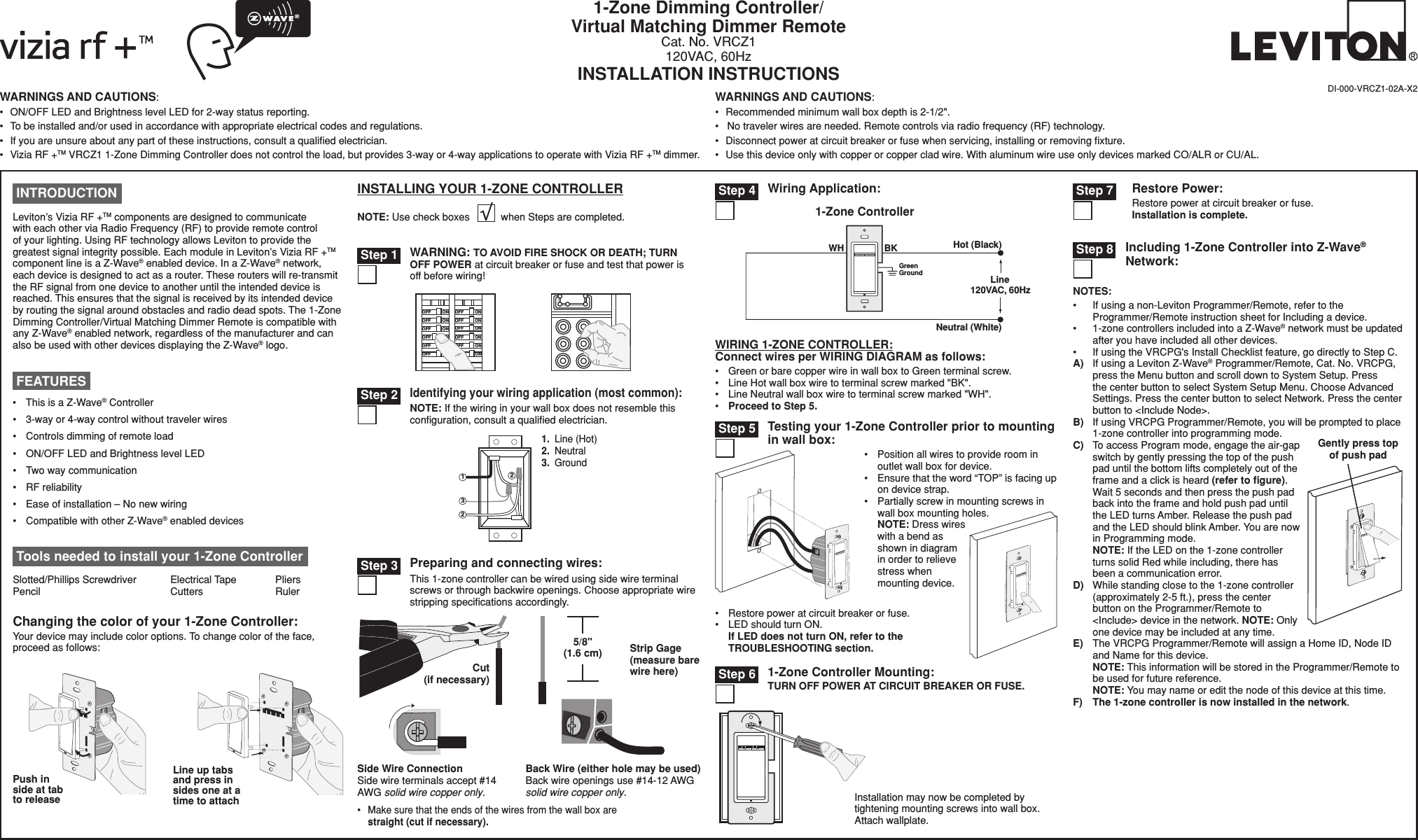 Including 1-Zone Controller into Z-Wave® Network:NOTES:•  If using a non-Leviton Programmer/Remote, refer to the Programmer/Remote instruction sheet for Including a device.•  1-zone controllers included into a Z-Wave® network must be updated after you have included all other devices.•  If using the VRCPG&apos;s Install Checklist feature, go directly to Step C.A)  If using a Leviton Z-Wave® Programmer/Remote, Cat. No. VRCPG, press the Menu button and scroll down to System Setup. Press the center button to select System Setup Menu. Choose Advanced Settings. Press the center button to select Network. Press the center button to &lt;Include Node&gt;.B)  If using VRCPG Programmer/Remote, you will be prompted to place 1-zone controller into programming mode. C)  To access Program mode, engage the air-gap switch by gently pressing the top of the push pad until the bottom lifts completely out of the frame and a click is heard (refer to ﬁgure). Wait 5 seconds and then press the push pad back into the frame and hold push pad until the LED turns Amber. Release the push pad and the LED should blink Amber. You are now in Programming mode.  NOTE: If the LED on the 1-zone controller turns solid Red while including, there has been a communication error.D)  While standing close to the 1-zone controller (approximately 2-5 ft.), press the center button on the Programmer/Remote to &lt;Include&gt; device in the network. NOTE: Only one device may be included at any time.E)  The VRCPG Programmer/Remote will assign a Home ID, Node ID and Name for this device. NOTE: This information will be stored in the Programmer/Remote to be used for future reference. NOTE: You may name or edit the node of this device at this time.F) The 1-zone controller is now installed in the network.WARNINGS AND CAUTIONS:•  ON/OFF LED and Brightness level LED for 2-way status reporting. •  To be installed and/or used in accordance with appropriate electrical codes and regulations.•  If you are unsure about any part of these instructions, consult a qualiﬁed electrician.•  Vizia RF +TM VRCZ1 1-Zone Dimming Controller does not control the load, but provides 3-way or 4-way applications to operate with Vizia RF +TM dimmer.WARNINGS AND CAUTIONS:•  Recommended minimum wall box depth is 2-1/2&quot;.•   No traveler wires are needed. Remote controls via radio frequency (RF) technology.•  Disconnect power at circuit breaker or fuse when servicing, installing or removing ﬁxture.•  Use this device only with copper or copper clad wire. With aluminum wire use only devices marked CO/ALR or CU/AL.1-Zone Dimming Controller/Virtual Matching Dimmer RemoteCat. No. VRCZ1120VAC, 60HzINSTALLATION INSTRUCTIONSDI-000-VRCZ1-02A-X2Changing the color of your 1-Zone Controller:Your device may include color options. To change color of the face, proceed as follows:Push in side at tab to releaseINSTALLING YOUR 1-ZONE CONTROLLERNOTE: Use check boxes           when Steps are completed.WIRING 1-ZONE CONTROLLER:Connect wires per WIRING DIAGRAM as follows:•  Green or bare copper wire in wall box to Green terminal screw.•  Line Hot wall box wire to terminal screw marked &quot;BK&quot;.•  Line Neutral wall box wire to terminal screw marked &quot;WH&quot;.•  Proceed to Step 5. Step 8Wiring Application:Hot (Bla c k ) Neutral (White) BK WH Green Ground   Line  120 V A C ,  60H z1-Zone Controller  Step 4Testing your 1-Zone Controller prior to mounting in wall box:•  Position all wires to provide room in outlet wall box for device.•  Ensure that the word “TOP” is facing up on device strap.•  Partially screw in mounting screws in wall box mounting holes. NOTE: Dress wires with a bend as shown in diagram in order to relieve stress when mounting device.•  Restore power at circuit breaker or fuse. •  LED should turn ON. If LED does not turn ON, refer to the TROUBLESHOOTING section. Step 5/./&amp;&amp;/./&amp;&amp;/./&amp;&amp;/./&amp;&amp;/./&amp;&amp;/./&amp;&amp;/./&amp;&amp;/./&amp;&amp;/./&amp;&amp;/./&amp;&amp;/./&amp;&amp;/./&amp;&amp;WARNING: TO AVOID FIRE SHOCK OR DEATH; TURN OFF POWER at circuit breaker or fuse and test that power is off before wiring! Step 1 Step 3 Preparing and connecting wires:This 1-zone controller can be wired using side wire terminal screws or through backwire openings. Choose appropriate wire stripping speciﬁcations accordingly.•  Make sure that the ends of the wires from the wall box are straight (cut if necessary).5/8&quot; (1.6 cm) Strip Gage (measure bare wire here)Cut (if necessary)Side Wire Connection Side wire terminals accept #14 AWG solid wire copper only.Back Wire (either hole may be used) Back wire openings use #14-12 AWG solid wire copper only. 23121.  Line (Hot)2.  Neutral3.  Ground Identifying your wiring application (most common):NOTE: If the wiring in your wall box does not resemble this conﬁguration, consult a qualiﬁed electrician. Step 2 INTRODUCTIONLeviton’s Vizia RF +TM components are designed to communicate with each other via Radio Frequency (RF) to provide remote control of your lighting. Using RF technology allows Leviton to provide the greatest signal integrity possible. Each module in Leviton’s Vizia RF +TM component line is a Z-Wave® enabled device. In a Z-Wave® network, each device is designed to act as a router. These routers will re-transmit the RF signal from one device to another until the intended device is reached. This ensures that the signal is received by its intended device by routing the signal around obstacles and radio dead spots. The 1-Zone Dimming Controller/Virtual Matching Dimmer Remote is compatible with any Z-Wave® enabled network, regardless of the manufacturer and can also be used with other devices displaying the Z-Wave® logo.•  This is a Z-Wave® Controller•   3-way or 4-way control without traveler wires •   Controls dimming of remote load•   ON/OFF LED and Brightness level LED•   Two way communication•   RF reliability •   Ease of installation – No new wiring•   Compatible with other Z-Wave® enabled devices FEATURES Tools needed to install your 1-Zone ControllerSlotted/Phillips Screwdriver  Electrical Tape  Pliers   Pencil      Cutters    RulerLine up tabs and press in sides one at a time to attachGently press top of push padRestore Power:Restore power at circuit breaker or fuse. Installation is complete. Step 71-Zone Controller Mounting:TURN OFF POWER AT CIRCUIT BREAKER OR FUSE.Installation may now be completed by tightening mounting screws into wall box. Attach wallplate. Step 6