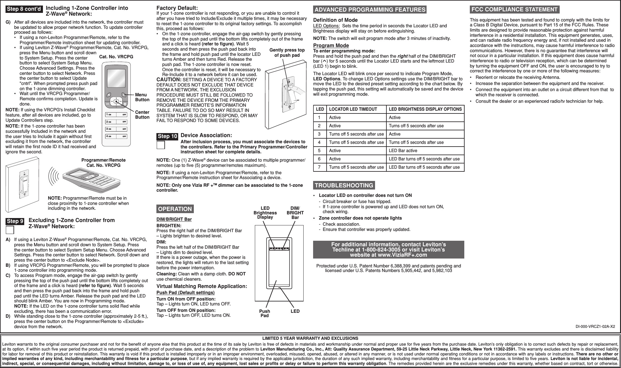 Excluding 1-Zone Controller from Z-Wave® Network:Including 1-Zone Controller into Z-Wave® Network:Factory Default:If your 1-zone controller is not responding, or you are unable to control it after you have tried to Include/Exclude it multiple times, it may be necessary to reset the 1-zone controller to its original factory settings. To accomplish this, proceed as follows:•  On the 1-zone controller, engage the air-gap switch by gently pressing the top of the push pad until the bottom lifts completely out of the frame and a click is heard (refer to ﬁgure). Wait 5 seconds and then press the push pad back into the frame and hold push pad until the locator LED turns Amber and then turns Red. Release the push pad. The 1-zone controller is now reset. Once the controller is reset, it will be necessary to Re-Include it to a network before it can be used.CAUTION: SETTING A DEVICE TO A FACTORY DEFAULT DOES NOT EXCLUDE THAT DEVICE FROM A NETWORK. THE EXCLUSION PROCEDURE MUST STILL BE FOLLOWED TO REMOVE THE DEVICE FROM THE PRIMARY PROGRAMMER REMOTE’S INFORMATION TABLE. FAILURE TO DO SO MAY RESULT IN SYSTEM THAT IS SLOW TO RESPOND, OR MAY FAIL TO RESPOND TO SOME DEVICES.DI-000-VRCZ1-02A-X2LIMITED 5 YEAR WARRANTY AND EXCLUSIONSLeviton warrants to the original consumer purchaser and not for the beneﬁt of anyone else that this product at the time of its sale by Leviton is free of defects in materials and workmanship under normal and proper use for ﬁve years from the purchase date. Leviton’s only obligation is to correct such defects by repair or replacement, at its option, if within such ﬁve year period the product is returned prepaid, with proof of purchase date, and a description of the problem to Leviton Manufacturing Co., Inc., Att: Quality Assurance Department, 59-25 Little Neck Parkway, Little Neck, New York 11362-2591. This warranty excludes and there is disclaimed liability for labor for removal of this product or reinstallation. This warranty is void if this product is installed improperly or in an improper environment, overloaded, misused, opened, abused, or altered in any manner, or is not used under normal operating conditions or not in accordance with any labels or instructions. There are no other or implied warranties of any kind, including merchantability and ﬁtness for a particular purpose, but if any implied warranty is required by the applicable jurisdiction, the duration of any such implied warranty, including merchantability and ﬁtness for a particular purpose, is limited to ﬁve years. Leviton is not liable for incidental, indirect, special, or consequential damages, including without limitation, damage to, or loss of use of, any equipment, lost sales or proﬁts or delay or failure to perform this warranty obligation. The remedies provided herein are the exclusive remedies under this warranty, whether based on contract, tort or otherwise. Step 8 cont&apos;dProgrammer/Remote Cat. No. VRCPGNOTE: Programmer/Remote must be in close proximity to 1-zone controller when including in the network.For additional information, contact Leviton’s Techline at 1-800-824-3005 or visit Leviton’s website at www.ViziaRF+.comProtected under U.S. Patent Number 6,388,399 and patents pending and licensed under U.S. Patents Numbers 5,905,442, and 5,982,103This equipment has been tested and found to comply with the limits for a Class B Digital Device, pursuant to Part 15 of the FCC Rules. These limits are designed to provide reasonable protection against harmful interference in a residential installation. This equipment generates, uses, and can radiate radio frequency energy and, if not installed and used in accordance with the instructions, may cause harmful interference to radio communications. However, there is no guarantee that interference will not occur in a particular installation. If this equipment does cause harmful interference to radio or television reception, which can be determined by turning the equipment OFF and ON, the user is encouraged to try to correct the interference by one or more of the following measures:•  Reorient or relocate the receiving Antenna.•  Increase the separation between the equipment and the receiver.•  Connect the equipment into an outlet on a circuit different from that  to which the receiver is connected.•  Consult the dealer or an experienced radio/tv technician for help. FCC COMPLIANCE STATEMENTA)  If using a Leviton Z-Wave® Programmer/Remote, Cat. No. VRCPG, press the Menu button and scroll down to System Setup. Press the center button to select System Setup Menu. Choose Advanced Settings. Press the center button to select Network. Scroll down and press the center button to &lt;Exclude Node&gt;.B)  If using VRCPG Programmer/Remote, you will be prompted to place 1-zone controller into programming mode. C)  To access Program mode, engage the air-gap switch by gently pressing the top of the push pad until the bottom lifts completely out of the frame and a click is heard (refer to ﬁgure). Wait 5 seconds and then press the push pad back into the frame and hold push pad until the LED turns Amber. Release the push pad and the LED should blink Amber. You are now in Programming mode. NOTE: If the LED on the 1-zone controller turns solid Red while excluding, there has been a communication error.D)  While standing close to the 1-zone controller (approximately 2-5 ft.), press the center button on the Programmer/Remote to &lt;Exclude&gt; device from the network. Step 9 TROUBLESHOOTING•  Locator LED on controller does not turn ON  -  Circuit breaker or fuse has tripped.  -  If 1-zone controller is powered up and LED does not turn ON,   check wiring.•  Zone controller does not operate lights -  Check association.  -  Ensure that controller was properly updated. OPERATIONDIM/BRIGHT BarBRIGHTEN:Press the right half of the DIM/BRIGHT Bar – Lights brighten to desired level.DIM:Press the left half of the DIM/BRIGHT Bar – Lights dim to desired level.If there is a power outage, when the power is restored, the lights will return to the last setting before the power interruption.Cleaning: Clean with a damp cloth. DO NOT use chemical cleaners. Virtual Matching Remote Application:Push Pad (Default settings)Turn ON from OFF position:Tap – Lights turn ON, LED turns OFF.Turn OFF from ON position:Tap – Lights turn OFF, LED turns ON. Push PadLEDDIM/ BRIGHT BarLED Brightness DisplayDevice Association:After inclusion process, you must associate the devices to the controllers. Refer to the Primary Programmer/Controller instruction sheet for complete details. Step 10NOTE: One (1) Z-Wave® device can be associated to multiple programmer/remotes (up to ﬁve (5) programmer/remotes maximum).NOTE: If using a non-Leviton Programmer/Remote, refer to the Programmer/Remote instruction sheet for Associating a device.NOTE: Only one Vizia RF +TM dimmer can be associated to the 1-zone controller.Gently press top of push padDeﬁnition of ModeLED Options:  Sets the time period in seconds the Locator LED and Brightness display will stay on before extinguishing.NOTE: The switch will exit program mode after 3 minutes of inactivity.Program ModeTo enter programming mode:Press and hold the push pad and then the right half of the DIM/BRIGHT  bar (^) for 5 seconds until the Locator LED starts and the leftmost LED (LED 1) begin to blink.The Locator LED will blink once per second to indicate Program Mode, LED Options. To change LED Options settings use the DIM/BRIGHT bar to move the LED to the desired preset setting according to the chart below. By tapping the push pad, this setting will automatically be saved and the device will exit programming mode. ADVANCED PROGRAMMING FEATURESActiveActiveActiveActiveTurns off 5 seconds after useTurns off 5 seconds after useActiveActiveTurns off 5 seconds after useLOCATOR LED TIMEOUT1234567LEDTurns off 5 seconds after useTurns off 5 seconds after useLED Bar activeLED Bar turns off 5 seconds after useLED Bar turns off 5 seconds after useLED BRIGHTNESS DISPLAY OPTIONSG)  After all devices are included into the network, the controller must be updated to allow proper network function. To update controller proceed as follows:  •   If using a non-Leviton Programmer/Remote, refer to the Programmer/Remote instruction sheet for updating controller.  •   If using Leviton Z-Wave® Programmer/Remote, Cat. No. VRCPG, press the Menu button and scroll down to System Setup. Press the center button to select System Setup Menu. Choose Advanced Settings. Press the center button to select Network. Press the center button to select Update &quot;cntrl&quot;. When prompted press push pad on the 1-zone dimming controller.  •   Wait until the VRCPG Programmer/Remote conﬁrms completion. Update is done.NOTE: If using the VRCPG&apos;s Install Checklist feature, after all devices are included, go to Update Controllers step.NOTE: If the 1-zone controller has been successfully Included in the network and the user tries to Include it again without ﬁrst excluding it from the network, the controller will retain the ﬁrst node ID it had received and ignore the second. Cat. No. VRCPG1 ON2 ON3 ON4 ONOFFOFFOFFOFFMenu ButtonCenter Button