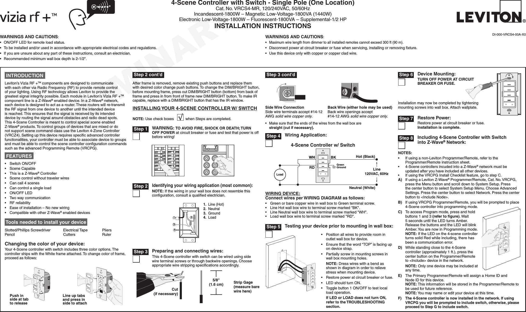 PRELIMINARYWARNINGS AND CAUTIONS:• ON/OFFLEDforremoteloadstatus.• Tobeinstalledand/orusedinaccordancewithappropriateelectricalcodesandregulations.• Ifyouareunsureaboutanypartoftheseinstructions,consultanelectrician.• Recommendedminimumwallboxdepthis2-1/2&quot;.WARNINGS AND CAUTIONS:•Maximumwirelengthfromdimmertoallinstalledremotescannotexceed300ft(90m).• Disconnectpoweratcircuitbreakerorfusewhenservicing,installingorremovingxture.• Usethisdeviceonlywithcopperorcoppercladwire.4-Scene Controller with Switch - Single Pole (One Location)Cat.No.VRCS4-MR,120/240VAC,50/60HzIncandescent-1800W–MagneticLow-Voltage-1800VA(1440W)ElectronicLow-Voltage-1800W–Fluorescent-1800VA–Supplemental-1/2HPINSTALLATION INSTRUCTIONSDI-000-VRCS4-00A-X0 Tools needed to install your deviceSlotted/PhillipsScrewdriver ElectricalTape Pliers Pencil   Cutters  RulerONOFFONOFFONOFFONOFFONOFFONOFFONOFFONOFFONOFFONOFFONOFFONOFFWARNING: TO AVOID FIRE, SHOCK OR DEATH; TURN OFF POWER atcircuitbreakerorfuseandtestthatpowerisoffbeforewiring! Step 1 Step 35/8&quot; (1.6 cm) Strip Gage (measure bare wire here)Cut (if necessary)WIRING DEVICE:Connect wires per WIRING DIAGRAM as follows:• GreenorbarecopperwireinwallboxtoGreenterminalscrew.• LineHotwallboxwiretoterminalscrewmarked&quot;BK&quot;.• LineNeutralwallboxwiretoterminalscrewmarked&quot;WH&quot;.• Loadwallboxwiretoterminalscrewmarked&quot;RD&quot;.Wiring Application:Hot (Black)Neutral (White)Line120VAC, 60HzBKWHGreenGround4-Scene Controller w/ SwitchLoadRDWH Step 424131.Line(Hot)2.Neutral3.Ground4.LoadIdentifying your wiring application (most common):NOTE:Ifthewiringinyourwallboxdoesnotresemblethisconguration,consultaqualiedelectrician. Step 2 INTRODUCTIONLeviton’sViziaRF+TMcomponentsaredesignedtocommunicatewitheachotherviaRadioFrequency(RF)toprovideremotecontrolofyourlighting.UsingRFtechnologyallowsLevitontoprovidethegreatestsignalintegritypossible.EachmoduleinLeviton’sViziaRF+TMcomponentlineisaZ-Wave®enableddevice.InaZ-Wave®network,eachdeviceisdesignedtoactasarouter.Theserouterswillre-transmittheRFsignalfromonedevicetoanotheruntiltheintendeddeviceisreached.Thisensuresthatthesignalisreceivedbyitsintendeddevicebyroutingthesignalaroundobstaclesandradiodeadspots.This4-SceneControllerismeanttocontrolspecialsceneenabledZ-Wave®products.TocontrolgroupsofdevicesthataremixedordonotsupportscenecommandclassusetheLeviton4-ZoneController(VRCZ4).Settingupthisdevicerequiresspecicadvancedcontrollerfunctionalities,yourcontrollermustbeabletoassociatedevicetogroupsandmustbeabletocontrolthescenecontrollercongurationcommandssuchastheadvancedProgrammingRemote(VRCPG).• SwitchON/OFF• SceneCapable• ThisisaZ-Wave®Controller• Scenecontrolwithouttravelerwires• Cancall4scenes• Cancontrolasingleload• ON/OFFLED• Twowaycommunication• RFreliability• Easeofinstallation–Nonewwiring• CompatiblewithotherZ-Wave®enableddevices FEATURES NOTES:• Ifusinganon-LevitonProgrammer/Remote,refertotheProgrammer/Remoteinstructionsheet.• 4-ScenecontrollersincudedintoaZ-Wave®networkmustbeupdatedafteryouhaveincludedallotherdevices.• IfusingtheVRCPGInstallChecklistfeature,gotostepC.A) IfusingaLevitonZ-Wave®Programmer/Remote,Cat.No.VRCPG,presstheMenubuttonandscrolldowntoSystemSetup.PressthecenterbuttontoselectSystemSetupMenu.ChooseAdvancedSettings.PressthecenterbuttontoselectNetwork.Pressthecenterbuttonto&lt;IncludeNode&gt;.B) IfusingVRCPGProgrammer/Remote,youwillbepromptedtoplace4-Scenecontrollerintoprogrammingmode.C) ToaccessProgrammode,pressandholdbuttons1and3(refer to ﬁgure).Wait5secondsuntiltheLEDturnsAmber.ReleasethebuttonsandtheLEDwillblinkAmber.YouarenowinProgrammingmode.NOTE:IftheLEDonthe4-scenecontrollerturnssolidRedwhileincluding,therehasbeenacommunicationerror.D) Whilestandingclosetothe4-Scenecontroller(approximately1ft.),pressthecenterbuttonontheProgrammer/Remoteto&lt;Include&gt;deviceinthenetwork.NOTE:Onlyonedevicemaybeincludedatanytime.E) ThePrimaryProgrammer/RemotewillassignaHomeIDandNodeIDforthisdevice.NOTE:ThisinformationwillbestoredintheProgrammer/Remotetobeusedforfuturereference.NOTE:Youmaynameoredityourdeviceatthistime.F)The 4-Scene controller is now installed in the network. If using VRCPG you will be prompted to include switch, otherwise, please proceed to Step G to include switch. Step 8 Including 4-Scene Controller with Switch into Z-Wave® Network:Changing the color of your device:Your4-Scenecontrollerwithswitchincludesthreecoloroptions.ThecontrollershipswiththeWhiteframeattached.Tochangecolorofframe,proceedasfollows:Line up tabs and press in side to attachPush in side at tab to releaseAfterframeisremoved,removeexistingpushbuttonsandreplacethemwithdesiredcolorchangepushbuttons.TochangetheDIM/BRIGHTbutton,beforemountingframe,pressoutDIM/BRIGHTbutton(bottom)frombackofframeandpressinfromfrontofframenewDIM/BRIGHTbutton.TomakeIRcapable,replacewithaDIM/BRIGHTbuttonthathastheIRwindow.INSTALLING YOUR 4-SCENE CONTROLLER W/ SWITCHNOTE:UsecheckboxeswhenStepsarecompleted.Preparing and connecting wires:This4-Scenecontrollerwithswitchcanbewiredusingsidewireterminalscrewsorthroughbackwireopenings.Chooseappropriatewirestrippingspecicationsaccordingly.• Positionallwirestoprovideroominoutletwallboxfordevice.• Ensurethattheword“TOP”isfacingupondevicestrap.• Partiallyscrewinmountingscrewsinwallboxmountingholes.NOTE:Dresswireswithabendasshownindiagraminordertorelievestresswhenmountingdevice.• Restorepoweratcircuitbreakerorfuse.• LEDshouldturnON.• Togglebutton1ON/OFFtotestlocalloadoperation.If LED or LOAD does not turn ON, refer to the TROUBLESHOOTING section.Testing your device prior to mounting in wall box: Step 5• Makesurethattheendsofthewiresfromthewallboxarestraight (cut if necessary).Back Wire (either hole may be used) Backwireopeningsaccept#14-12AWGsolid wire copper only.Side Wire Connection Sidewireterminalsaccept#14-12AWGsolid wire copper only.BlInstallationmaynowbecompletedbytighteningmountingscrewsintowallbox.Attachwallplate.Device Mounting:TURN OFF POWER AT CIRCUIT BREAKER OR FUSE. Step 6Restore Power:Restorepoweratcircuitbreakerorfuse. Installation is complete. Step 7 Step 3 cont&apos;d Step 2 cont&apos;d