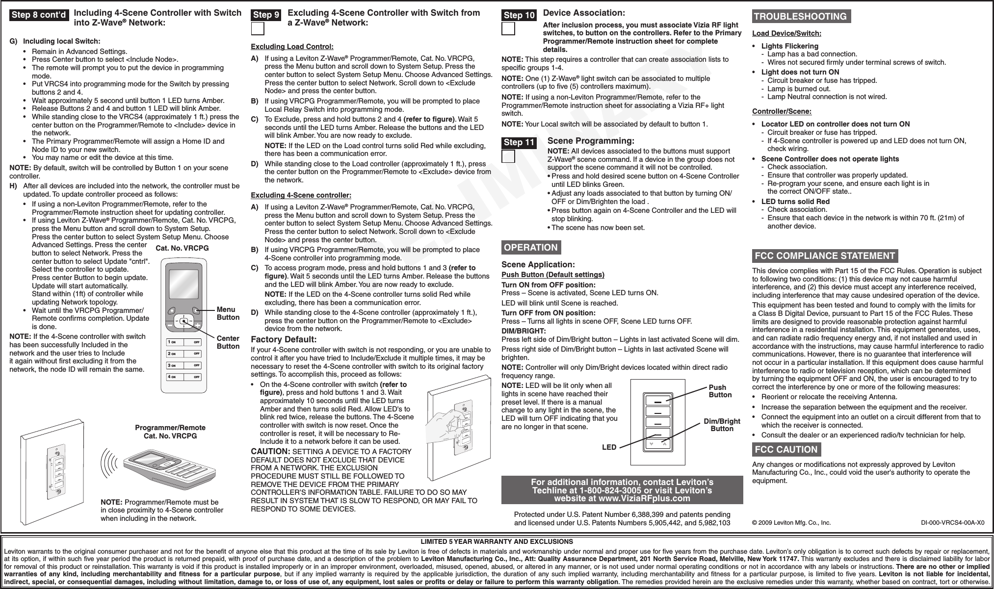 PRELIMINARYDI-000-VRCS4-00A-X0©2009LevitonMfg.Co.,Inc.LIMITED 5 YEAR WARRANTY AND EXCLUSIONSLevitonwarrantstotheoriginalconsumerpurchaserandnotforthebenetofanyoneelsethatthisproductatthetimeofitssalebyLevitonisfreeofdefectsinmaterialsandworkmanshipundernormalandproperuseforveyearsfromthepurchasedate.Leviton’sonlyobligationistocorrectsuchdefectsbyrepairorreplacement,atitsoption,ifwithinsuchveyearperiodtheproductisreturnedprepaid,withproofofpurchasedate,andadescriptionoftheproblemtoLeviton Manufacturing Co., Inc., Att: Quality Assurance Department, 201 North Service Road, Melville, New York 11747.Thiswarrantyexcludesandthereisdisclaimedliabilityforlaborforremovalofthisproductorreinstallation.Thiswarrantyisvoidifthisproductisinstalledimproperlyorinanimproperenvironment,overloaded,misused,opened,abused,oralteredinanymanner,orisnotusedundernormaloperatingconditionsornotinaccordancewithanylabelsorinstructions.There are no other or implied warranties  of  any kind, including merchantability  and  ﬁtness  for a  particular purpose, but if any implied warranty is required by the applicable jurisdiction, the duration of any such implied warranty, including merchantability and tness for a particular purpose, is limited to ve years. Leviton  is  not  liable for incidental, indirect, special, or consequential damages, including without limitation, damage to, or loss of use of, any equipment, lost sales or proﬁts or delay or failure to perform this warranty obligation.Theremediesprovidedhereinaretheexclusiveremediesunderthiswarranty,whetherbasedoncontract,tortorotherwise.Including 4-Scene Controller with Switch into Z-Wave® Network: Step 8 cont&apos;d  Step 9 Excluding 4-Scene Controller with Switch from a Z-Wave® Network:For additional information, contact Leviton’s Techline at 1-800-824-3005 or visit Leviton’s website at www.ViziaRFplus.comProtectedunderU.S.PatentNumber6,388,399andpatentspendingandlicensedunderU.S.PatentsNumbers5,905,442,and5,982,103 TROUBLESHOOTINGLoad Device/Switch:• LightsFlickering - Lamphasabadconnection.- Wiresnotsecuredrmlyunderterminalscrewsofswitch.• LightdoesnotturnON - Circuitbreakerorfusehastripped. - Lampisburnedout. - LampNeutralconnectionisnotwired.Controller/Scene:• LocatorLEDoncontrollerdoesnotturnON - Circuitbreakerorfusehastripped. - If4-ScenecontrollerispoweredupandLEDdoesnotturnON, checkwiring.• SceneControllerdoesnotoperatelights -Checkassociation. -Ensurethatcontrollerwasproperlyupdated.- Re-programyourscene,andensureeachlightisinthecorrectON/OFFstate..• LEDturnssolidRed -Checkassociation. -Ensurethateachdeviceinthenetworkiswithin70ft.(21m)of anotherdevice.Programmer/Remote Cat. No. VRCPGNOTE:Programmer/Remotemustbeincloseproximityto4-Scenecontrollerwhenincludinginthenetwork.Excluding 4-Scene controller:A) IfusingaLevitonZ-Wave®Programmer/Remote,Cat.No.VRCPG,presstheMenubuttonandscrolldowntoSystemSetup.PressthecenterbuttontoselectSystemSetupMenu.ChooseAdvancedSettings.PressthecenterbuttontoselectNetwork.Scrolldownto&lt;ExcludeNode&gt;andpressthecenterbutton.B) IfusingVRCPGProgrammer/Remote,youwillbepromptedtoplace4-Scenecontrollerintoprogrammingmode.C) Toaccessprogrammode,pressandholdbuttons1and3(refer to ﬁgure).Wait5secondsuntiltheLEDturnsAmber.ReleasethebuttonsandtheLEDwillblinkAmber.Youarenowreadytoexclude.NOTE:IftheLEDonthe4-ScenecontrollerturnssolidRedwhileexcluding,therehasbeenacommunicationerror.D) Whilestandingclosetothe4-Scenecontroller(approximately1ft.),pressthecenterbuttonontheProgrammer/Remoteto&lt;Exclude&gt;devicefromthenetwork.Factory Default:Ifyour4-Scenecontrollerwithswitchisnotresponding,oryouareunabletocontrolitafteryouhavetriedtoInclude/Excludeitmultipletimes,itmaybenecessarytoresetthe4-Scenecontrollerwithswitchtoitsoriginalfactorysettings.Toaccomplishthis,proceedasfollows:• Onthe4-Scenecontrollerwithswitch(refer to ﬁgure),pressandholdbuttons1and3.Waitapproximately10secondsuntiltheLEDturnsAmberandthenturnssolidRed.AllowLED&apos;stoblinkredtwice,releasethebuttons.The4-Scenecontrollerwithswitchisnowreset.Oncethecontrollerisreset,itwillbenecessarytoRe-Includeittoanetworkbeforeitcanbeused.CAUTION:SETTINGADEVICETOAFACTORYDEFAULTDOESNOTEXCLUDETHATDEVICEFROMANETWORK.THEEXCLUSIONPROCEDUREMUSTSTILLBEFOLLOWEDTOREMOVETHEDEVICEFROMTHEPRIMARYCONTROLLER’SINFORMATIONTABLE.FAILURETODOSOMAYRESULTINSYSTEMTHATISSLOWTORESPOND,ORMAYFAILTORESPONDTOSOMEDEVICES.Scene Application:Push Button (Default settings)Turn ON from OFF position:Press–Sceneisactivated,SceneLEDturnsON.LEDwillblinkuntilSceneisreached.Turn OFF from ON position:Press–TurnsalllightsinsceneOFF,SceneLEDturnsOFF.DIM/BRIGHT:PressleftsideofDim/Brightbutton–LightsinlastactivatedScenewilldim.PressrightsideofDim/Brightbutton–LightsinlastactivatedScenewillbrighten.NOTE:ControllerwillonlyDim/Brightdeviceslocatedwithindirectradiofrequencyrange.NOTE:LEDwillbelitonlywhenalllightsinscenehavereachedtheirpresetlevel.Ifthereisamanualchangetoanylightinthescene,theLEDwillturnOFFindicatingthatyouarenolongerinthatscene. OPERATIONLEDPush ButtonDim/Bright ButtonG)Including local Switch: • RemaininAdvancedSettings. • PressCenterbuttontoselect&lt;IncludeNode&gt;. • Theremotewillpromptyoutoputthedeviceinprogrammingmode. • PutVRCS4intoprogrammingmodefortheSwitchbypressingbuttons2and4. • Waitapproximately5seconduntilbutton1LEDturnsAmber. • ReleaseButtons2and4andbutton1LEDwillblinkAmber. • WhilestandingclosetotheVRCS4(approximately1ft.)pressthecenterbuttonontheProgrammer/Remoteto&lt;Include&gt;deviceinthenetwork. • ThePrimaryProgrammer/RemotewillassignaHomeIDandNodeIDtoyournewswitch. • Youmaynameoreditthedeviceatthistime.NOTE:Bydefault,switchwillbecontrolledbyButton1onyourscenecontroller.H) Afteralldevicesareincludedintothenetwork,thecontrollermustbeupdated.Toupdatecontrollerproceedasfollows: • Ifusinganon-LevitonProgrammer/Remote,refertotheProgrammer/Remoteinstructionsheetforupdatingcontroller. • IfusingLevitonZ-Wave®Programmer/Remote,Cat.No.VRCPG,presstheMenubuttonandscrolldowntoSystemSetup.PressthecenterbuttontoselectSystemSetupMenu.ChooseAdvancedSettings.PressthecenterbuttontoselectNetwork.PressthecenterbuttontoselectUpdate&quot;cntrl&quot;.Selectthecontrollertoupdate.PresscenterButtontobeginupdate.Updatewillstartautomatically.Standwithin(1ft)ofcontrollerwhileupdatingNetworktopology. • WaituntiltheVRCPGProgrammer/Remoteconrmscompletion.Updateisdone.NOTE:Ifthe4-ScenecontrollerwithswitchhasbeensuccessfullyIncludedinthenetworkandtheusertriestoIncludeitagainwithoutrstexcludingitfromthenetwork,thenodeIDwillremainthesame.Cat. No. VRCPG1 ON2 ON3 ON4 ONOFFOFFOFFOFFMenu ButtonCenter ButtonScene Programming:NOTE: AlldevicesassociatedtothebuttonsmustsupportZ-Wave®scenecommand.Ifadeviceinthegroupdoesnotsupportthescenecommanditwillnotbecontrolled.•Pressandholddesiredscenebuttonon4-SceneControlleruntilLEDblinksGreen.•AdjustanyloadsassociatedtothatbuttonbyturningON/OFForDim/Brightentheload.•Pressbuttonagainon4-SceneControllerandtheLEDwillstopblinking.•Thescenehasnowbeenset. Step 11ThisdevicecomplieswithPart15oftheFCCRules.Operationissubjecttofollowingtwoconditions:(1)thisdevicemaynotcauseharmfulinterference,and(2)thisdevicemustacceptanyinterferencereceived,includinginterferencethatmaycauseundesiredoperationofthedevice.ThisequipmenthasbeentestedandfoundtocomplywiththelimitsforaClassBDigitalDevice,pursuanttoPart15oftheFCCRules.Theselimitsaredesignedtoprovidereasonableprotectionagainstharmfulinterferenceinaresidentialinstallation.Thisequipmentgenerates,uses,andcanradiateradiofrequencyenergyand,ifnotinstalledandusedinaccordancewiththeinstructions,maycauseharmfulinterferencetoradiocommunications.However,thereisnoguaranteethatinterferencewillnotoccurinaparticularinstallation.Ifthisequipmentdoescauseharmfulinterferencetoradioortelevisionreception,whichcanbedeterminedbyturningtheequipmentOFFandON,theuserisencouragedtotrytocorrecttheinterferencebyoneormoreofthefollowingmeasures:• ReorientorrelocatethereceivingAntenna.• Increasetheseparationbetweentheequipmentandthereceiver.• Connecttheequipmentintoanoutletonacircuitdifferentfromthattowhichthereceiverisconnected.• Consultthedealeroranexperiencedradio/tvtechnicianforhelp. FCC COMPLIANCE STATEMENTAnychangesormodicationsnotexpresslyapprovedbyLevitonManufacturingCo.,Inc.,couldvoidtheuser&apos;sauthoritytooperatetheequipment. FCC CAUTIONAfter inclusion process, you must associate Vizia RF light switches, to button on the controllers. Refer to the Primary Programmer/Remote instruction sheet for complete details.NOTE:Thissteprequiresacontrollerthatcancreateassociationliststospecicgroups1-4.NOTE:One(1)Z-Wave®lightswitchcanbeassociatedtomultiplecontrollers(uptove(5)controllersmaximum).NOTE:Ifusinganon-LevitonProgrammer/Remote,refertotheProgrammer/RemoteinstructionsheetforassociatingaViziaRF+lightswitch.NOTE:YourLocalswitchwillbeassociatedbydefaulttobutton1.Device Association: Step 10Excluding Load Control:A) IfusingaLevitonZ-Wave®Programmer/Remote,Cat.No.VRCPG,presstheMenubuttonandscrolldowntoSystemSetup.PressthecenterbuttontoselectSystemSetupMenu.ChooseAdvancedSettings.PressthecenterbuttontoselectNetwork.Scrolldownto&lt;ExcludeNode&gt;andpressthecenterbutton.B) IfusingVRCPGProgrammer/Remote,youwillbepromptedtoplaceLocalRelaySwitchintoprogrammingmode.C) ToExclude,pressandholdbuttons2and4(refer to ﬁgure).Wait5secondsuntiltheLEDturnsAmber.ReleasethebuttonsandtheLEDwillblinkAmber.Youarenowreadytoexclude.NOTE:IftheLEDontheLoadcontrolturnssolidRedwhileexcluding,therehasbeenacommunicationerror.D) WhilestandingclosetotheLoadcontroller(approximately1ft.),pressthecenterbuttonontheProgrammer/Remoteto&lt;Exclude&gt;devicefromthenetwork.