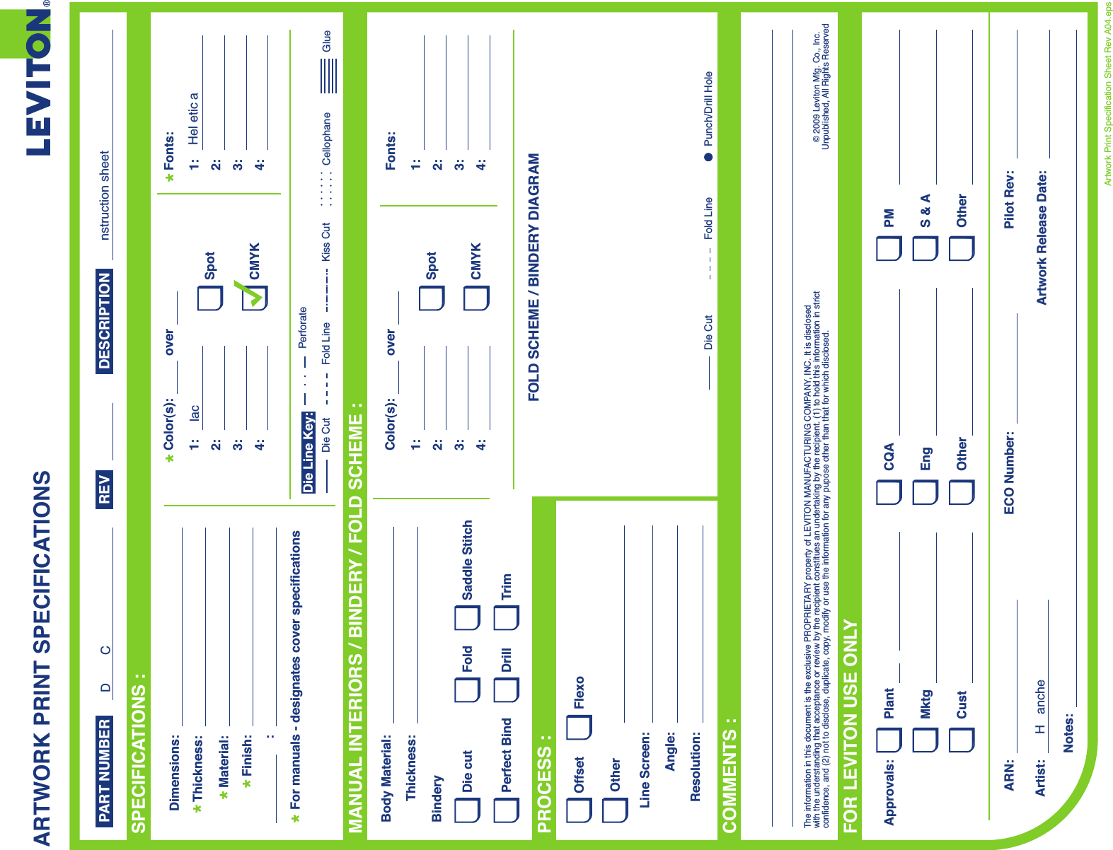 ARTWORK PRINT SPECIFICATIONSFOLD SCHEME / BINDERY DIAGRAMPART NUMBER REV DESCRIPTIONLine Screen:Angle:Resolution:Offset FlexoOtherBody Material:BinderyThickness:TrimPerfect BindDie cut Saddle StitchDrillFoldThe information in this document is the exclusive PROPRIETARY property of LEVITON MANUFACTURING COMPANY,  INC. It is disclosed with the understanding that acceptance or review by the recipient constitues an undertaking by the recipient. (1) to hold this information in strict confidence, and (2) not to disclose, duplicate, copy, modify or use the information for any pupose other than that for which disclosed.© 2009 Leviton Mfg. Co., Inc.Unpublished, All Rights ReservedPlantApprovals:ARN: Pilot Rev:ECO Number:Artwork Release Date:Artwork Print Specification Sheet Rev A04.epsPMCQAArtist:Notes:OtherCust OtherS &amp; AMktg EngFOR LEVITON USE ONLYSPECIFICATIONS :PROCESS :MANUAL INTERIORS / BINDERY / FOLD SCHEME :COMMENTS :For manuals - designates cover specificationsDimensions:Material:Thickness:Finish::SpotCMYK1:4:3:2:Color(s):over1:4:3:2:Fonts:SpotCMYK1:4:3:2:Color(s):over1:4:3:2:Fonts:Fold LineDie Cut Punch/Drill HoleGlueKiss Cut CellophaneFold LinePerforateDie CutDie Line Key:DCH anche  lac  Heletic anstruction sheet