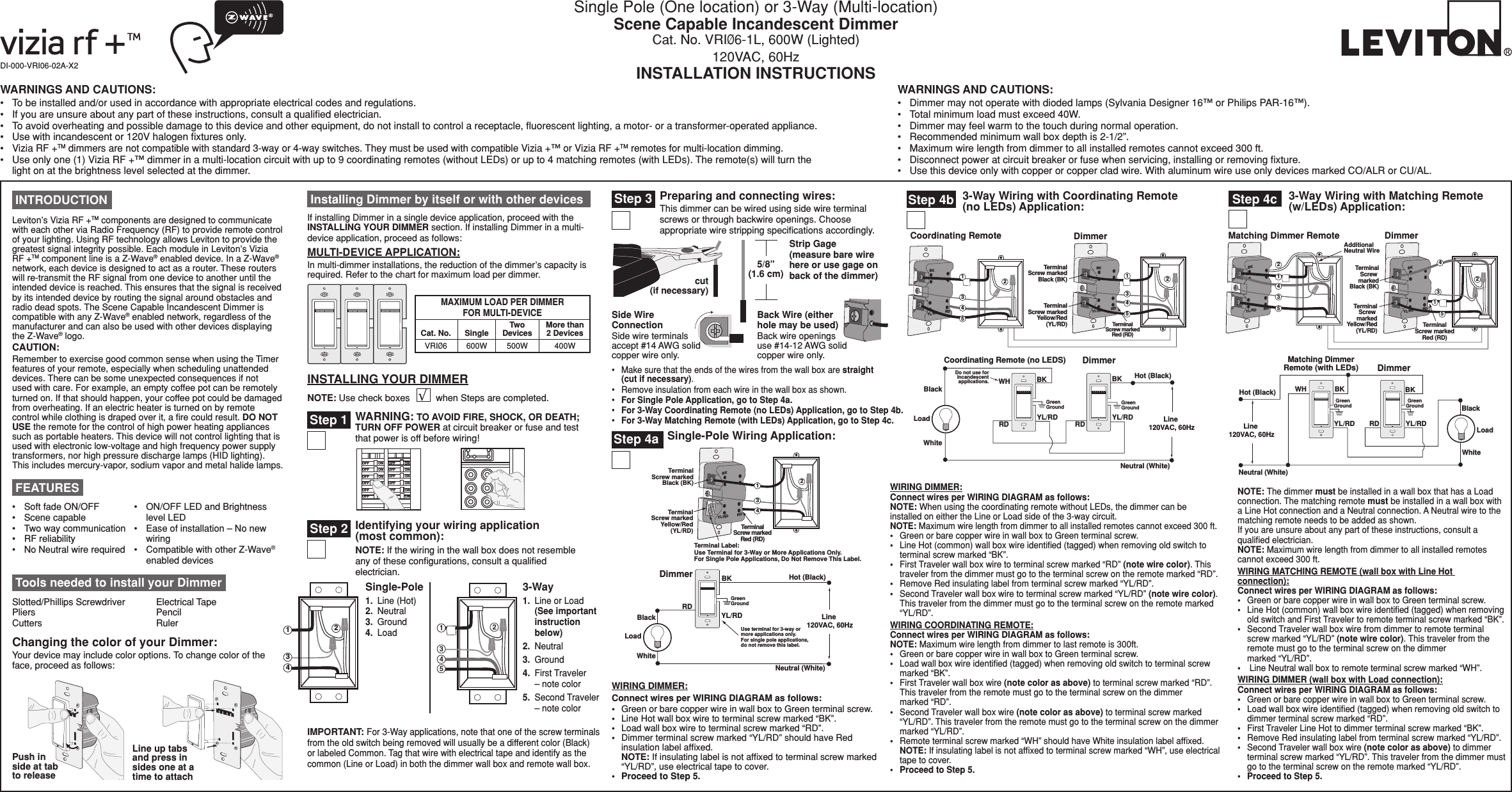 Single Pole (One location) or 3-Way (Multi-location) Scene Capable Incandescent DimmerCat. No. VRIØ6-1L, 600W (Lighted) 120VAC, 60HzINSTALLATION INSTRUCTIONSDI-000-VRI06-02A-X2WARNINGS AND CAUTIONS:•  To be installed and/or used in accordance with appropriate electrical codes and regulations.•  If you are unsure about any part of these instructions, consult a qualiﬁed electrician.•  To avoid overheating and possible damage to this device and other equipment, do not install to control a receptacle, ﬂuorescent lighting, a motor- or a transformer-operated appliance.•  Use with incandescent or 120V halogen ﬁxtures only.• Vizia RF +TM dimmers are not compatible with standard 3-way or 4-way switches. They must be used with compatible Vizia +™ or Vizia RF +TM remotes for multi-location dimming.•  Use only one (1) Vizia RF +™ dimmer in a multi-location circuit with up to 9 coordinating remotes (without LEDs) or up to 4 matching remotes (with LEDs). The remote(s) will turn the light on at the brightness level selected at the dimmer.WARNINGS AND CAUTIONS:•  Dimmer may not operate with dioded lamps (Sylvania Designer 16™ or Philips PAR-16™).•  Total minimum load must exceed 40W.•  Dimmer may feel warm to the touch during normal operation.•  Recommended minimum wall box depth is 2-1/2”.•  Maximum wire length from dimmer to all installed remotes cannot exceed 300 ft.•  Disconnect power at circuit breaker or fuse when servicing, installing or removing ﬁxture.•  Use this device only with copper or copper clad wire. With aluminum wire use only devices marked CO/ALR or CU/AL.INSTALLING YOUR DIMMERNOTE: Use check boxes          when Steps are completed.√BKRDYL/RD2TerminalScrew markedRed (RD)Coordinating Remote24DimmerBKRDYL/RD13535TerminalScrew markedBlack (BK)TerminalScrew markedYellow/Red(YL/RD)14Hot (Black)Neutral (White)LoadDimmerCoordinating Remote (no LEDS)YL/RD  YL/RD RD WH RD BK BK BlackDo not use forincandescentapplications.WhiteLine 120VAC, 60HzGreenGroundGreenGround Tools needed to install your DimmerSlotted/Phillips Screwdriver  Electrical Tape Pliers       Pencil   Cutters      Ruler3-Way Wiring with Coordinating Remote (no LEDs) Application:Step 4bSingle-Pole Wiring Application:Step 4aHot (Black)Neutral (White)LoadDimmer BK BlackWhiteRDGreenGroundLine 120VAC, 60HzYL/RD Use terminal for 3-way ormore applications only.For single pole applications, do not remove this label.TerminalScrew markedRed (RD)2BKRDYL/RDTerminalScrew markedBlack (BK)TerminalScrew markedYellow/Red(YL/RD)Terminal Label:Use Terminal for 3-Way or More Applications Only.For Single Pole Applications, Do Not Remove This Label.413Strip Gage  (measure bare wire here or use gage on back of the dimmer)5/8”(1.6 cm)cut  (if necessary)Step 3 Preparing and connecting wires:This dimmer can be wired using side wire terminal screws or through backwire openings. Choose appropriate wire stripping speciﬁcations accordingly.IMPORTANT: For 3-Way applications, note that one of the screw terminals from the old switch being removed will usually be a different color (Black) or labeled Common. Tag that wire with electrical tape and identify as the common (Line or Load) in both the dimmer wall box and remote wall box.Step 2 Identifying your wiring application  (most common): NOTE: If the wiring in the wall box does not resemble any of these conﬁgurations, consult a qualiﬁed electrician.2431241533-Way1.  Line or Load   (See important    instruction    below)2.  Neutral3.  Ground4.  First Traveler    – note color5.  Second Traveler    – note color Single-Pole1.  Line (Hot) 2.  Neutral   3.  Ground 4.  Load /./&amp;&amp;/./&amp;&amp;/./&amp;&amp;/./&amp;&amp;/./&amp;&amp;/./&amp;&amp;/./&amp;&amp;/./&amp;&amp;/./&amp;&amp;/./&amp;&amp;/./&amp;&amp;/./&amp;&amp;Step 1 WARNING: TO AVOID FIRE, SHOCK, OR DEATH; TURN OFF POWER at circuit breaker or fuse and test that power is off before wiring! INTRODUCTIONLeviton’s Vizia RF +TM components are designed to communicate with each other via Radio Frequency (RF) to provide remote control of your lighting. Using RF technology allows Leviton to provide the greatest signal integrity possible. Each module in Leviton’s Vizia RF +TM component line is a Z-Wave® enabled device. In a Z-Wave® network, each device is designed to act as a router. These routers will re-transmit the RF signal from one device to another until the intended device is reached. This ensures that the signal is received by its intended device by routing the signal around obstacles and radio dead spots. The Scene Capable Incandescent Dimmer is compatible with any Z-Wave® enabled network, regardless of the manufacturer and can also be used with other devices displaying the Z-Wave® logo. CAUTION:Remember to exercise good common sense when using the Timer features of your remote, especially when scheduling unattended devices. There can be some unexpected consequences if not used with care. For example, an empty coffee pot can be remotely turned on. If that should happen, your coffee pot could be damaged from overheating. If an electric heater is turned on by remote control while clothing is draped over it, a ﬁre could result. DO NOT USE the remote for the control of high power heating appliances such as portable heaters. This device will not control lighting that is used with electronic low-voltage and high frequency power supply transformers, nor high pressure discharge lamps (HID lighting). This includes mercury-vapor, sodium vapor and metal halide lamps.Back Wire (either hole may be used)Back wire openings use #14-12 AWG solid copper wire only.Side Wire ConnectionSide wire terminals accept #14 AWG solid copper wire only.WIRING DIMMER:Connect wires per WIRING DIAGRAM as follows:•  Green or bare copper wire in wall box to Green terminal screw.•  Line Hot wall box wire to terminal screw marked “BK”.•  Load wall box wire to terminal screw marked “RD”.•   Dimmer terminal screw marked “YL/RD” should have Red insulation label afﬁxed.   NOTE: If insulating label is not afﬁxed to terminal screw marked “YL/RD”, use electrical tape to cover.•  Proceed to Step 5.WIRING DIMMER:Connect wires per WIRING DIAGRAM as follows:NOTE: When using the coordinating remote without LEDs, the dimmer can be installed on either the Line or Load side of the 3-way circuit.NOTE: Maximum wire length from dimmer to all installed remotes cannot exceed 300 ft.•  Green or bare copper wire in wall box to Green terminal screw.•  Line Hot (common) wall box wire identiﬁed (tagged) when removing old switch to terminal screw marked “BK”.•  First Traveler wall box wire to terminal screw marked “RD” (note wire color). This traveler from the dimmer must go to the terminal screw on the remote marked “RD”.•  Remove Red insulating label from terminal screw marked “YL/RD”.•  Second Traveler wall box wire to terminal screw marked “YL/RD” (note wire color). This traveler from the dimmer must go to the terminal screw on the remote marked “YL/RD”.WIRING COORDINATING REMOTE:Connect wires per WIRING DIAGRAM as follows:NOTE: Maximum wire length from dimmer to last remote is 300ft.•  Green or bare copper wire in wall box to Green terminal screw.•  Load wall box wire identiﬁed (tagged) when removing old switch to terminal screw marked “BK”.•  First Traveler wall box wire (note color as above) to terminal screw marked “RD”. This traveler from the remote must go to the terminal screw on the dimmer  marked “RD”.•  Second Traveler wall box wire (note color as above) to terminal screw marked “YL/RD”. This traveler from the remote must go to the terminal screw on the dimmer marked “YL/RD”.•  Remote terminal screw marked “WH” should have White insulation label afﬁxed.  NOTE: If insulating label is not afﬁxed to terminal screw marked “WH”, use electrical tape to cover.•  Proceed to Step 5.•   Soft fade ON/OFF•  Scene capable•   Two way communication•  RF reliability•   No Neutral wire required FEATURES•   ON/OFF LED and Brightness level LED•   Ease of installation – No new wiring•   Compatible with other Z-Wave® enabled devicesChanging the color of your Dimmer:Your device may include color options. To change color of the face, proceed as follows:Line up tabs and press in sides one at a time to attachPush in side at tab to release Installing Dimmer by itself or with other devicesIf installing Dimmer in a single device application, proceed with the INSTALLING YOUR DIMMER section. If installing Dimmer in a multi-device application, proceed as follows:MULTI-DEVICE APPLICATION:In multi-dimmer installations, the reduction of the dimmer’s capacity is required. Refer to the chart for maximum load per dimmer.MAXIMUM LOAD PER DIMMER FOR MULTI-DEVICECat. No.VRIØ6 600WSingle500WTwoDevices400WMore than 2 DevicesHot (Black)Neutral (White)LoadDimmerMatching DimmerRemote (with LEDs)YL/RD YL/RDRDWH BK BKBlackWhiteLine 120VAC, 60HzGreenGroundGreenGround1BKRDYL/RD2AdditionalNeutral WireTerminalScrew markedBlack (BK)TerminalScrew markedYellow/Red(YL/RD)BKRDYL/RD435TerminalScrew markedRed (RD)Matching Dimmer Remote Dimmer43125 Step 4c 3-Way Wiring with Matching Remote (w/LEDs) Application:•   Make sure that the ends of the wires from the wall box are straight (cut if necessary).•  Remove insulation from each wire in the wall box as shown.•  For Single Pole Application, go to Step 4a.•  For 3-Way Coordinating Remote (no LEDs) Application, go to Step 4b.•  For 3-Way Matching Remote (with LEDs) Application, go to Step 4c.NOTE: The dimmer must be installed in a wall box that has a Load  connection. The matching remote must be installed in a wall box with a Line Hot connection and a Neutral connection. A Neutral wire to the matching remote needs to be added as shown.If you are unsure about any part of these instructions, consult a qualiﬁed electrician.NOTE: Maximum wire length from dimmer to all installed remotes cannot exceed 300 ft.WIRING MATCHING REMOTE (wall box with Line Hot connection):Connect wires per WIRING DIAGRAM as follows:•  Green or bare copper wire in wall box to Green terminal screw.•   Line Hot (common) wall box wire identiﬁed (tagged) when removing old switch and First Traveler to remote terminal screw marked “BK”.•   Second Traveler wall box wire from dimmer to remote terminal screw marked “YL/RD” (note wire color). This traveler from the remote must go to the terminal screw on the dimmer  marked “YL/RD”.•  Line Neutral wall box to remote terminal screw marked “WH”.WIRING DIMMER (wall box with Load connection):Connect wires per WIRING DIAGRAM as follows:•  Green or bare copper wire in wall box to Green terminal screw.•   Load wall box wire identiﬁed (tagged) when removing old switch to dimmer terminal screw marked “RD”.•  First Traveler Line Hot to dimmer terminal screw marked “BK”.•   Remove Red insulating label from terminal screw marked “YL/RD”.•   Second Traveler wall box wire (note color as above) to dimmer terminal screw marked “YL/RD”. This traveler from the dimmer must go to the terminal screw on the remote marked “YL/RD”.•  Proceed to Step 5.