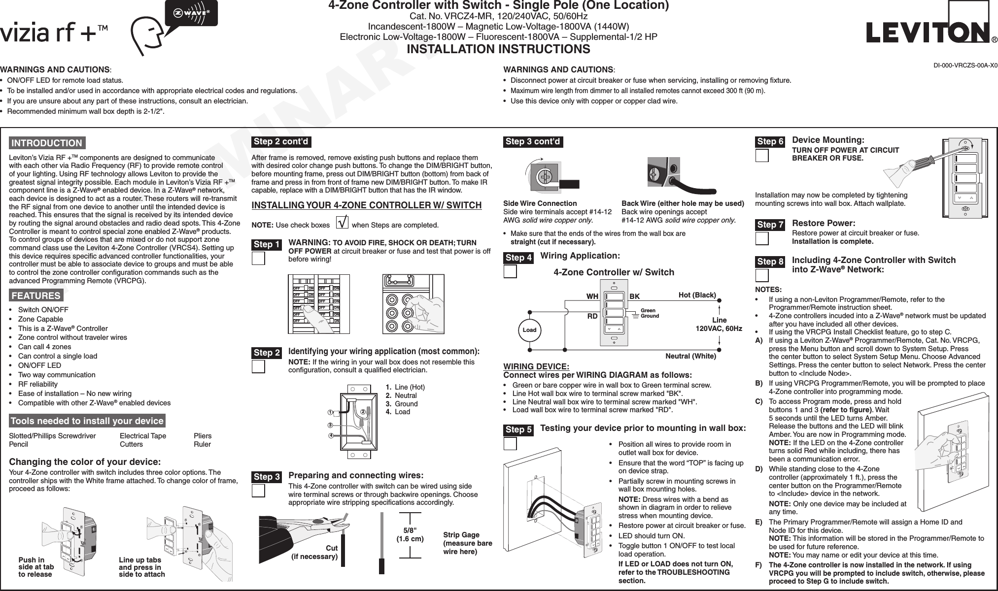 PRELIMINARYWARNINGS AND CAUTIONS:• ON/OFFLEDforremoteloadstatus.• Tobeinstalledand/orusedinaccordancewithappropriateelectricalcodesandregulations.• Ifyouareunsureaboutanypartoftheseinstructions,consultanelectrician.• Recommendedminimumwallboxdepthis2-1/2&quot;.WARNINGS AND CAUTIONS:• Disconnectpoweratcircuitbreakerorfusewhenservicing,installingorremovingxture.•Maximumwirelengthfromdimmertoallinstalledremotescannotexceed300ft(90m).• Usethisdeviceonlywithcopperorcoppercladwire.4-Zone Controller with Switch - Single Pole (One Location)Cat.No.VRCZ4-MR,120/240VAC,50/60HzIncandescent-1800W–MagneticLow-Voltage-1800VA(1440W)ElectronicLow-Voltage-1800W–Fluorescent-1800VA–Supplemental-1/2HPINSTALLATION INSTRUCTIONSDI-000-VRCZS-00A-X0 Tools needed to install your deviceSlotted/PhillipsScrewdriver ElectricalTape Pliers Pencil   Cutters  RulerONOFFONOFFONOFFONOFFONOFFONOFFONOFFONOFFONOFFONOFFONOFFONOFFWARNING: TO AVOID FIRE, SHOCK OR DEATH; TURN OFF POWER atcircuitbreakerorfuseandtestthatpowerisoffbeforewiring! Step 1 Step 35/8&quot; (1.6 cm) Strip Gage (measure bare wire here)Cut (if necessary)WIRING DEVICE:Connect wires per WIRING DIAGRAM as follows:• GreenorbarecopperwireinwallboxtoGreenterminalscrew.• LineHotwallboxwiretoterminalscrewmarked&quot;BK&quot;.• LineNeutralwallboxwiretoterminalscrewmarked&quot;WH&quot;.• Loadwallboxwiretoterminalscrewmarked&quot;RD&quot;.Wiring Application:Hot (Black)Neutral (White)Line120VAC, 60HzBKWHGreenGround4-Zone Controller w/ SwitchLoadRDWH Step 424131.Line(Hot)2.Neutral3.Ground4.LoadIdentifying your wiring application (most common):NOTE:Ifthewiringinyourwallboxdoesnotresemblethisconguration,consultaqualiedelectrician. Step 2 INTRODUCTIONLeviton’sViziaRF+TMcomponentsaredesignedtocommunicatewitheachotherviaRadioFrequency(RF)toprovideremotecontrolofyourlighting.UsingRFtechnologyallowsLevitontoprovidethegreatestsignalintegritypossible.EachmoduleinLeviton’sViziaRF+TMcomponentlineisaZ-Wave®enableddevice.InaZ-Wave®network,eachdeviceisdesignedtoactasarouter.Theserouterswillre-transmittheRFsignalfromonedevicetoanotheruntiltheintendeddeviceisreached.Thisensuresthatthesignalisreceivedbyitsintendeddevicebyroutingthesignalaroundobstaclesandradiodeadspots.This4-ZoneControllerismeanttocontrolspecialzoneenabledZ-Wave®products.TocontrolgroupsofdevicesthataremixedordonotsupportzonecommandclassusetheLeviton4-ZoneController(VRCS4).Settingupthisdevicerequiresspecicadvancedcontrollerfunctionalities,yourcontrollermustbeabletoassociatedevicetogroupsandmustbeabletocontrolthezonecontrollercongurationcommandssuchastheadvancedProgrammingRemote(VRCPG).• SwitchON/OFF• ZoneCapable• ThisisaZ-Wave®Controller• Zonecontrolwithouttravelerwires• Cancall4zones• Cancontrolasingleload• ON/OFFLED• Twowaycommunication• RFreliability• Easeofinstallation–Nonewwiring• CompatiblewithotherZ-Wave®enableddevices FEATURES NOTES:• Ifusinganon-LevitonProgrammer/Remote,refertotheProgrammer/Remoteinstructionsheet.• 4-ZonecontrollersincudedintoaZ-Wave®networkmustbeupdatedafteryouhaveincludedallotherdevices.• IfusingtheVRCPGInstallChecklistfeature,gotostepC.A) IfusingaLevitonZ-Wave®Programmer/Remote,Cat.No.VRCPG,presstheMenubuttonandscrolldowntoSystemSetup.PressthecenterbuttontoselectSystemSetupMenu.ChooseAdvancedSettings.PressthecenterbuttontoselectNetwork.Pressthecenterbuttonto&lt;IncludeNode&gt;.B) IfusingVRCPGProgrammer/Remote,youwillbepromptedtoplace4-Zonecontrollerintoprogrammingmode.C) ToaccessProgrammode,pressandholdbuttons1and3(refer to ﬁgure).Wait5secondsuntiltheLEDturnsAmber.ReleasethebuttonsandtheLEDwillblinkAmber.YouarenowinProgrammingmode.NOTE:IftheLEDonthe4-ZonecontrollerturnssolidRedwhileincluding,therehasbeenacommunicationerror.D) Whilestandingclosetothe4-Zonecontroller(approximately1ft.),pressthecenterbuttonontheProgrammer/Remoteto&lt;Include&gt;deviceinthenetwork.NOTE:Onlyonedevicemaybeincludedatanytime.E) ThePrimaryProgrammer/RemotewillassignaHomeIDandNodeIDforthisdevice.NOTE:ThisinformationwillbestoredintheProgrammer/Remotetobeusedforfuturereference.NOTE:Youmaynameoredityourdeviceatthistime.F)The 4-Zone controller is now installed in the network. If using VRCPG you will be prompted to include switch, otherwise, please proceed to Step G to include switch. Step 8 Including 4-Zone Controller with Switch into Z-Wave® Network:Changing the color of your device:Your4-Zonecontrollerwithswitchincludesthreecoloroptions.ThecontrollershipswiththeWhiteframeattached.Tochangecolorofframe,proceedasfollows:Line up tabs and press in side to attachPush in side at tab to releaseAfterframeisremoved,removeexistingpushbuttonsandreplacethemwithdesiredcolorchangepushbuttons.TochangetheDIM/BRIGHTbutton,beforemountingframe,pressoutDIM/BRIGHTbutton(bottom)frombackofframeandpressinfromfrontofframenewDIM/BRIGHTbutton.TomakeIRcapable,replacewithaDIM/BRIGHTbuttonthathastheIRwindow.INSTALLING YOUR 4-ZONE CONTROLLER W/ SWITCHNOTE:UsecheckboxeswhenStepsarecompleted.Preparing and connecting wires:This4-Zonecontrollerwithswitchcanbewiredusingsidewireterminalscrewsorthroughbackwireopenings.Chooseappropriatewirestrippingspecicationsaccordingly.• Positionallwirestoprovideroominoutletwallboxfordevice.• Ensurethattheword“TOP”isfacingupondevicestrap.• Partiallyscrewinmountingscrewsinwallboxmountingholes.NOTE:Dresswireswithabendasshownindiagraminordertorelievestresswhenmountingdevice.• Restorepoweratcircuitbreakerorfuse.• LEDshouldturnON.• Togglebutton1ON/OFFtotestlocalloadoperation.If LED or LOAD does not turn ON, refer to the TROUBLESHOOTING section.Testing your device prior to mounting in wall box: Step 5• Makesurethattheendsofthewiresfromthewallboxarestraight (cut if necessary).Back Wire (either hole may be used) Backwireopeningsaccept#14-12AWGsolid wire copper only.Side Wire Connection Sidewireterminalsaccept#14-12AWGsolid wire copper only.BlInstallationmaynowbecompletedbytighteningmountingscrewsintowallbox.Attachwallplate.Device Mounting:TURN OFF POWER AT CIRCUIT BREAKER OR FUSE. Step 6Restore Power:Restorepoweratcircuitbreakerorfuse. Installation is complete. Step 7 Step 3 cont&apos;d Step 2 cont&apos;d