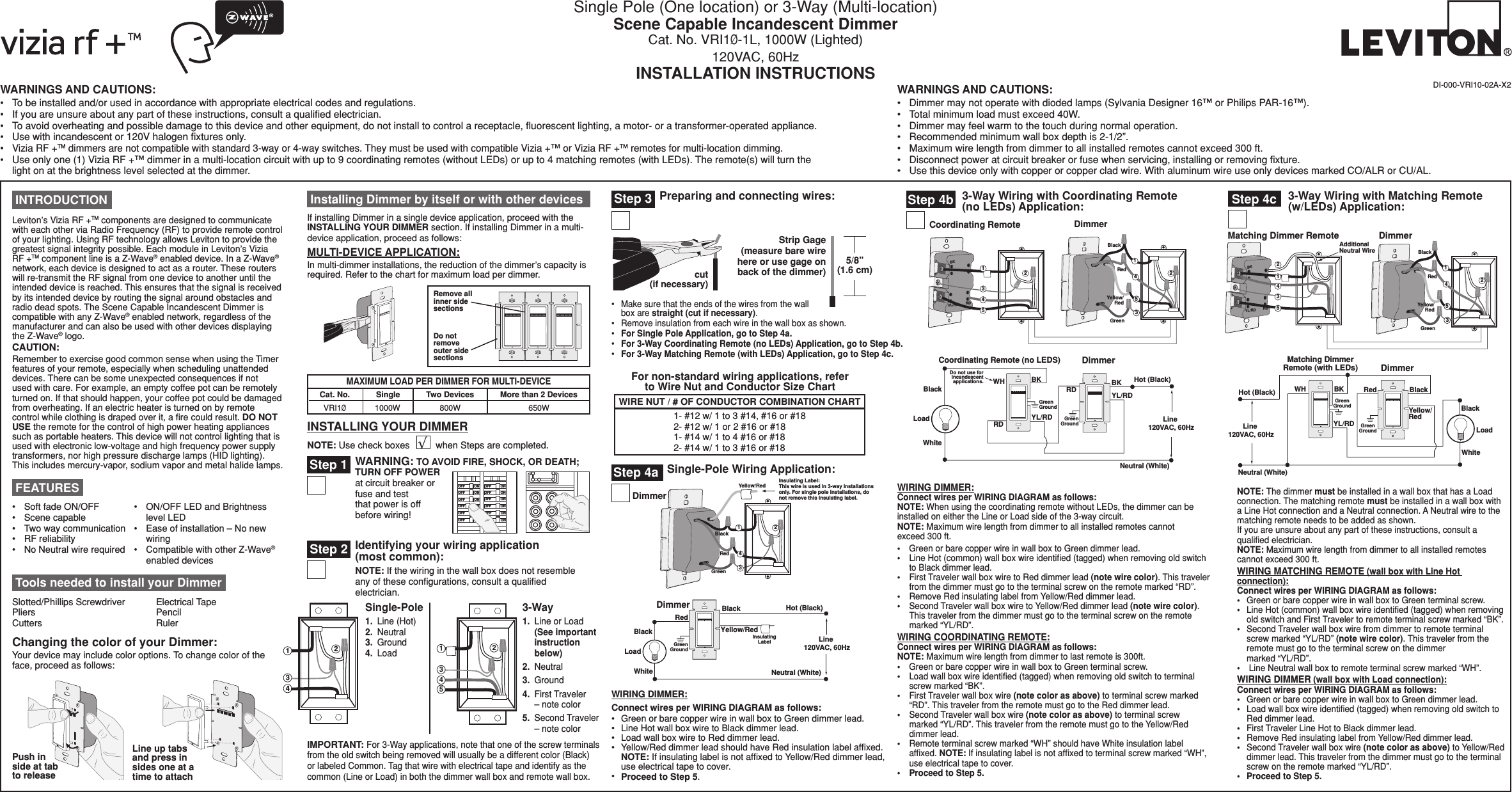 Single Pole (One location) or 3-Way (Multi-location) Scene Capable Incandescent DimmerCat. No. VRI1Ø-1L, 1000W (Lighted) 120VAC, 60HzINSTALLATION INSTRUCTIONS DI-000-VRI10-02A-X2WARNINGS AND CAUTIONS:•  To be installed and/or used in accordance with appropriate electrical codes and regulations.•  If you are unsure about any part of these instructions, consult a qualiﬁed electrician.•  To avoid overheating and possible damage to this device and other equipment, do not install to control a receptacle, ﬂuorescent lighting, a motor- or a transformer-operated appliance.•  Use with incandescent or 120V halogen ﬁxtures only.• Vizia RF +TM dimmers are not compatible with standard 3-way or 4-way switches. They must be used with compatible Vizia +™ or Vizia RF +TM remotes for multi-location dimming.•  Use only one (1) Vizia RF +™ dimmer in a multi-location circuit with up to 9 coordinating remotes (without LEDs) or up to 4 matching remotes (with LEDs). The remote(s) will turn the light on at the brightness level selected at the dimmer.WARNINGS AND CAUTIONS:•  Dimmer may not operate with dioded lamps (Sylvania Designer 16™ or Philips PAR-16™).•  Total minimum load must exceed 40W.•  Dimmer may feel warm to the touch during normal operation.•  Recommended minimum wall box depth is 2-1/2”.•  Maximum wire length from dimmer to all installed remotes cannot exceed 300 ft.•  Disconnect power at circuit breaker or fuse when servicing, installing or removing ﬁxture.•  Use this device only with copper or copper clad wire. With aluminum wire use only devices marked CO/ALR or CU/AL.INSTALLING YOUR DIMMERNOTE: Use check boxes          when Steps are completed.√24BKRDYL/RD135Coordinating Remote Dimmer21BlackGreenRedYellow/Red543Hot (Black)Neutral (White)LoadDimmerCoordinating Remote (no LEDS)YL/RDYL/RDRDWHRD BKBKBlackDo not use forincandescentapplications.WhiteLine 120VAC, 60HzGreenGroundGreenGround Tools needed to install your DimmerSlotted/Phillips Screwdriver  Electrical Tape Pliers       Pencil   Cutters      Ruler3-Way Wiring with Coordinating Remote (no LEDs) Application:Step 4bGreenGroundHot (Black)Neutral (White)LoadDimmerBlackWhiteLine 120VAC, 60HzBlackYellow/RedRedInsulatingLabelSingle-Pole Wiring Application:Step 4a4321BlackGreenRedYellow/RedDimmerInsulating Label:This wire is used in 3-way installationsonly. For single pole installations, donot remove this insulating label.IMPORTANT: For 3-Way applications, note that one of the screw terminals from the old switch being removed will usually be a different color (Black) or labeled Common. Tag that wire with electrical tape and identify as the common (Line or Load) in both the dimmer wall box and remote wall box.Step 2 Identifying your wiring application  (most common): NOTE: If the wiring in the wall box does not resemble any of these conﬁgurations, consult a qualiﬁed electrician.2431241533-Way1.  Line or Load   (See important    instruction    below)2.  Neutral3.  Ground4.  First Traveler    – note color5.  Second Traveler    – note color Single-Pole1.  Line (Hot) 2.  Neutral   3.  Ground 4.  Load  INTRODUCTIONLeviton’s Vizia RF +TM components are designed to communicate with each other via Radio Frequency (RF) to provide remote control of your lighting. Using RF technology allows Leviton to provide the greatest signal integrity possible. Each module in Leviton’s Vizia RF +TM component line is a Z-Wave® enabled device. In a Z-Wave® network, each device is designed to act as a router. These routers will re-transmit the RF signal from one device to another until the intended device is reached. This ensures that the signal is received by its intended device by routing the signal around obstacles and radio dead spots. The Scene Capable Incandescent Dimmer is compatible with any Z-Wave® enabled network, regardless of the manufacturer and can also be used with other devices displaying the Z-Wave® logo. CAUTION:Remember to exercise good common sense when using the Timer features of your remote, especially when scheduling unattended devices. There can be some unexpected consequences if not used with care. For example, an empty coffee pot can be remotely turned on. If that should happen, your coffee pot could be damaged from overheating. If an electric heater is turned on by remote control while clothing is draped over it, a ﬁre could result. DO NOT USE the remote for the control of high power heating appliances such as portable heaters. This device will not control lighting that is used with electronic low-voltage and high frequency power supply transformers, nor high pressure discharge lamps (HID lighting). This includes mercury-vapor, sodium vapor and metal halide lamps.•   Soft fade ON/OFF•  Scene capable•   Two way communication•  RF reliability•   No Neutral wire required FEATURES•   ON/OFF LED and Brightness level LED•   Ease of installation – No new wiring•   Compatible with other Z-Wave® enabled devicesChanging the color of your Dimmer:Your device may include color options. To change color of the face, proceed as follows:Line up tabs and press in sides one at a time to attachPush in side at tab to release Installing Dimmer by itself or with other devicesIf installing Dimmer in a single device application, proceed with the INSTALLING YOUR DIMMER section. If installing Dimmer in a multi-device application, proceed as follows:MULTI-DEVICE APPLICATION:In multi-dimmer installations, the reduction of the dimmer’s capacity is required. Refer to the chart for maximum load per dimmer.MAXIMUM LOAD PER DIMMER FOR MULTI-DEVICECat. No.VRI1Ø1000WSingle800WTwo Devices650WMore than 2 DevicesHot (Black)Neutral (White)LoadDimmerMatching DimmerRemote (with LEDs)YL/RDRedWH BKBlackBlackWhiteYellow/RedLine 120VAC, 60HzGreenGroundGreenGroundAdditionalNeutral WireBKRDYL/RDMatching Dimmer Remote43125Dimmer21BlackGreenRedYellow/Red543 Step 4c 3-Way Wiring with Matching Remote (w/LEDs) Application:Strip Gage  (measure bare wire here or use gage on back of the dimmer)5/8”(1.6 cm)cut  (if necessary)Step 3 Preparing and connecting wires:•   Make sure that the ends of the wires from the wall box are straight (cut if necessary).•  Remove insulation from each wire in the wall box as shown.•  For Single Pole Application, go to Step 4a.•  For 3-Way Coordinating Remote (no LEDs) Application, go to Step 4b.•  For 3-Way Matching Remote (with LEDs) Application, go to Step 4c.NOTE: The dimmer must be installed in a wall box that has a Load  connection. The matching remote must be installed in a wall box with a Line Hot connection and a Neutral connection. A Neutral wire to the matching remote needs to be added as shown.If you are unsure about any part of these instructions, consult a qualiﬁed electrician.NOTE: Maximum wire length from dimmer to all installed remotes cannot exceed 300 ft.WIRING MATCHING REMOTE (wall box with Line Hot connection):Connect wires per WIRING DIAGRAM as follows:•  Green or bare copper wire in wall box to Green terminal screw.•   Line Hot (common) wall box wire identiﬁed (tagged) when removing old switch and First Traveler to remote terminal screw marked “BK”.•   Second Traveler wall box wire from dimmer to remote terminal screw marked “YL/RD” (note wire color). This traveler from the remote must go to the terminal screw on the dimmer  marked “YL/RD”.•  Line Neutral wall box to remote terminal screw marked “WH”.WIRING DIMMER (wall box with Load connection):Connect wires per WIRING DIAGRAM as follows:•  Green or bare copper wire in wall box to Green dimmer lead.•   Load wall box wire identiﬁed (tagged) when removing old switch to Red dimmer lead.•  First Traveler Line Hot to Black dimmer lead.•   Remove Red insulating label from Yellow/Red dimmer lead.•   Second Traveler wall box wire (note color as above) to Yellow/Red dimmer lead. This traveler from the dimmer must go to the terminal screw on the remote marked “YL/RD”.•  Proceed to Step 5.Step 1 WARNING: TO AVOID FIRE, SHOCK, OR DEATH; TURN OFF POWER at circuit breaker or fuse and test that power is off before wiring!/./&amp;&amp;/./&amp;&amp;/./&amp;&amp;/./&amp;&amp;/./&amp;&amp;/./&amp;&amp;/./&amp;&amp;/./&amp;&amp;/./&amp;&amp;/./&amp;&amp;/./&amp;&amp;/./&amp;&amp;Remove all inner side sectionsDo not  remove outer side sectionsWIRE NUT / # OF CONDUCTOR COMBINATION CHART1- #12 w/ 1 to 3 #14, #16 or #18 2- #12 w/ 1 or 2 #16 or #181- #14 w/ 1 to 4 #16 or #182- #14 w/ 1 to 3 #16 or #18For non-standard wiring applications, refer to Wire Nut and Conductor Size ChartWIRING DIMMER:Connect wires per WIRING DIAGRAM as follows:•  Green or bare copper wire in wall box to Green dimmer lead.•  Line Hot wall box wire to Black dimmer lead.•  Load wall box wire to Red dimmer lead.•  Yellow/Red dimmer lead should have Red insulation label afﬁxed.     NOTE: If insulating label is not afﬁxed to Yellow/Red dimmer lead, use electrical tape to cover.•  Proceed to Step 5.WIRING DIMMER:Connect wires per WIRING DIAGRAM as follows:NOTE: When using the coordinating remote without LEDs, the dimmer can be installed on either the Line or Load side of the 3-way circuit.NOTE: Maximum wire length from dimmer to all installed remotes cannot  exceed 300 ft.•  Green or bare copper wire in wall box to Green dimmer lead.•  Line Hot (common) wall box wire identiﬁed (tagged) when removing old switch to Black dimmer lead.•  First Traveler wall box wire to Red dimmer lead (note wire color). This traveler from the dimmer must go to the terminal screw on the remote marked “RD”.•  Remove Red insulating label from Yellow/Red dimmer lead.•  Second Traveler wall box wire to Yellow/Red dimmer lead (note wire color). This traveler from the dimmer must go to the terminal screw on the remote marked “YL/RD”.WIRING COORDINATING REMOTE:Connect wires per WIRING DIAGRAM as follows:NOTE: Maximum wire length from dimmer to last remote is 300ft.•  Green or bare copper wire in wall box to Green terminal screw.•  Load wall box wire identiﬁed (tagged) when removing old switch to terminal screw marked “BK”.•  First Traveler wall box wire (note color as above) to terminal screw marked “RD”. This traveler from the remote must go to the Red dimmer lead.•  Second Traveler wall box wire (note color as above) to terminal screw marked “YL/RD”. This traveler from the remote must go to the Yellow/Red dimmer lead.•  Remote terminal screw marked “WH” should have White insulation label afﬁxed. NOTE: If insulating label is not afﬁxed to terminal screw marked “WH”, use electrical tape to cover.•  Proceed to Step 5.