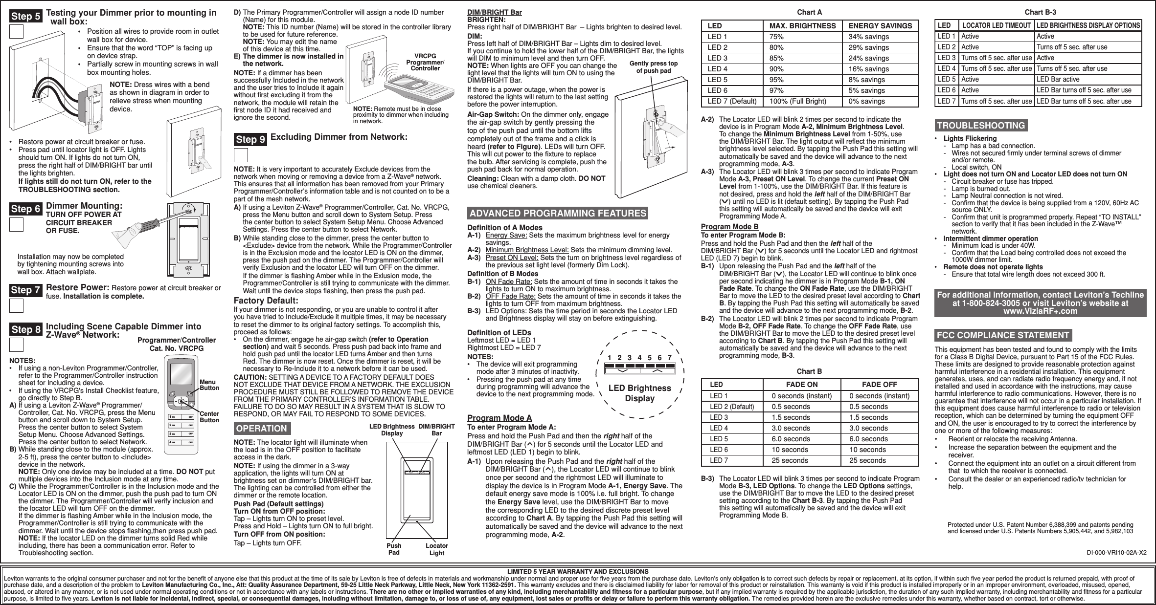 Including Scene Capable Dimmer into  Z-Wave® Network:Restore Power: Restore power at circuit breaker or    fuse. Installation is complete.D) The Primary Programmer/Controller will assign a node ID number (Name) for this module. NOTE: This ID number (Name) will be stored in the controller library to be used for future reference.  NOTE: You may edit the name of this device at this time. E) The dimmer is now installed in the network.NOTE: If a dimmer has been successfully Included in the network and the user tries to Include it again without ﬁrst excluding it from the network, the module will retain the ﬁrst node ID it had received and ignore the second.Testing your Dimmer prior to mounting in   wall box:LIMITED 5 YEAR WARRANTY AND EXCLUSIONSLeviton warrants to the original consumer purchaser and not for the beneﬁt of anyone else that this product at the time of its sale by Leviton is free of defects in materials and workmanship under normal and proper use for ﬁve years from the purchase date. Leviton’s only obligation is to correct such defects by repair or replacement, at its option, if within such ﬁve year period the product is returned prepaid, with proof of purchase date, and a description of the problem to Leviton Manufacturing Co., Inc., Att: Quality Assurance Department, 59-25 Little Neck Parkway, Little Neck, New York 11362-2591. This warranty excludes and there is disclaimed liability for labor for removal of this product or reinstallation. This warranty is void if this product is installed improperly or in an improper environment, overloaded, misused, opened, abused, or altered in any manner, or is not used under normal operating conditions or not in accordance with any labels or instructions. There are no other or implied warranties of any kind, including merchantability and ﬁtness for a particular purpose, but if any implied warranty is required by the applicable jurisdiction, the duration of any such implied warranty, including merchantability and ﬁtness for a particular purpose, is limited to ﬁve years. Leviton is not liable for incidental, indirect, special, or consequential damages, including without limitation, damage to, or loss of use of, any equipment, lost sales or proﬁts or delay or failure to perform this warranty obligation. The remedies provided herein are the exclusive remedies under this warranty, whether based on contract, tort or otherwise.•  Restore power at circuit breaker or fuse. •  Press pad until locator light is OFF. Lights should turn ON. If lights do not turn ON, press the right half of DIM/BRIGHT bar until the lights brighten. If lights still do not turn ON, refer to the TROUBLESHOOTING section.NOTES:•  If using a non-Leviton Programmer/Controller, refer to the Programmer/Controller instruction sheet for Including a device.•  If using the VRCPG&apos;s Install Checklist feature, go directly to Step B.A) If using a Leviton Z-Wave® Programmer/Controller, Cat. No. VRCPG, press the Menu button and scroll down to System Setup. Press the center button to select System Setup Menu. Choose Advanced Settings. Press the center button to select Network.B) While standing close to the module (approx. 2-5 ft), press the center button to &lt;Include&gt; device in the network. NOTE: Only one device may be included at a time. DO NOT put multiple devices into the Inclusion mode at any time.C) While the Programmer/Controller is in the Inclusion mode and the Locator LED is ON on the dimmer, push the push pad to turn ON the dimmer. The Programmer/Controller will verify inclusion and the locator LED will turn OFF on the dimmer.  If the dimmer is ﬂashing Amber while in the Inclusion mode, the Programmer/Controller is still trying to communicate with the dimmer. Wait until the device stops ﬂashing,then press push pad.  NOTE: If the locator LED on the dimmer turns solid Red while including, there has been a communication error. Refer to Troubleshooting section. DI-000-VRI10-02A-X2Protected under U.S. Patent Number 6,388,399 and patents pending and licensed under U.S. Patents Numbers 5,905,442, and 5,982,103Programmer/Controller Cat. No. VRCPGMenu Button1 ON2 ON3 ON4 ONOFFOFFOFFOFFCenter Button•  Lights Flickering  -  Lamp has a bad connection.  -   Wires not secured ﬁrmly under terminal screws of dimmer and/or remote.  -  Local switch, ON•  Light does not turn ON and Locator LED does not turn ON  -  Circuit breaker or fuse has tripped.  -  Lamp is burned out.  -  Lamp Neutral connection is not wired.  -   Conﬁrm that the device is being supplied from a 120V, 60Hz AC source ONLY.  -   Conﬁrm that unit is programmed properly. Repeat “TO INSTALL” section to verify that it has been included in the Z-Wave™ network.•  Intermittent dimmer operation -  Minimum load is under 40W.  -   Conﬁrm that the Load being controlled does not exceed the 1000W dimmer limit.•  Remote does not operate lights -   Ensure that total wire length does not exceed 300 ft. TROUBLESHOOTINGFor additional information, contact Leviton’s Techline at 1-800-824-3005 or visit Leviton’s website at www.ViziaRF+.comNOTE: The locator light will illuminate when the load is in the OFF position to facilitate access in the dark.NOTE: If using the dimmer in a 3-way application, the lights will turn ON at brightness set on dimmer’s DIM/BRIGHT bar. The lighting can be controlled from either the dimmer or the remote location. Push Pad (Default settings) Turn ON from OFF position: Tap – Lights turn ON to preset level. Press and Hold – Lights turn ON to full bright.Turn OFF from ON position:Tap – Lights turn OFF.LED Brightness DisplayDIM/BRIGHT BarPush PadLocator Light OPERATIONInstallation may now be completed by tightening mounting screws into wall box. Attach wallplate.Dimmer Mounting: TURN OFF POWER AT CIRCUIT BREAKER OR FUSE.Step 7Step 6NOTE: It is very important to accurately Exclude devices from the network when moving or removing a device from a Z-Wave® network. This ensures that all information has been removed from your Primary Programmer/Controller’s information table and is not counted on to be a part of the mesh network.A) If using a Leviton Z-Wave® Programmer/Controller, Cat. No. VRCPG, press the Menu button and scroll down to System Setup. Press the center button to select System Setup Menu. Choose Advanced Settings. Press the center button to select Network.B) While standing close to the dimmer, press the center button to &lt;Exclude&gt; device from the network. While the Programmer/Controller is in the Exclusion mode and the locator LED is ON on the dimmer, press the push pad on the dimmer. The Programmer/Controller will verify Exclusion and the locator LED will turn OFF on the dimmer.  If the dimmer is ﬂashing Amber while in the Exlusion mode, the Programmer/Controller is still trying to communicate with the dimmer. Wait until the device stops ﬂashing, then press the push pad.Factory Default:If your dimmer is not responding, or you are unable to control it after you have tried to Include/Exclude it multiple times, it may be necessary to reset the dimmer to its original factory settings. To accomplish this, proceed as follows:•  On the dimmer, engage he air-gap switch (refer to Operation section) and wait 5 seconds. Press push pad back into frame and hold push pad until the locator LED turns Amber and then turns Red. The dimmer is now reset. Once the dimmer is reset, it will be necessary to Re-Include it to a network before it can be used.CAUTION: SETTING A DEVICE TO A FACTORY DEFAULT DOES NOT EXCLUDE THAT DEVICE FROM A NETWORK. THE EXCLUSION PROCEDURE MUST STILL BE FOLLOWED TO REMOVE THE DEVICE FROM THE PRIMARY CONTROLLER’S INFORMATION TABLE. FAILURE TO DO SO MAY RESULT IN A SYSTEM THAT IS SLOW TO RESPOND, OR MAY FAIL TO RESPOND TO SOME DEVICES.Step 9 Excluding Dimmer from Network:Step 8 NOTE: Dress wires with a bend as shown in diagram in order to relieve stress when mounting device.•  Position all wires to provide room in outlet  wall box for device.•  Ensure that the word “TOP” is facing up on device strap.•  Partially screw in mounting screws in wall box mounting holes.Step 5A-2)  The Locator LED will blink 2 times per second to indicate the device is in Program Mode A-2, Minimum Brightness Level. To change the Minimum Brightness Level from 1-50%, use the DIM/BRIGHT Bar. The light output will reﬂect the minimum brightness level selected. By tapping the Push Pad this setting will automatically be saved and the device will advance to the next programming mode, A-3.A-3)  The Locator LED will blink 3 times per second to indicate Program Mode A-3, Preset ON Level. To change the current Preset ON Level from 1-100%, use the DIM/BRIGHT Bar. If this feature is not desired, press and hold the left half of the DIM/BRIGHT Bar (v) until no LED is lit (default setting). By tapping the Push Pad this setting will automatically be saved and the device will exit Programming Mode A.Program Mode BTo enter Program Mode B:Press and hold the Push Pad and then the left half of the  DIM/BRIGHT Bar (v) for 5 seconds until the Locator LED and rightmost LED (LED 7) begin to blink.B-1)  Upon releasing the Push Pad and the left half of the  DIM/BRIGHT Bar (v), the Locator LED will continue to blink once per second indicating he dimmer is in Program Mode B-1, ON Fade Rate. To change the ON Fade Rate, use the DIM/BRIGHT Bar to move the LED to the desired preset level according to Chart B. By tapping the Push Pad this setting will automatically be saved and the device will advance to the next programming mode, B-2.B-2)  The Locator LED will blink 2 times per second to indicate Program Mode B-2, OFF Fade Rate. To change the OFF Fade Rate, use the DIM/BRIGHT Bar to move the LED to the desired preset level according to Chart B. By tapping the Push Pad this setting will automatically be saved and the device will advance to the next programming mode, B-3.LED BrightnessDisplay1 2 3 4 5 6 7Deﬁnition of A ModesA-1)   Energy Save: Sets the maximum brightness level for energy savings.A-2)   Minimum Brightness Level: Sets the minimum dimming level.A-3)   Preset ON Level: Sets the turn on brightness level regardless of the previous set light level (formerly Dim Lock).Deﬁnition of B ModesB-1)   ON Fade Rate: Sets the amount of time in seconds it takes the lights to turn ON to maximum brightness.B-2)   OFF Fade Rate: Sets the amount of time in seconds it takes the lights to turn OFF from maximum brightness.B-3)   LED Options: Sets the time period in seconds the Locator LED and Brightness display will stay on before extinguishing.Deﬁnition of LEDsLeftmost LED = LED 1Rightmost LED = LED 7NOTES:•  The device will exit programming mode after 3 minutes of inactivity.•  Pressing the push pad at any time during programming will advance the device to the next programming mode. ADVANCED PROGRAMMING FEATURESProgram Mode ATo enter Program Mode A:Press and hold the Push Pad and then the right half of the  DIM/BRIGHT Bar (^) for 5 seconds until the Locator LED and leftmost LED (LED 1) begin to blink.A-1)  Upon releasing the Push Pad and the right half of the DIM/BRIGHT Bar (^), the Locator LED will continue to blink once per second and the rightmost LED will illuminate to display the device is in Program Mode A-1, Energy Save. The default energy save mode is 100% i.e. full bright. To change the Energy Save level, use the DIM/BRIGHT Bar to move the corresponding LED to the desired discrete preset level according to Chart A. By tapping the Push Pad this setting will automatically be saved and the device will advance to the next programming mode, A-2.B-3) The Locator LED will blink 3 times per second to indicate Program Mode B-3, LED Options. To change the LED Options settings, use the DIM/BRIGHT Bar to move the LED to the desired preset setting according to the Chart B-3. By tapping the Push Pad this setting will automatically be saved and the device will exit Programming Mode B.LEDLED 1LED 2 (Default)LED 3LED 4LED 5LED 6LED 7FADE ON0 seconds (instant)0.5 seconds1.5 seconds3.0 seconds6.0 seconds10 seconds25 seconds0 seconds (instant)0.5 seconds1.5 seconds3.0 seconds6.0 seconds10 seconds25 secondsFADE OFFChart BLEDLED 1LED 2LED 3LED 4LED 5LED 6LED 7 (Default)MAX. BRIGHTNESS75%80%85%90%95%97%100% (Full Bright)ENERGY SAVINGS34% savings29% savings24% savings16% savings8% savings5% savings0% savingsChart A Chart B-3LEDLED 1LED 2LED 3LED 4LED 5LED 6LED 7LOCATOR LED TIMEOUTActiveActiveActiveActiveTurns off 5 sec. after useTurns off 5 sec. after useTurns off 5 sec. after useLED BRIGHTNESS DISPLAY OPTIONSActiveTurns off 5 sec. after useActiveTurns off 5 sec. after useLED Bar activeLED Bar turns off 5 sec. after useLED Bar turns off 5 sec. after useVRCPG Programmer/ControllerNOTE: Remote must be in close proximity to dimmer when including in network.DIM/BRIGHT Bar BRIGHTEN:Press right half of DIM/BRIGHT Bar  – Lights brighten to desired level.DIM:Press left half of DIM/BRIGHT Bar – Lights dim to desired level. If you continue to hold the lower half of the DIM/BRIGHT Bar, the lights will DIM to minimum level and then turn OFF. NOTE: When lights are OFF you can change the light level that the lights will turn ON to using the DIM/BRIGHT Bar. If there is a power outage, when the power is restored the lights will return to the last setting before the power interruption.Air-Gap Switch: On the dimmer only, engage the air-gap switch by gently pressing the top of the push pad until the bottom lifts completely out of the frame and a click is heard (refer to Figure). LEDs will turn OFF. This will cut power to the ﬁxture to replace the bulb. After servicing is complete, push the push pad back for normal operation.Cleaning: Clean with a damp cloth. DO NOT use chemical cleaners.Gently press top of push padThis equipment has been tested and found to comply with the limits for a Class B Digital Device, pursuant to Part 15 of the FCC Rules. These limits are designed to provide reasonable protection against harmful interference in a residential installation. This equipment generates, uses, and can radiate radio frequency energy and, if not installed and used in accordance with the instructions, may cause harmful interference to radio communications. However, there is no guarantee that interference will not occur in a particular installation. If this equipment does cause harmful interference to radio or television reception, which can be determined by turning the equipment OFF and ON, the user is encouraged to try to correct the interference by one or more of the following measures:•  Reorient or relocate the receiving Antenna.•   Increase the separation between the equipment and the receiver.•   Connect the equipment into an outlet on a circuit different from that  to which the receiver is connected.•   Consult the dealer or an experienced radio/tv technician for help. FCC COMPLIANCE STATEMENT