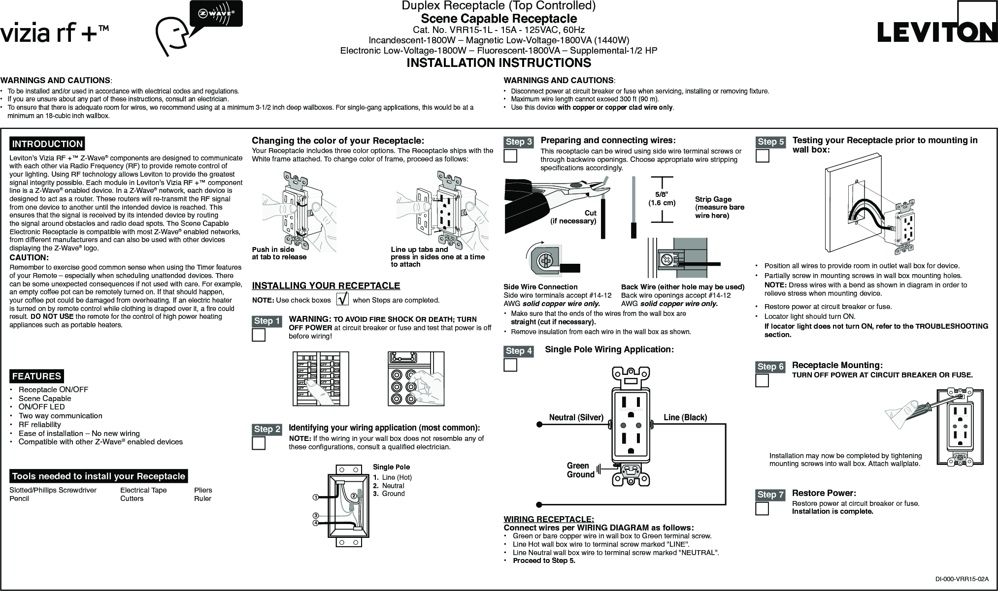 Preparing and connecting wires:This receptacle can be wired using side wire terminal screws or through backwire openings. Choose appropriate wire stripping specications accordingly.WARNING: TO AVOID FIRE SHOCK OR DEATH; TURN OFF POWER at circuit breaker or fuse and test that power is off before wiring!Identifying your wiring application (most common):NOTE: If the wiring in your wall box does not resemble any of these congurations, consult a qualied electrician.WARNINGS AND CAUTIONS:•  To be installed and/or used in accordance with electrical codes and regulations.•  If you are unsure about any part of these instructions, consult an electrician.•  To ensure that there is adequate room for wires, we recommend using at a minimum 3-1/2 inch deep wallboxes. For single-gang applications, this would be at a minimum an 18-cubic inch wallbox.WARNINGS AND CAUTIONS:•  Disconnect power at circuit breaker or fuse when servicing, installing or removing xture.•  Maximum wire length cannot exceed 300 ft (90 m).•  Use this device with copper or copper clad wire only.Duplex Receptacle (Top Controlled)Scene Capable ReceptacleCat. No. VRR15-1L - 15A - 125VAC, 60HzIncandescent-1800W – Magnetic Low-Voltage-1800VA (1440W)Electronic Low-Voltage-1800W – Fluorescent-1800VA – Supplemental-1/2 HPINSTALLATION INSTRUCTIONSDI-000-VRR15-02A Tools needed to install your ReceptacleSlotted/Phillips Screwdriver  Electrical Tape  Pliers   Pencil      Cutters    RulerChanging the color of your Receptacle:Your Receptacle includes three color options. The Receptacle ships with the White frame attached. To change color of frame, proceed as follows:INSTALLING YOUR RECEPTACLENOTE: Use check boxes           when Steps are completed.ONOFFONOFFONOFFONOFFONOFFONOFFONOFFONOFFONOFFONOFFONOFFONOFF Step 12431Single Pole1.  Line (Hot)2.  Neutral3.  Ground Step 2Single Pole Wiring Application: Step 3•  Make sure that the ends of the wires from the wall box are straight (cut if necessary).•  Remove insulation from each wire in the wall box as shown.5/8&quot; (1.6 cm) Strip Gage (measure bare wire here)Cut (if necessary)Side Wire Connection Side wire terminals accept #14-12 AWG solid copper wire only.Back Wire (either hole may be used) Back wire openings accept #14-12 AWG solid copper wire only.WIRING RECEPTACLE:Connect wires per WIRING DIAGRAM as follows:•  Green or bare copper wire in wall box to Green terminal screw.•  Line Hot wall box wire to terminal screw marked &quot;LINE&quot;.•  Line Neutral wall box wire to terminal screw marked &quot;NEUTRAL&quot;.•  Proceed to Step 5.Leviton’s Vizia RF +™ Z-Wave® components are designed to communicate with each other via Radio Frequency (RF) to provide remote control of your lighting. Using RF technology allows Leviton to provide the greatest signal integrity possible. Each module in Leviton’s Vizia RF +™ component line is a Z-Wave® enabled device. In a Z-Wave® network, each device is designed to act as a router. These routers will re-transmit the RF signal from one device to another until the intended device is reached. This ensures that the signal is received by its intended device by routing the signal around obstacles and radio dead spots. The Scene Capable Electronic Receptacle is compatible with most Z-Wave® enabled networks, from different manufacturers and can also be used with other devices displaying the Z-Wave® logo.CAUTION:Remember to exercise good common sense when using the Timer features of your Remote – especially when scheduling unattended devices. There can be some unexpected consequences if not used with care. For example, an empty coffee pot can be remotely turned on. If that should happen, your coffee pot could be damaged from overheating. If an electric heater is turned on by remote control while clothing is draped over it, a re could result. DO NOT USE the remote for the control of high power heating appliances such as portable heaters.•  Receptacle ON/OFF •  Scene Capable•  ON/OFF LED•  Two way communication •  RF reliability•  Ease of installation – No new wiring•  Compatible with other Z-Wave® enabled devices FEATURES INTRODUCTION Testing your Receptacle prior to mounting in wall box:Receptacle Mounting:TURN OFF POWER AT CIRCUIT BREAKER OR FUSE.•  Restore power at circuit breaker or fuse.•  Locator light should turn ON. If locator light does not turn ON, refer to the TROUBLESHOOTING section. Step 5•  Position all wires to provide room in outlet wall box for device.•  Partially screw in mounting screws in wall box mounting holes. NOTE: Dress wires with a bend as shown in diagram in order to relieve stress when mounting device. Step 6Restore Power:Restore power at circuit breaker or fuse.Installation is complete. Step 7Neutral (Silver) Line (Black)GreenGroundCONTROLLEDPush in side at tab to releaseLine up tabs and press in sides one at a time to attach Step 4CONTROLLEDInstallation may now be completed by tightening mounting screws into wall box. Attach wallplate.