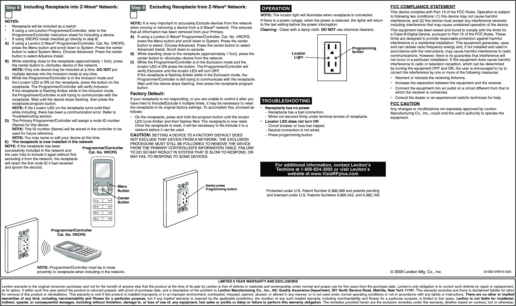 Excluding Receptacle from Z-Wave® Network:Including Receptacle into Z-Wave® Network:DI-000-VRR15-02ALIMITED 5 YEAR WARRANTY AND EXCLUSIONSLeviton warrants to the original consumer purchaser and not for the benefit of anyone else that this product at the time of its sale by Leviton is free of defects in materials and workmanship under normal and proper use for five years from the purchase date. Leviton’s only obligation is to correct such defects by repair or replacement, at its option, if within such five year period the product is returned prepaid, with proof of purchase date, and a description of the problem to Leviton Manufacturing Co., Inc., Att: Quality Assurance Department, 201 North Service Road, Melville, New York 11747. This warranty excludes and there is disclaimed liability for labor for removal of this product or reinstallation. This warranty is void if this product is installed improperly or in an improper environment, overloaded, misused, opened, abused, or altered in any manner, or is not used under normal operating conditions or not in accordance with any labels or instructions. There are no other or implied warranties of  any kind,  including merchantability  and fitness  for a  particular purpose,  but if  any implied  warranty is  required by  the applicable  jurisdiction,  the  duration  of  any  such  implied  warranty, including merchantability  and fitness  for a  particular purpose,  is limited  to five  years. Leviton  is not  liable for  incidental, indirect, special, or consequential damages, including without limitation, damage to, or loss of use of, any equipment, lost sales or profits or delay or failure to perform this warranty obligation. The remedies provided herein are the exclusive remedies under this warranty, whether based on contract, tort or otherwise.Programmer/Controller Cat. No. VRCPGNOTE: Programmer/Controller must be in close proximity to receptacle when including in the network.For additional information, contact Leviton’s Techline at 1-800-824-3005 or visit Leviton’s website at www.ViziaRFplus.comProtected under U.S. Patent Number 6,388,399 and patents pending and licensed under U.S. Patents Numbers 5,905,442, and 5,982,103CONTROLLEDProgramming buttonLocator LightNOTE: The locator light will illuminate when receptacle is connected.If there is a power outage, when the power is restored, the lights will return to the last setting before the power interruption.Cleaning:  Clean with a damp cloth. DO NOT use chemical cleaners. OPERATION TROUBLESHOOTING• Receptaclehasnopower -  Receptacle has a bad connection.-   Wires not secured rmly under terminal screws of receptacle.• LocatorLEDdoesnotturnON  -  Circuit breaker or fuse has tripped.  -  Neutral connection is not wired.  -  Press progarmming button. Step 9NOTE: It is very important to accurately Exclude devices from the network when moving or removing a device from a Z-Wave® network. This ensures that all information has been removed from your Primary.A)  If using a Leviton Z-Wave® Programmer/Controller, Cat. No. VRCPG, press the Menu button and scroll down to System. Press the center button to select. Choose Advanced. Press the center button to select Advanced Install. Scroll down to exclude.B)  While standing close to the receptacle (approximately 1 foot), press the center button to &lt;Exclude&gt; device from the network.C)  While the Programmer/Controller is in the Exclusion mode and the locator LED is ON press the button. The Programmer/Controller will verify Exclusion and the locator LED will turn OFF.  If the receptacle is ashing Amber while in the Exclusion mode, the Programmer/Controller is still trying to communicate with the receptacle. Wait until the device stops ashing, then press the receptacle program button.Factory Default:If your receptacle is not responding, or you are unable to control it after you have tried to Include/Exclude it multiple times, it may be necessary to reset the receptacle to its original factory settings. To accomplish this, proceed as follows:•  On the receptacle, press and hold the program button until the locator LED turns Amber and then ashes Red. The receptacle is now reset. Once the receptacle is reset, it will be necessary to Re-Include it to a network before it can be used.CAUTION: SETTING A DEVICE TO A FACTORY DEFAULT DOES NOT EXCLUDE THAT DEVICE FROM A NETWORK. THE EXCLUSION PROCEDURE MUST STILL BE FOLLOWED TO REMOVE THE DEVICE FROM THE PRIMARY CONTROLLER’S INFORMATION TABLE. FAILURE TO DO SO MAY RESULT IN SYSTEM THAT IS SLOW TO RESPOND, OR MAY FAIL TO RESPOND TO SOME DEVICES. Step 8NOTES:•  Receptacle will be included as a switch•  If using a non-Leviton Programmer/Controller, refer to the Programmer/Controller instruction sheet for Including a device.•  If using VRCPG install checklist go directly to step B.A)  If using a Leviton Z-Wave® Programmer/Controller, Cat. No. VRCPG, press the Menu button and scroll down to System. Press the center button to select System Menu. Choose Advanced. Press the center button to select Advance Install.B)  While standing close to the receptacle (approximately 1 foot), press the center button to &lt;Include&gt; device in the network. NOTE: Only one device may be included at a time. DO NOT put multiple devices into the Inclusion mode at any time.C)  While the Programmer/Controller is in the Inclusion mode and the Locator LED is ON on the receptacle, press the button on the receptacle. The Programmer/Controller will verify inclusion.  If the receptacle is ashing Amber while in the Inclusion mode, the Programmer/Controller is still trying to communicate with the receptacle. Wait until the device stops ashing, then press the receptacle program button. NOTE: If the Locator LED on the receptacle turns solid Red while including, there has been a communication error. Refer to Troubleshooting section.D)  The Primary Programmer/Controller will assign a node ID number (Name) for this device. NOTE: This ID number (Name) will be stored in the controller to be used for future reference. NOTE: You may name or edit your device at this time.E) The receptacle is now installed in the network.NOTE: If the receptacle has been successfully Included in the network and the user tries to Include it again without rst excluding it from the network, the receptacle will retain the rst node ID it had received and ignore the second.1 ON2 ON3 ON4 ONOFFOFFOFFOFFProgrammer/Controller Cat. No. VRCPGMenu ButtonCenter ButtonGently press Programming button© 2009 Leviton Mfg. Co., Inc.FCC COMPLIANCE STATEMENTThis device complies with Part 15 of the FCC Rules. Operation is subject to following two conditions: (1) this device may not cause harmful interference, and (2) this device must accept any interference received, including interference that may cause undesired operation of the device.This equipment has been tested and found to comply with the limits for a Class B Digital Device, pursuant to Part 15 of the FCC Rules. These limits are designed to provide reasonable protection against harmful interference in a residential installation. This equipment generates, uses, and can radiate radio frequency energy and, if not installed and used in accordance with the instructions, may cause harmful interference to radio communications. However, there is no guarantee that interference will not occur in a particular installation. If this equipment does cause harmful interference to radio or television reception, which can be determined by turning the equipment OFF and ON, the user is encouraged to try to correct the interference by one or more of the following measures:•  Reorient or relocate the receiving Antenna.•  Increase the separation between the equipment and the receiver.•  Connect the equipment into an outlet on a circuit different from that to which the receiver is connected.•  Consult the dealer or an experienced radio/tv technician for help.FCC CAUTIONAny changes or modications not expressly approved by Leviton Manufacturing Co., Inc., could void the user&apos;s authority to operate the equipment.