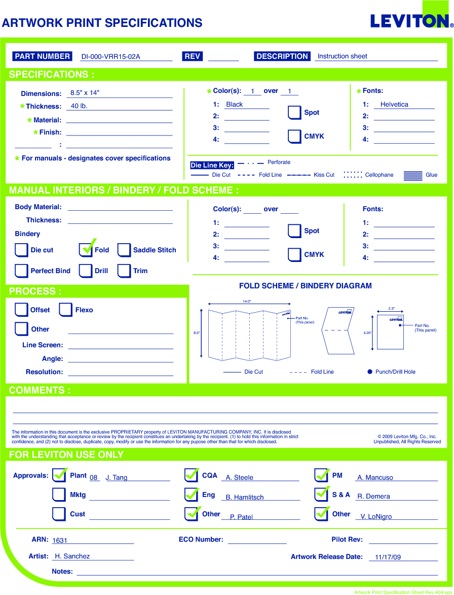 ARTWORK PRINT SPECIFICATIONSFOLD SCHEME / BINDERY DIAGRAMPART NUMBER REV DESCRIPTIONLine Screen:Angle:Resolution:Offset FlexoOtherBody Material:BinderyThickness:TrimPerfect BindDie cut Saddle StitchDrillFoldThe information in this document is the exclusive PROPRIETARY property of LEVITON MANUFACTURING COMPANY, INC. It is disclosed with the understanding that acceptance or review by the recipient constitues an undertaking by the recipient. (1) to hold this information in strict confidence, and (2) not to disclose, duplicate, copy, modify or use the information for any pupose other than that for which disclosed.© 2009 Leviton Mfg. Co., Inc.Unpublished, All Rights ReservedPlantApprovals:ARN: Pilot Rev:ECO Number:Artwork Release Date:Artwork Print Specification Sheet Rev A04.epsPMCQAArtist:Notes:OtherCust OtherS &amp; AMktg EngFOR LEVITON USE ONLYSPECIFICATIONS :PROCESS :MANUAL INTERIORS / BINDERY / FOLD SCHEME :COMMENTS :For manuals - designates cover specificationsDimensions:Material:Thickness:Finish::SpotCMYK1:4:3:2:Color(s): over1:4:3:2:Fonts:SpotCMYK1:4:3:2:Color(s): over1:4:3:2:Fonts:Fold LineDie Cut Punch/Drill HoleGlueKiss Cut CellophaneFold LinePerforateDie CutDie Line Key:2.3&quot;4.25&quot;14.0&quot;8.5&quot;Part No.(This panel) Part No.(This panel)DI-000-VRR15-02A8.5&quot; x 14&quot;40 lb. Black Helvetica1 1Instruction sheet08 J. TangH. SanchezA. SteeleB. HamlitschP. PatelA. MancusoR. DemeraV. LoNigro163111/17/09