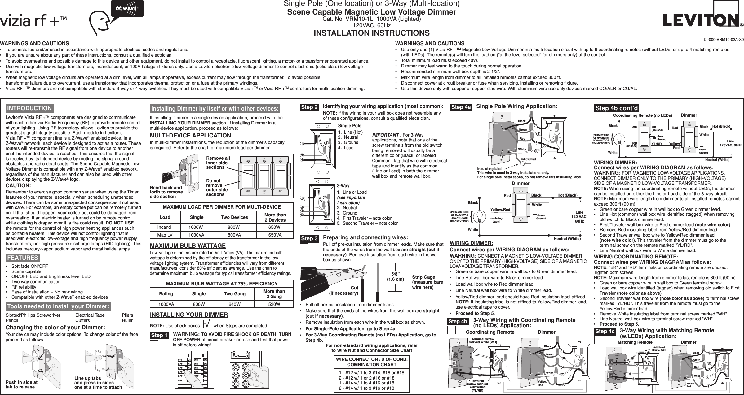 WARNINGS AND CAUTIONS:•   To be installed and/or used in accordance with appropriate electrical codes and regulations.•   If you are unsure about any part of these instructions, consult a qualiﬁed electrician.•   To avoid overheating and possible damage to this device and other equipment, do not install to control a receptacle, ﬂuorescent lighting, a motor- or a transformer operated appliance.•   Use with magnetic low voltage transformers, incandescent, or 120V halogen ﬁxtures only. Use a Leviton electronic low voltage dimmer to control electronic (solid state) low voltage transformers.•   When magnetic low voltage circuits are operated at a dim level, with all lamps inoperative, excess current may ﬂow through the transformer. To avoid possible  transformer failure due to overcurrent, use a transformer that incorporates thermal protection or a fuse at the primary windings.•   Vizia RF +TM dimmers are not compatible with standard 3-way or 4-way switches. They must be used with compatible Vizia +TM or Vizia RF +TM controllers for multi-location dimming.WARNINGS AND CAUTIONS:•   Use only one (1) Vizia RF +™ Magnetic Low Voltage Dimmer in a multi-location circuit with up to 9 coordinating remotes (without LEDs) or up to 4 matching remotes (with LEDs). The remote(s) will turn the load on (“at the level selected” for dimmers only) at the control.•   Total minimum load must exceed 40W.•   Dimmer may feel warm to the touch during normal operation.•   Recommended minimum wall box depth is 2-1/2&quot;.•   Maximum wire length from dimmer to all installed remotes cannot exceed 300 ft.•   Disconnect power at circuit breaker or fuse when servicing, installing or removing ﬁxture.•   Use this device only with copper or copper clad wire. With aluminum wire use only devices marked CO/ALR or CU/AL.Single Pole (One location) or 3-Way (Multi-location)Scene Capable Magnetic Low Voltage DimmerCat. No. VRM10-1L, 1000VA (Lighted)120VAC, 60HzINSTALLATION INSTRUCTIONSIMPORTANT : For 3-Way applications, note that one of the screw terminals from the old switch being removed will usually be a different color (Black) or labeled Common. Tag that wire with electrical tape and identify as the common (Line or Load) in both the dimmer wall box and remote wall box.For non-standard wiring applications, referto Wire Nut and Connector Size Chart1 - #12 w/ 1 to 3 #14, #16 or #182 - #12 w/ 1 or 2 #16 or #181 - #14 w/ 1 to 4 #16 or #182 - #14 w/ 1 to 3 #16 or #18WIRE CONNECTOR / # OF COND.COMBINATION CHARTDI-000-VRM10-02A-X0•   Pull off pre-cut insulation from dimmer leads.•   Make sure that the ends of the wires from the wall box are straight (cut if necessary).•   Remove insulation from each wire in the wall box as shown.•   For Single-Pole Application, go to Step 4a.•   For 3-Way Coordinating Remote (no LEDs) Application, go to Step 4b.3-Way Wiring with Coordinating Remote (no LEDs) Application: Step 4bCoordinating Remote DimmerBKRDYL/RD3214Terminal Screwmarked White (WH)TerminalScrew markedYellow/Red(YL/RD)5BlackYellow/RedWhiteGreen32145Hot (Black)Neutral (White)(PRIMARY SIDEOF MAGNETICLOW-VOLTAGETRANSFORMER)DimmerCoordinating Remote (no LEDs)YL/RD Yellow/    RedRDWhiteRed BlackBlack BKWHWhiteLine 120VAC, 60Hz(unused)(unused)GreenGroundGreenGround Tools needed to install your Dimmer:Slotted/Phillips Screwdriver  Electrical Tape  Pliers Pencil      Cutters    RulerMULTI-DEVICE APPLICATIONIn multi-dimmer installations, the reduction of the dimmer’s capacityis required. Refer to the chart for maximum load per dimmer.If installing Dimmer in a single device application, proceed with the INSTALLING YOUR DIMMER section. If installing Dimmer in a multi-device application, proceed as follows: Installing Dimmer by itself or with other devices:Changing the color of your Dimmer:Your device may include color options. To change color of the face proceed as follows:Line up tabs and press in sides one at a time to attachPush in side at tab to releaseINSTALLING YOUR DIMMERNOTE: Use check boxes           when Steps are completed././&amp;&amp;/./&amp;&amp;/./&amp;&amp;/./&amp;&amp;/./&amp;&amp;/./&amp;&amp;/./&amp;&amp;/./&amp;&amp;/./&amp;&amp;/./&amp;&amp;/./&amp;&amp;/./&amp;&amp;WARNING: TO AVOID FIRE SHOCK OR DEATH; TURN OFF POWER at circuit breaker or fuse and test that power is off before wiring! Step 1 Step 2Identifying your wiring application (most common):NOTE: If the wiring in your wall box does not resemble any of these conﬁgurations, consult a qualiﬁed electrician.2431Single Pole1.  Line (Hot)2.  Neutral3.  Ground4.  Load 3-Way1.  Line or Load(see important instruction)2.  Neutral3.  Ground4.  First Traveler – note color5.  Second Traveler – note color24153Cut (if necessary)5/8&quot; (1.6 cm) Strip Gage (measure bare wire here)Preparing and connecting wires:Pull off pre-cut insulation from dimmer leads. Make sure that the ends of the wires from the wall box are straight (cut if necessary). Remove insulation from each wire in the wall box as shown: Step 3(PRIMARY SIDEOF MAGNETICLOW-VOLTAGETRANSFORMER)DimmerInsulatingLabelBlackHot (Black)BlackLine120 VAC,60HzNeutral (White)RedYellow/RedWhiteWhiteGreenGroundInsulating label:This wire is used in 3-way installations only.For single pole installations, do not remove this insulating label.14Yellow/RedBlackWhiteGreenRed32Single Pole Wiring Application: Step 4aMAXIMUM BULB WATTAGELow-voltage dimmers are rated in Volt-Amps (VA). The maximum bulb wattage is determined by the efﬁciency of the transformer in the low-voltage lighting system. Transformer efﬁciencies will vary from different manufacturers; consider 80% efﬁcient as average. Use the chart to determine maximum bulb wattage for typical transformer efﬁciency ratings.Remove all inner side sectionsDo not remove outer side sectionsBend back and forth to remove side sectionMAXIMUM LOAD PER DIMMER FOR MULTI-DEVICEMore than 2 DevicesTwo DevicesSingleLoadIncand 1000W 800W 650W650VA800VA1000VAMag LVMAXIMUM BULB WATTAGE AT 75% EFFICIENCYMore than 2 Gang520WSingleRating1000VA 800WTwo Gang640W INTRODUCTIONLeviton’s Vizia RF +TM components are designed to communicate with each other via Radio Frequency (RF) to provide remote control of your lighting. Using RF technology allows Leviton to provide the greatest signal integrity possible. Each module in Leviton’s  Vizia RF +TM component line is a Z-Wave® enabled device. In a Z-Wave® network, each device is designed to act as a router. These routers will re-transmit the RF signal from one device to another until the intended device is reached. This ensures that the signal is received by its intended device by routing the signal around obstacles and radio dead spots. The Scene Capable Magnetic Low Voltage Dimmer is compatible with any Z-Wave® enabled network, regardless of the manufacturer and can also be used with other devices displaying the Z-Wave® logo.CAUTION:Remember to exercise good common sense when using the Timer features of your remote, especially when scheduling unattended devices. There can be some unexpected consequences if not used with care. For example, an empty coffee pot can be remotely turned on. If that should happen, your coffee pot could be damaged from overheating. If an electric heater is turned on by remote control while clothing is draped over it, a ﬁre could result. DO NOT USE the remote for the control of high power heating appliances such as portable heaters. This device will not control lighting that is used with electronic low-voltage and high frequency power supply transformers, nor high pressure discharge lamps (HID lighting). This includes mercury-vapor, sodium vapor and metal halide lamps.•   Soft fade ON/OFF•   Scene capable•   ON/OFF LED and Brightness level LED •   Two way communication •   RF reliability •   Ease of installation – No new wiring•   Compatible with other Z-Wave® enabled devices FEATURESWIRING DIMMER:Connect wires per WIRING DIAGRAM as follows:WARNING: FOR MAGNETIC LOW-VOLTAGE APPLICATIONS, CONNECT DIMMER ONLY TO THE PRIMARY (HIGH-VOLTAGE) SIDE OF A MAGNETIC LOW-VOLTAGE TRANSFORMER.NOTE: When using the coordinating remote without LEDs, the dimmer can be installed on either the Line or Load side of the 3-way circuit.NOTE: Maximum wire length from dimmer to all installed remotes cannot exceed 300 ft (90 m).•  Green or bare copper wire in wall box to Green dimmer lead.•  Line Hot (common) wall box wire identiﬁed (tagged) when removing old switch to Black dimmer lead.•  First Traveler wall box wire to Red dimmer lead (note wire color).•  Remove Red insulating label from Yellow/Red dimmer lead.•  Second Traveler wall box wire to Yellow/Red dimmer lead (note wire color). This traveler from the dimmer must go to the terminal screw on the remote marked &quot;YL/RD&quot;.•  Line Neutral wall box wire to White dimmer lead.WIRING COORDINATING REMOTE:Connect wires per WIRING DIAGRAM as follows:NOTE: &quot;BK&quot; and &quot;RD&quot; terminals on coordinating remote are unused. Tighten both screws.NOTE: Maximum wire length from dimmer to last remote is 300 ft (90 m).•  Green or bare copper wire in wall box to Green terminal screw.•  Load wall box wire identiﬁed (tagged) when removing old switch to First Traveler (note color as above).•  Second Traveler wall box wire (note color as above) to terminal screw  marked &quot;YL/RD&quot;. This traveler from the remote must go to the Yellow/Red dimmer lead.•  Remove White insulating label from terminal screw marked &quot;WH&quot;.•  Line Neutral wall box wire to terminal screw marked &quot;WH&quot;.•  Proceed to Step 5.WIRING DIMMER:Connect wires per WIRING DIAGRAM as follows:WARNING: CONNECT A MAGNETIC LOW-VOLTAGE DIMMER ONLY TO THE PRIMARY (HIGH-VOLTAGE) SIDE OF A MAGNETIC LOW-VOLTAGE TRANSFORMER.•   Green or bare copper wire in wall box to Green dimmer lead.•   Line Hot wall box wire to Black dimmer lead.•   Load wall box wire to Red dimmer lead.•  Line Neutral wall box wire to White dimmer lead.•   Yellow/Red dimmer lead should have Red insulation label afﬁxed. NOTE: If insulating label is not afﬁxed to Yellow/Red dimmer lead,  use electrical tape to cover.•   Proceed to Step 5.3-Way Wiring with Matching Remote (w/LEDs) Application:BKRDYL/RDAdditionalNeutral WireMatching Remote123Dimmer451Yellow/RedBlackWhiteGreenRed3245 Step 4c Step 4b cont’d